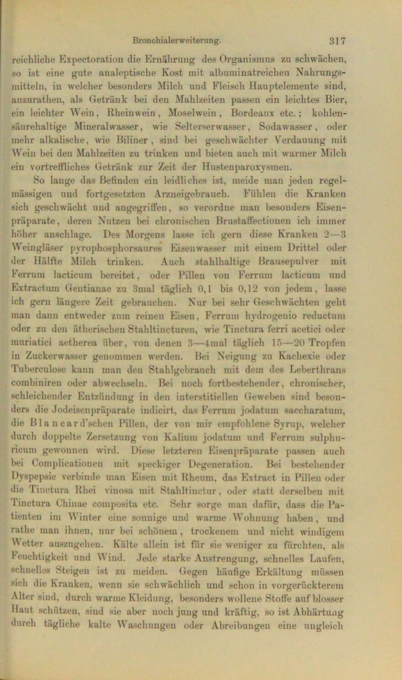 reichliche Expeetoration die Ernährung des Organismus zu schwächen, so ist eine gute analoptische Kost mit albuminatreichen Nahrungs- mitteln, in welcher besonders Milch und Fleisch Hauptelemente sind, anzurathen, als Getränk bei deu Mahlzeiten passen ein leichtes Bier, ein leichter Wein, Rheinwein, Moselwein, Bordeaux etc.; kolileu- säurehaltige Mineralwasser, wie Selterserwasser, Sodawasser, oder mehr alkalische, wrie Biliner , sind bei geschwächter Verdauung mit Wein bei den Mahlzeiten zu trinken und bieten auch mit warmer Milch ein vortreffliches Getränk zur Zeit der Hustenparoxysmen. So lauge das Befinden ein leidliches ist, meide man jeden regel- mässigen und fortgesetzten Arznei gebrauch. Fühlen die Kranken sich geschwächt und angegriffen, so verordne man besonders Eisen- präparate, deren Nutzen bei chronischen Brustaffeetiouen ich immer höher anschlage. Des Morgens lasse ich gern diese Kranken 2—3 Weingläser pyrophosphorsaures Eisenwasser mit einem Drittel oder der Hälfte Milch trinken. Auch stahlhaltige Brausepulver mit Ferrum lactieum bereitet, oder Rillen von Ferrum lactieum und Extractum Gentianae zu 3mal täglich 0,1 bis 0,12 von jedem, lasse ich gern längere Zeit gebrauchen. Nur bei sehr Geschwächten geht man dann entweder zum reinen Eisen, Ferrum hydrogenio reductum oder zu den ätherischen Stahltincturen, wie Tinctura ferri acetici oder muriatici aetherea über, von denen 3—4mal täglich 15—20 Tropfen in Zuckerwasser genommen werden. Bei Neigung zu Kachexie oder Tuberculose kann man den Stahlgebrauch mit dem des Leberthrans combiniren oder abwechseln. Bei noch fortbestehender, chronischer, schleichender Entzündung in den interstitiellen Geweben sind beson- ders die Jodeisenpräparate indicirt, das Ferrum jodatum saccharatum, die Bla ncard’schen Pillen, der von mir empfohlene Syrnp, welcher durch doppelte Zersetzung von Kalium jodatum und Ferrum sulphu- ricurn gewonnen wird. Diese letzteren Eisenpräparate passen auch bei C 'omplicationen mit speckiger Degeneration. Bei bestehender Dyspepsie verbinde man Eisen mit Rheum, das Extract in Pillen oder die Tinctura Rhei vinosa mit Stahltinctur, oder statt derselben mit Tinctura Chinae composita etc. Sehr sorge man dafür, dass die Pa- tienten im Winter eine sonnige und warme Wohnung haben, und rathe man ihnen, nur bei schönem, trockenem und nicht windigem Wetter auszugehen. Kälte allein ist für sie weniger zu fürchten, als Teuchtigkeit und Wind. Jede starke Anstrengung, schnelles Laufen, schnelles Steigen ist zu meiden. Gegen häufige Erkältung müssen sich die Kranken, wenn sie schwächlich und schon in vorgerückterem Alter sind, durch warme Kleidung, besonders wollene Stoffe auf blosser Haut schützen, sind sie aber noch jung und kräftig, so ist Abhärtung durch tägliche kalte Waschungen oder Abreibungen eine ungleich