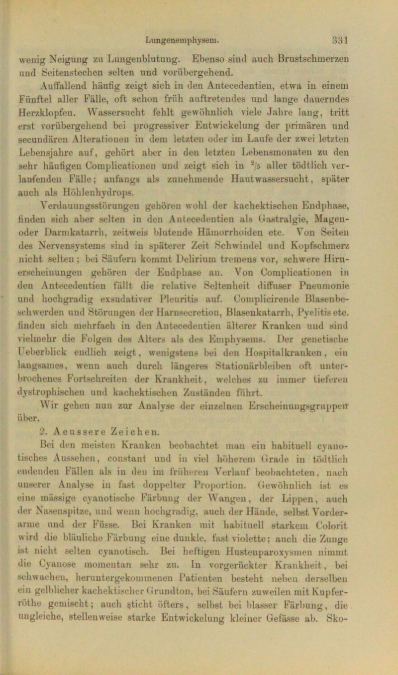 wenig Neigung zu Lungenblutung. Ebenso sind auch Brustschmerzen uutl Seitenstechen selten und vorübergehend. Auffallend häufig zeigt sich in den Antecedentien, etwa in einem Fünftel aller Fälle, oft schon früh auftretendes und lange dauerndes Herzklopfen. Wassersucht fehlt gewöhnlich viele Jahre laug, tritt erst vorübergehend bei progressiver Entwickelung der primären und secundären Alterationen in dem letzten oder im Laufe der zwei letzten Lebensjahre auf, gehört aber in den letzten Lebensmonaten zu den sehr häutigen Complicationen und zeigt sich in *'5 aller tüdtlich ver- laufenden Fälle; anfangs als zunehmende Haut Wassersucht, später auch als Höhlenhydrops. Verdauungsstörungen gehören wohl der kaehektischen Endphase, finden sich aber selten in den Antecedentien als Gastralgie, Magen- oder Darmkatarrh, zeitweis blutende Hämorrhoiden etc. Von Seiten des Nervensystems sind in späterer Zeit Schwindel und Kopfschmerz nicht selten; bei Säufern kommt Delirium tremens vor, schwere Hirn- erscheinungen gehören der Endphase an. Von Complicationen in den Antecedentien fällt die relative Seltenheit diffuser Pneumonie und hochgradig exsudativer Pleuritis auf. Complicirende Blasenbe- schwerden und Störungen der Harnsecretion, Blasenkatarrh, Pyelitis etc. finden sich mehrfach in den Antecedentien älterer Kranken uud sind vielmehr die Folgen des Alters als des Emphysems. Der genetische Ueberblick endlich zeigt, wenigstens bei den Hospital krauken, ein langsames, wenn auch durch längeres Stationärbleiben oft unter- brochenes Portschreiten der Krankheit, welches zu immer tieferen dystrophischen und kaehektischen Zuständen führt. ir gehen nun zur Analyse der einzelnen Erscheinungsgruppert über. 2. Aoussere Zeichen. Bei den meisten Kranken beobachtet mau ein habituell cyauo- tisches Aussehen, constant und in viel höherem Grade in tüdtlich endenden Fällen als in den im früheren Verlauf beobachteten, nach unserer Analyse in fast doppelter Proportion. Gewöhnlich ist es eine massige eyanotische Färbung der Wangen, der Lippen, auch der Nasenspitze, und wenn hochgradig, auch der Hände, selbst Vorder- arme und der Füsse. Bei Kranken mit habituell starkem Colorit wird die bläuliche Färbung eine dunkle, fast violette; auch die Zunge ist nicht selten cyanotisch. Bei heftigen Hustenparoxysmen nimmt die Cyanose momentan sehr zu. In vorgerückter Krankheit, bei schwachen, heruntergekommenen Patienten besteht neben derselben ein gelblicher kachektischcr G rund ton, bei Säufern zuweilen mitKupfer- röthe gemischt; auch sticht öfters, selbst bei blasser Färbung, die ungleiche, stellenweise starke Entwickelung kleiner Gefässe ab. Sko-