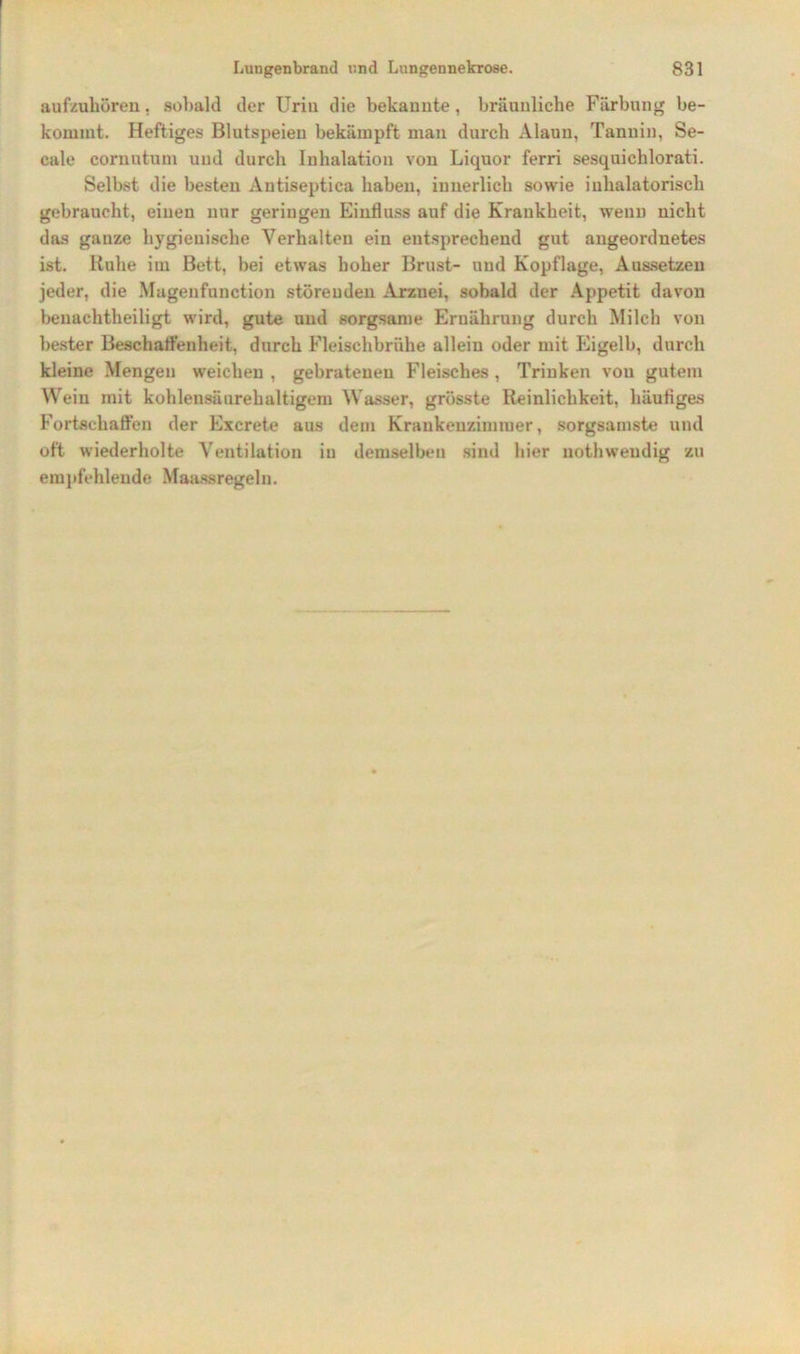 aufzuhören. sobald der Urin die bekannte, bräunliche Färbung be- kommt. Heftiges Blutspeien bekämpft man durch Alaun, Tannin, Se- cale cornutum und durch Inhalation von Liquor ferri sesquichlorati. Selbst die besten Antiseptica haben, innerlich sowie iuhalatorisch gebraucht, einen nur geringen Einfluss auf die Krankheit, wenn nicht das ganze hygienische Verhalten ein entsprechend gut angeordnetes ist. Ruhe im Bett, bei etwas hoher Brust- und Kopflage, Aussetzeu jeder, die Magenfunction störenden Arznei, sobald der Appetit davon beuachtheiligt wird, gute und sorgsame Ernährung durch Milch von bester Beschaffenheit, durch Fleischbrühe allein oder mit Eigelb, durch kleine Mengen weichen , gebratenen Fleisches, Trinken von gutem Wein mit kohlensäurehaltigem Wasser, grösste Reinlichkeit, häufiges Fortschaffen der Excrete aus dem Krankenzimmer, sorgsamste und oft wiederholte Ventilation in demselben sind hier uothweudig zu empfehlende Maassregeln.