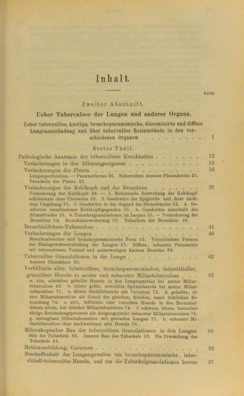 Inhalt Seite Zweiter Abschnitt. lieber Tubereulose der Langen und anderer Organe. Ueber tuberculöse, knotige, bronchopneumouisehe, disseuiinirte und diffuse Lungenentzündung und über tuberculöse Reizzustände in den ver- schiedenen Organen . 1 Erster Theil. Pathologische Anatomie der tuberculösen Krankheiten 12 Veränderungen in den Athmungsorganen 13 Veränderungen der Pleura 16 Lungenperforation. — Pneumothorax 20. Tuberculöse äussere Pleurafisteln 21. Tuberkeln der Pleura 22. Veränderungen des Kehlkopfs und der Bronchien 28 Veränderung des Kehlkopfs 28. — 1. Bedeutende Schwellung der Keblkopf- scbleimhaut ohne ITceration 30. 2. Geschwüre der Epiglottis und ihrer näch- sten Umgebung 31. 3. GeschwUre in der Gegend der Stimmbänder 32. 4. Ge- schwüre verschiedener KehikopPgegeudcn 33. 5. Geschwüre unterhalb der Stimmbänder 33. 0. Tuberkelgranulationen im Larynx 33. — Veränderung der Bronchien 34. Bronchialerweiterung 38. Tuberkeln der Bronchien 40. Bronchialdrüsen-Tuberculose • 41 Veränderungen der Lungen 46 ßronchoalreoläro und bronchopneumonische Form 53. Verschiedene Formen der BindegewebsenUUndung der Lungen 57. Diffuse, subacute Pneumonie mit tuberculösem Verlauf und anderweitigen kleinen Heerden 60. Tuberculöse Granulationen in der Lunge 62 Äussere Charaktero 63. Verhältmss alter, tuberculöser, bronchopneuroonischer, interstitieller, granulöser Heerde zu acuter und subacuter Miliartuberculose . . . 67 a. alte, scheinbar geheilte Heerde in den Lungenpartien bei acuter Miliar- tuberculose 69. b. ältere gelbe, erweichte Spitzenheerde bei acuter Miliar- tuberculose 71. c. ältere Zcrfallshoerde mit Cavernen 72. d. geheilte, äl- tere Miliartuberculoso als Grund der gleichen, frischen, rasch tödtlichen Er- krankung 74. e. alte, infiltrirte oder vererdete Heerde in den Bronchial- drüsen allein, bei frischer Miliartuberculose 74. f. schwere, ältere, besonders eitrlgo EntzUndungsprozcsse als Ausgangspunkt subacuter Miliartuberculose 75. g. unleugbare Miliartuberculose mit gesunden Lungen 77. h. subacute Mi- Hartuberculose ohne nachweisbare alte Heerde 78. Mikroskopischer Bau der tuberculösen Granulationen in den Lungen 80 Sitz der Tuberkeln 80. Innerer Bau des Tuberkels 82. Die Erweichung des Tuberkels 91. Hohlraumbildung, Cavernen 92 Beschaffenheit des Lungengewebes tim bronchopneumonische, inter- stitiell-tubereulöse Heerde, und um die Tuberkelgranulationen herum 97