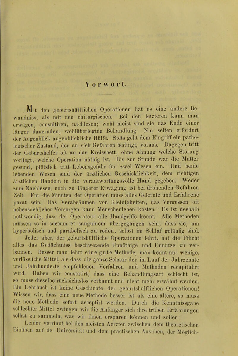 Mit den geburtshülfliehen Operationen hat es eine andere Be- wandniss, als mit den chirurgischen. Bei den letzteren kann man erwcägen, consultireu, nachlesen; wohl meist sind sie das Ende einer länger dauernden, wohlüberlegten Behandlung. Nur selten erfordert der Augenblick augenblickliche Hülfe. Stets geht dem Eingriff ein patho- logischer Zustand, der an sich Gefahren bedingt, voraus. Dagegen tritt der Geburtshelfer oft an das Kreissbett, ohne Ahnung welche Störung vorliegt, welche Operation nöthig ist. Bis zur Stunde war die Mutter gesund, plötzlich tritt Lebensgefahr für zwei Wesen ein. Und beide lebenden Wesen sind der ärztlichen Geschicklichkeit, dem richtigen ärztlichen Handeln in die verantwortungsvolle Hand gegeben. Weder zum Nachlesen, noch zu längerer Erwägung ist bei drohenden Gefahren Zeit. Für die Minuten der Operation muss alles Gelernte und Erfahreue parat sein. Das Verabsäumen von Kleinigkeiten, das Vergessen oft nebensächlicher Vorsorgen kann Menschenleben kosten. Es ist deshalb nothwendig, dass der Operateur alle Handgriffe kennt. Alle Metboden müssen so in succum et sanguinem übergegangen sein, dass sie, um hyperbolisch und parabolisch zu reden, selbst im Schlaf geläufig sind. Jeder aber, der geburtshülfliehe Operationen lehrt, hat die Pflicht alles das Gedächtniss beschwetende Unnöthige und Unnütze zu ver- bannen. Besser man lehrt eine gute Methode, man kennt nur wenige, verlässliche Mittel, als dass die ganze Schaar der im Lauf der Jahrzehnte und Jahrhunderte empfohlenen Verfahren und Methoden recapitulirt wird. Haben wir constatirt, dass eine Behandlungsart schlecht ist, so muss dieselbe rücksichtslos verbannt und nicht mehr erwähnt werden. Ein Lehrbuch ist keine Geschichte der geburtshülf liehen Operationen! Wissen wir, dass eine neue Methode besser ist als eine ältere, so muss die neue Methode sofort acceptirt werden. Durch die Kenntnissgabe scldechter Mittel zwingen wir die Anfänger sich ihre trüben Erfahrungen selbst zu sammeln, was wir ihnen ersj)aren können und sollen! Leider verrinnt bei den meisten Aerzten zwischen dem theoretischen Einüben auf der Universität und dem practischcn Ausüben, der Möglich-