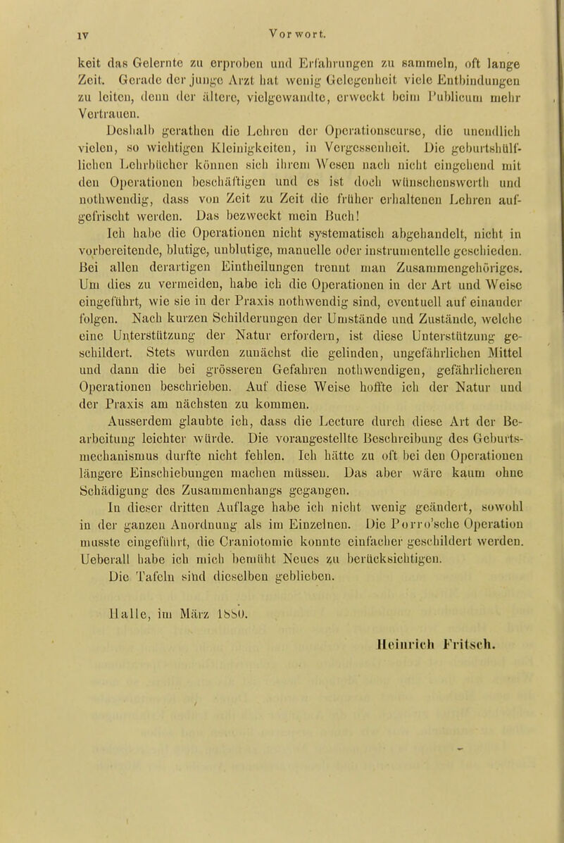 Vorwort. keit das Gelernte zu erproben und Erfahrungen zu sammeln, oft lange Zeit. Gerade der junge Arzt hat wenig Gelegenheit viele Enthindungen zu leiten, denn der ältere, vielgevvandte, erweckt beim Publicum mehr Vertrauen, Deshalb gcrathen die Lehren der Operationscurse, die unendlich vielen, so wichtigen Kleinigkeiten, in Vergessenheit, Die geburtsliüH- lichen Ijehrbiicher können sich iiirem Wesen nach nicht eingehend mit den Oi)eratiuncn beschäftigen und es ist doch vviinschcnswerth und nothwendig, dass von Zeit zu Zeit die IVilher erhaltenen Lehren auf- gefrischt werden. Das bezweckt mein liuch! Ich habe die Operationen nicht systematisch abgehandelt, nicht in vorbereitende, blutige, unblutige, manuelle oder instrunientelle geschieden. Bei allen derartigen Eintheilungen trennt man Zusammengehöriges. Um dies zu vermeiden, habe ich die Operationen in der Art und Weise eingeführt, wie sie in der Praxis nothwendig sind, eventuell auf einander folgen. Nach kurzen Schilderungen der Umstände und Zustände, welche eine Unterstützung der Natur erfordern, ist diese Unterstützung ge- schildert. Stets wurden zunächst die gelinden, ungefährlichen Mittel und dann die bei grösseren Gefahren nothwendigen, gefährlicheren Operationen beschrieben. Auf diese Weise hoffte ich der Natur und der Praxis am nächsten zu kommen. Ausserdem glaubte ich, dass die Lecture durch diese Art der Be- arbeitung leichter würde. Die vorangestellte Beschreibung des Geburts- mechanismus durfte nicht fehlen. Ich hätte zu oft bei den Operationen längere Einschiebungen machen müssen. Das aber wäre kaum ohne Schädigung des Zusammenhangs gegangen. In dieser dritten Auflage habe ich nicht wenig geändert, sowohl in der ganzen Anordnung als im Einzelnen. Die Porro'sche Operation musste eingeführt, die Craniotomie konnte einfacher geschildert werden. Ueberau habe ich mich bemüht Neues zu berücksichtigen. Die Tafeln sind dieselben geblieben, Halle, im März IbbU. Uciiirich Frilsch.