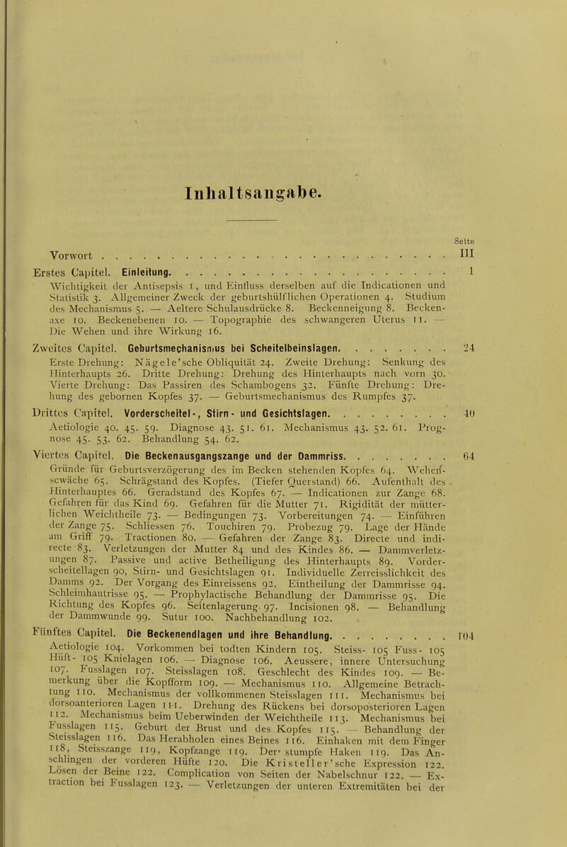 Inhaltsangalje. Seite Vorwort Erstes Capitel. Einloitung 1 Wichtigkeit der Antisepsis i, und Einfluss derselben auf die Indicationen und Statistik 3. Allgemeiner Zweck der geburtslüilflichen Operationen 4. Studium des Mechanismus 5. — Aelterc Schulausdrücke 8. Beckenneigung 8. Becken- axe 10. Beckenebenen 10. — Topographie des schwangeren Uterus 11. — Die Wehen und ihre Wirkung 16. Zwüitos Capitel. Geburtsmechanisnius bei Scheitelbeinslagen 24 Erste Drehung: Nägele'sehe Obliquität 24. Zweite Drehung: Senkung des Hinterhaupts 26. Dritte Drehung: Drehung des Hinterhaupts nach vorn 30. Vierte Drehung: Das Passiren des Scharabogens 32. Fünfte Drehung: Dre- hung des gebornen Kopfes 37. — Geburtsmechanismus des Rumpfes 37. Drittes Capitel. Vorderscheitel-, Stirn - und Gesichtslagen 40 Aetiologie 40. 45. 59. Diagnose 43. 51. 61. Mechanismus 43. 52. 61. Prog- nose 45. 53. 62. Behandlung 54. 62. Viertes Capitel. Die Beckenausgangszange und der Dammriss 64 Gründe für Geburtsverzögerung des im Becken stehenden Kopfes 64. Weherf- scwäche 65. Schrägstand des Kopfes. (Tiefer Querstand) 66. Aufenthalt des . Hinterhauptes 66. Geradstand des Kopfes 67. — Indicationen zur Zange 68. Gefahren Pur das Kind 69. Gefahren für die Mutter 71. Rigidität der mütter- lichen Weichtheile 73. — Bedingungen 73. Vorbereitungen 74. — Einführen der Zange 75. Schliessen 76. Touchiren 79. Probezug 79. Lage der Hände am Griff 79. Tractionen 80. — Gefahren der Zange 83. Directe und indi- recte 83. Verletzungen der Mutter 84 und des Kindes 86. — Dammverletz- ungen 87. Passive und active Betheiligung des Hinterhaupts 8g. Vorder- scheilellagen 90, Stirn- und Gesichtslagen gi. Individuelle Zerreisslichkeit des Damms 92. Der Vorgang des Einreissens 92. Eintheilung der Dammrisse 94. Schleimhautrisse 95. — Prophylactische Behandlung der Dammrisse 95. Die Richtung des Kopfes 96. Seitenlagerung, 97. Incisionen 98. — Behandlung der Dammwunde 99. Sutur 100. Nachbehandlung 102. Fünftes Capitel. Die Beckenendlagen und ihre Behandlung 104 Aetiologie 104. Vorkommen bei todten Kindern 105. Steiss- 105 Fuss- 105 Hüft- 105 Knielagen 106. — Diagnose 106. Aeussere, innere Untersuchung 107. Fusslagen 107. Steisslagen 108. Geschlecht des Kindes 109. — Be- merkung über die Kopfform lOg. — Mechanismus iio. Allgemeine Betrach- tung HO. Mechanismus der vollkommenen Steisslagen in. Mechanismus bei dorsoantenoren Lagen 111. Drehung des Rückens bei dorsoposterioren Lagen 112. Mechanismus beim Ueberwinden der Weichtheile 113. Mechanismus bei Pusslagen 115. Geburt der Brust und des Kopfes 115. — Behandlung der Steisslagen 116. Das Herabholen eines Beines 116. Einhaken mit dem Finger 118, Steisszange 119, Kopfzange iig. Der'stumpfe Haken 119. Das An- schhngen der vorderen Hüfte 120. Die Kristell er' sehe Expression 122 Losen der Beine 122. Complication von Seiten der Nabelschnur 122. — Ex- traction bei Fusslagen 123. — Verletzungen der unteren Extremitäten bei der