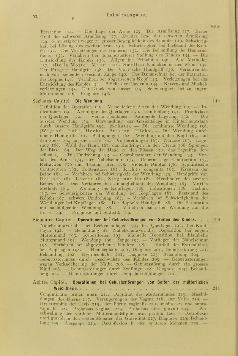 yj ^ Inhaltsangabe. Seite Extraction 124. — Die Lage der Anne 125. Die Armlösung 127. Erster Grad der schweren v\rmlösung 127. Zweiler Grad der scliweren Armlösung 129. SchwierigUeil wegen zu grosser lieweglichUeil des F^unipfes 129. Schwierig- keit bei J.ösung des /.weilen Arms 130. Schwierigkeit liei Tiefsland des Kop- fes 132. Die Verlcl/.ungen des Hunierus 132. Die Beiiandlung der llumerus- fraclur 133. Verfahren bei dorsopostcriorer Stellung des Kindes 134. — Die Entwicklung des Kopfes 136. Allgemeine l'rincipien 136. Alte Methoden 137. (De la Motte. Mauriccau. Smellie) Einhaken in den Mund 137. Der Prager Handgrifl 138. Der Veit'sehe Handgrifl' 130. Veriahren bei nach vorn sehendem Gesicht, Zange 140. Der Dammschutz bei der Extraction des Kopfes 141.' Verfahren bei abgerissenem Kopf 143. Verletzungen bei der Entwicklung des Kopfes 144. Brüche der Clavicula 144. Nerven- und Muskel- verletzungen 145. Der Druck von aussen 145. Schwierigkeit bei zu engem Muttermund 146. Prognose 148. Scclistes Ciipitel. Die Wendung N'.i Definition der Operation 149. Verschiedene Arten der Wendung 149. — In- dicationen 150. Aetiologie der Querlagen 150. Eintheilung 151. Prophylaxe der Querlagen 152. — Versio spontanea. Rationelle Lagerung 152. — Die äussere Wendung 154. Umwandlung der Gesichtslagc in Hinterhauptslage durch äussere Handgriffe 157. (Schatz). — Die combinirte Wendung 158. (Wigand, Hohl, Heck er, Braxton, Hicks.) — Die Wendung durch innere Handgrifte 161. Bedingungen 162. Wendung auf den Kopf 162, auf den Steiss 164, auf die Füsse 164. Vorbereitungen 165. Narcose 165. Lage- rung 166. Wahl der Hand 167, das Eindringen in den Uterus 168, Sprengen der Blase 169. Der Weg der Hand zu den Füssen 170, das Ergreifen der- selben 171. Die Umdrehung 173. — Complicationen der Wendung 173. Vor- fall des Arms 174, de;r Nabelschnur 175. Uebermässige Contraction 175, Retraction 176 und Tetanus uteri 178. Violente Ruptur 178. Syphilitische , Contracturen 182, Todtenstarre 182, Rachitis congenita 182. Kreuzen der Beine 182. — Verfahren bei Schwierigkeit der Wendung 17g. Handgriffe von Deutsch 181, Levret 182, Siegemundin 182. Herabholen des zweiten Beines 182. Das Verfahren bei Unmöglichkeit der Wendung 183. Veit's Methode 183. — Wendung bei Kopflagen 186. Indicationen 186. Technik 187. — Schwierigkeiten der Wendung bei Kopflagen 187. Feststand des Kopfes 187, schwere Umdrehung 187. — Verfahren bei Schwierigkeiten der Wendungen bei Knpflagen 188. Der doppelte Handgriff 188. Die Perforation mit nachfolgender Wendung 188. — Verfahren nach der Wendung auf die Füsse 189. — Prognose und Statistik 189. Siebentes Capitel. Operationen bei Geburtsstörungen von Seiten des Kindes. . . l'.Mi Nabelschnurvorfall; bei Beckenendlagen 190; bei Querlagen 191 ; bei Kopf- lagen 192. — Behandlung des Nabelschnurvorfalls; Reposition bei engem Muttermund 193. Repositorien 193. Manuelle Reposition bei dilatabelm Muttermund 194. Wendung 196; Zange 197. — Vorliegen der Nabelschnur 198. Verfahren bei abgestorbenen Kindern 198. — Vorfall der Extremitäten bei Kopflagen 198. — Ilemicephalie 200, Diagnose 201, Geburtsstörung 201, Behandlung 202. Hydrocephalic 202, Diagnose 203, Behandlung 204. — Geburtsstörungen durch Geschwülste des Kindes 205. — Geburtsstörungen wegen Verknöcherung der Näthe 206. — Geburtsstörung durch ein grosses Kind 206. — Geburtsstörungen durch Zwillinge 208; Diagnose 209 ; Behand- lung 209. Geburtsstörungen durch Doppelmissbildungen 212. Achtes Capitel. Operationen bei Geburtsstörungen von Seiten der mütterlichen Weichtheile. ; 214 Conglutinatiü orificii uterii 214. Rigidität tles Mutlermundes 215. Missbil- dungen des Uterus 217. Verengerungen der Vagina 218, der Vulva 219. — Hypertrophie der Cevi.\ 219, der Portio vaginalis 220, media 222 und supra- vaginalis 223, Prolapsus vaginae 223. Prolapsus uteri gravidi 225. — An- schwellung der vorderen Muttermundslippe intra partum 226. — Retrollexio uteri gravidi in den ersten Monaten der (havidilät 227, Diagnose 229. Behand- lung 229. Ausgänge 229. R.etronexioii in den späteren Monaten 229. —