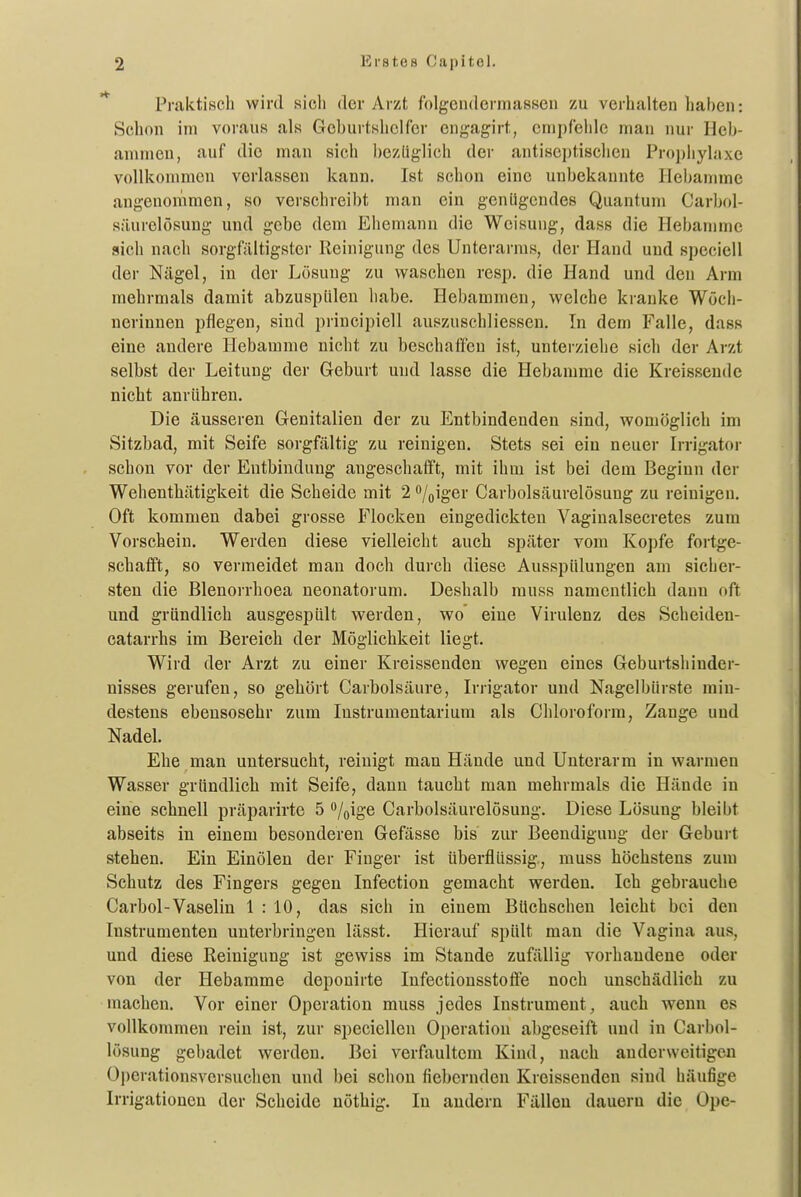 Praktisch wird sich der Arzt folgcndermasseu zu verhalten haben: Schon im voraus als Geburtshelfer engagirt, empfehle man nur Heb- ammen, auf die man sich bezüglich der antiseptischen Prophylaxe vollkommen verlassen kann. Ist schon eine unbekannte Hebamme angenommen, so verschreibt man ein genügendes Quantum Carbol- süurclösung und gebe dem Ehemann die Weisung, dass die Hebamme sich nach sorgfältigster Reinigung des Unterarms, der Hand und speciell der Nägel, in der Lösung zu waschen resp. die Hand und den Arm mehrmals damit abzuspülen habe. Hebammen, welche kranke Wöch- nerinnen pflegen, sind principiell auszuschliessen. In dem Falle, dass eine andere Hebamme nicht zu beschaffen ist, unterziehe sich der Arzt selbst der Leitung der Geburt und lasse die Hebamme die Kreissende nicht anrühren. Die äusseren Genitalien der zu Entbindenden sind, womöglich im Sitzbad, mit Seife sorgfältig zu reinigen. Stets sei ein neuer Irrigator schon vor der Entbindung augeschafft, mit ihm ist bei dem Beginn der Wehenthätigkeit die Scheide mit 2 '^joigev Carbolsäurelösung zu reinigen. Oft kommen dabei grosse Flocken eingedickten Vaginalsecretes zum Vorschein. Werden diese vielleicht auch später vom Kopfe foi-tge- schafft, so vermeidet man doch dui-ch diese Ausspülungen am sicher- sten die Blenorrhoea neonatoi'um. Deshalb muss namentlich dann oft und gründlich ausgespült werden, wo eine Virulenz des Scheiden- catarrhs im Bereich der Möglichkeit liegt. Wird der Arzt zu einer Kreissenden wegen eines Geburtshinder- nisses gerufen, so gehört Carbolsäure, Irrigator und Nagelbürste min- destens ebensosehr zum Instrumentarium als Chloroform, Zange und Nadel- Ehe man untersucht, reinigt man Hände und Unterarm in warmen Wasser gründlich mit Seife, dann taucht man mehrmals die Hände in eine schnell präparirte 5 /oige Carbolsäurelösung. Diese Lösung bleibt abseits in einem besonderen Gefässe bis zur Beendigung der Geburt stehen. Ein Einölen der Finger ist überflüssig, muss höchstens zum Schutz des Fingers gegen Infection gemacht werden. Ich gebrauche Carbol-Vaselin 1 : 10, das sich in einem Büchschen leicht bei den Instrumenten unterbringen lässt. Hierauf spült man die Vagina aus, und diese Reinigung ist gewiss im Staude zufällig vorhandene oder von der Hebamme deponirte Infectionsstolfe noch unschädlich zu machen. Vor einer Operation muss jedes Instrument, auch wenn es vollkommen rein ist, zur speciellen Operation abgeseift und in Carbol- lösung gebadet werden. Bei verfaultem Kind, nach anderweitigen Operationsversuclien und bei schon fiebernden Kreissenden sind häufige Irrigationen der Scheide nöthig. In andern Fällen dauern die Ope-