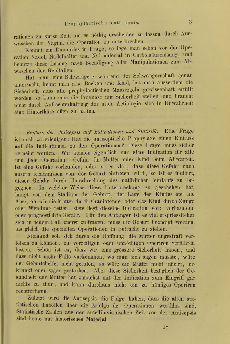 Prophylactische Antisepsis. rationell zu kurze Zeit, um es nötliig erscheinen zu lassen, durch Aus- waschen der Vagina die Operation zu unterbrechen. Kommt ein Dammriss in Frage, so lege man schon vor der Ope- ration Nadel, Nadelhalter und Nähniaterial in Carbolsäurelösung, und benutze diese Lösung nach Beendigung aller Manipulationen zum Ab- waschen der Genitalien. Hat mau eine Schwangere während der Scliwangerschaft genau untersucht, kennt man also Hecken und Kind, hat man ausserdem die Siclierhcit, dass alle prophylactischen Massregeln gewissenhaft erfüllt werden, so kann man die Prognose mit Sicherheit stellen, und braucht nicht durch Aufrechterhaltung der alten Aetiologie sich in Unwahrheit eine Hiuterthüre offen zu halten. Einfluss der Antisepsis auf Indicatione^i und Statistik. Eine Frage ist noch zu erledigen: Hat die antiseptische Prophylaxe einen Einfluss auf die Indicationen zu den Operationen? Diese Frage muss sicher verneint werden. Wir kennen eigentlich nur eine Indication für alle und jede Operation: Gefahr für Mutter oder Kind beim Abwarten. Ist eine Gefahr vorhanden, oder ist es klar, dass diese Gefahr nach unsern Kenntnissen von der Geburt eintreten wird, so ist es indicirt, dieser Gefahr durch Unterbrechung des natürlichen Verlaufs zu be- gegnen. In welcher Weise diese Unterbrechung zu geschehen hat, hängt von dem Stadium der Geburt, der Lage des Kindes etc. ab. Aber, ob wir die Mutter durch Craniotomie, oder das Kind durch Zange oder Wendung retten, stets liegt dieselbe Indication vor: vorhandene oder prognosticirte Gefahr. Für den Anfänger ist es viel erspriesslicher sich in jedem Fall zuerst zu fragen: muss die Geburt beendigt werden, als gleich die speciellen Operationen in Betracht zu ziehen. Niemand soll sich durch die Hoffnung, die Mutter ungestraft ver- letzen zu können, zu vorzeitigen oder unnöthigen Operiren verführen lassen. Schön ist es, dass wir eine grössere Sicherheit haben, und dass nicht mehr Fälle vorkommen, wo man sich sagen musste, wäre der Geburtshelfer nicht gerufen, so wäre die Mutter nicht inficirt, er- krankt oder sogar gestorben. Aber diese Sicherheit bezüglich der Ge- sundheit der Mutter hat zunächst mit der Indication zum Eingriff gar nichts zu thun, und kann durchaus nicht ein zu häufiges Operiren rechtfertigen. Zuletzt wird die Antisepsis die Folge haben, dass die alten sta- tistischen Tabellen über die Erfolge der Operationen werthlos sind. Statistische Zahlen aus der antediluvianischen Zeit vor der Antisepsis sind heute nur historisches Material. 1*