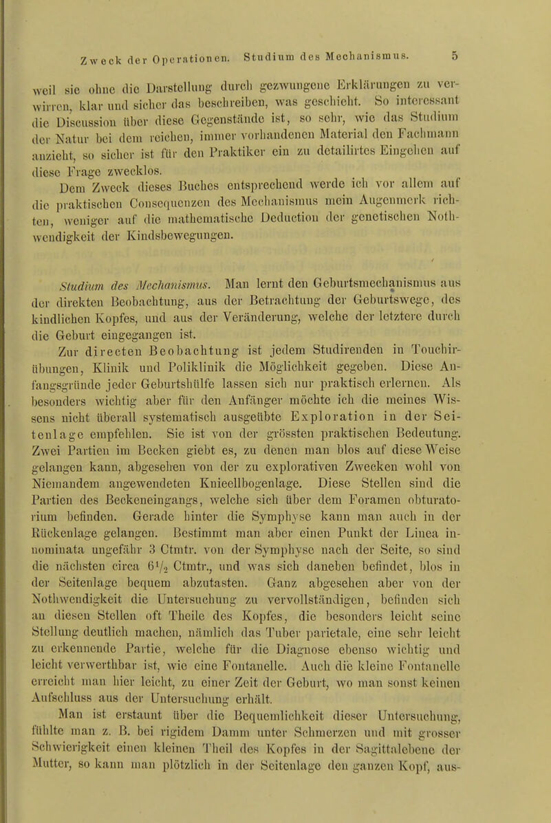 Zweck der Operationen. Studium des Mechanismus. weil sie ohue die Darstellung- durch gezwungene Ei-klärungen vx\ ver- wirren, klar und sicher das beschreiben, was geschieht. 8ü interessant die Discussion über diese Gegenstände ist, so sehr, wie das Stu<liuni der Natur bei dem reichen, innuer vorhandenen Material den Fachmann anzieht, so sieber ist für den Praktiker ein zu detailirtes Eingehen auf diese Frage zwecklos. Dem Zweck dieses Buches entsprechend werde ich vor allem auf die praktischen Conscqucnzcn des Mechanismus mein Augenmerk rich- ten, weniger auf die mathematische Deductiou der genetischen Noth- wendigkeit der Kiudsbewegungen. Studium des Meclianmnus. Man lernt den Geburtsmechanismus aus der direkten Beobachtung, aus der Betrachtung der Geburtswege, des kindlichen Kopfes, und aus der Veränderung, welche der letztere durch die Geburt eingegangen ist. Zur directen Beobachtung ist jedem Studireuden in Touchir- übungen, Klinik und Poliklinik die Möglichkeit gegeben. Diese An- fangsgründe jeder Geburtshülfe lassen sich nur praktisch erlerneu. Als besonders wichtig aber für den Anfänger möchte ich die meines Wis- sens nicht überall systematisch ausgeübte Exploration in der Sei- tenlage empfehlen. Sie ist von der grössten praktischen Bedeutung. Zwei Partien im Becken giebt es, zu denen man blos auf diese Weise gelangen kann, abgesehen von der zu explorativen Zwecken wohl von Niemandem angewendeten Knieellbogenlage. Diese Stellen sind die Partien des ßeokeneingangs, welche sich über dem Foramen obturato- rium befinden. Gerade hinter die Symph} se kann man auch in der Rückenlage gelangen. Bestimmt man aber einen Punkt der Linea in- uominata ungefähr 3 Ctmtr. von der Symphyse nach der Seite, so sind die nächsten circa 6V2 Ctmtr., und was sich daneben befindet, blos in der Seitenlage bequem abzutasten. Ganz abgesehen aber von der Notliwcndigkeit die Untersuchung zu vervollständigen, befinden sieb au diesen Stellen oft Theile des Kopfes, die besonders leicht seine Stellung deutlich machen, nämlich das Tuber parietale, eine sehr leicht zu erkennende Partie, welche für die Diagnose ebenso wichtig und leicht verwerthbar ist, wie eine Fontanelle. Auch die kleine Fontanelle erreicht mau hier leicht, zu einer Zeit der Geburt, wo man sonst keinen Aufschluss aus der Untersuchung erhält. Man ist erstaunt über die Bequemlichkeit dieser Untersuchung, fühlte man z. B. bei rigidem Danmi unter Schmerzen und mit grosser Schwierigkeit einen kleinen Theil des Kopfes in der Sagittalebene der Mutter, 80 kann man plötzlich in der Seitenlage den ganzen Kopf, aus-