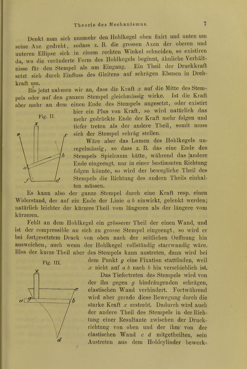 Fig. II. Denkt mau sich niuiniehr den Holilkegel oben fixii t und unten um seine Axe gedrelit, sodass z. B. die grossen Axen der oberen und unteren Ellipse sich in einem rechten Winkel schneiden, so existiren da, wo die veränderte Form des Hohlkegels beginnt, ähnliche Verhält- nisse flir den Stenipel als am Eingang. Ein Theil der Druckkraft setzt sich durch Einfluss des Gleitens auf schrägen Ebenen in Dreh- kraft um. Bis jetzt nahmen wir an, dass die Kraft x auf die Mitte des Stem- pels oder auf den ganzen Stempel gleichmässig wirke. Ist die Kraft aber mehr an dem einen Ende des Stempels angesetzt, oder existirt hier ein Plus von Kraft, so wird natürlich das mehr gedrückte Ende der Kraft mehr folgen und tiefer treten als der andere Theil, somit muss sich der Stempel schräg stellen. Wäre aber das Lumen des Hohlkegels un- regelmässig, so dass z. B. das eine Ende des Stempels Spielraum hätte, während das [andere Ende eingeengt, nur in einer bestimmten Richtung folgen könnte, so wird der bewegliche Theil des Stempels die Richtung des andern Theils einhal- ten müssen. Es kann also der ganze Stempel durch eine Kraft resp. einen Widerstand, der auf ein Ende der Linie a b einwirkt, gelenkt werden; natürlich leichter der kürzere Theil vom längeren als der längere vom kürzeren. Fehlt an dem Hohlkegel ein grösserer Theil der einen Wand, und ist der compressible an sich zu grosse Stempel eingeengt, so wird er bei fortgesetztem Druck von oben nach der seitlichen Oetfnung hin ausweichen, auch wenn der Hohlkegel vollständig starrwandig wäre. Bios der kurze Theil aber des Stempels kann austreten, dann wird bei dem Punkt g eine Fixation stattfinden, weil X nicht auf a b nach b hin verschieblich ist. Das Tiefertreten des Stempels wird von der ihn gegen g hindrängenden schrägen, elastischen Wand verhindert. Fortwährend wird aber gei ade diese Bewegung durch die Fig. III. a\ starke Kraft x erstrebt. Dadurch wird auch der andere Theil des Stempels in der Rich- tung einer Resultante zwischen der Druck- richtung von oben und der ihm von der elastischen Wand c d mitgetheilten, sein Austreten aus dem Hohlcylinder bewerk-