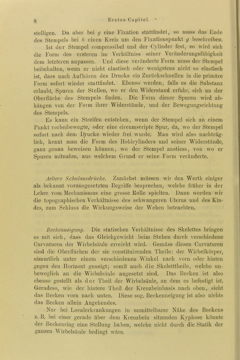 stelligeii. Da aber bei g eine Fixation stattfindet, m niuss das Ende des Stempels bei b einen Kreis um den Fixatiouspuukt g beschreiben. Ist der Stempel corapressibel und der Cylinder fest, so wird sich die Form des erstereu im Verhältniss seiner Veränderungsfähigkeit dem letzteren anpassen. Und diese veränderte Form muss der Sten)pel beibehalten, wenn er nicht elastisch oder wenigstens nicht so elastisch ist, dass nach Aufhören des Drucks ein Zurückschnellen in die primäre Form sofort wieder stattfindet. Ebenso werden, falls es die Substanz erlaubt, Spuren der Stellen, wo er den Widerstand erfuhr, sich an der Oberfläche des Stempels finden. Die Form dieser Spuren wird ab- hängen von der Form ihrei' Widerstände, und der Bewegungsrichtung des Stempels. Es kann ein Streifen entstehen, wenn der Stempel sicli an einem Punkt vorbeibewegte, oder eine circumscripte Spur, da, wo der Stempel sofort nach dem Diucke wieder frei wurde. Man wird also nachträg- lich, kennt man die Form des Hohlcylinders und seiner Widerstände, ganz genau beweisen können, wo der Stempel anstiess, von wo er Spuren mitnahm, aus welchem Grund er seine Form veränderte. Aellere Schulausdrücke. Zunächst müssen wir den Werth einiger als bekannt vorausgesetzten Begriffe besprechen, welche früher in der Lehre vom Mechanismus eine grosse Rolle spielten. Dann werden wir die topographischen Verhältnisse des schwangeren Uterus und des Kin- des, zum Schluss die Wirkungsweise der Wehen betrachten. Beckenneigung. Die statischen Verhältnisse des Skelettes bringen es mit sich, dass das Gleichgewicht beim Stehen durch verschiedene Curvaturen der Wirbelsäule erreicht wird. Gemäss diesen Curvaturen sind die Oberfläcben der sie constituireuden Theile: der Wirbelkörper, sämmtlich unter einem verschiedeneu Winkel nach voi'n oder hinten gegen den Horizont geneigt; somit auch die Skeletttbeile, welche un- beweglich an die Wirbelsäule angesetzt sind. Das Becken ist also ebenso gestellt als der Theil der Wirbelsäule, an dem es befestigt ist. Geradeso, wie der hiutere Theil der Kreuzbeinbasis nach oben, sieht das Becken vorn nach unten. Diese sog. Beckenneigung ist also nichts das Becken allein Angehendes. Nur bei Localerkrankuugen in unmittelbarer Nähe des Beckens z. B. liei einer gerade über dem Kreuzbein sitzenden Kyphose könnte der Beckenring eine Stellung haben, welche nicht durch die Statik der ganzen Wirbelsäule bedingt wäre.