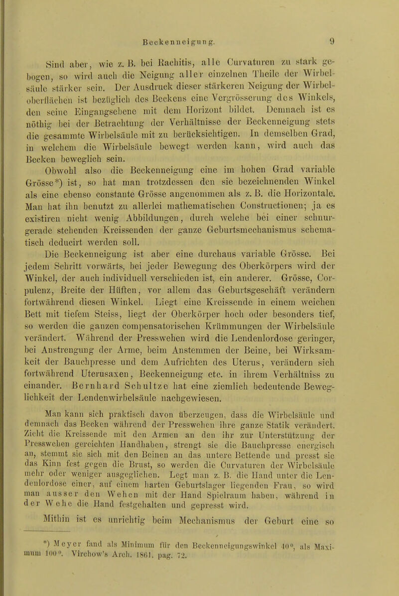 Sind aber, wie z.B. bei Kacliitis, alle Ciirvaturen zai stark ge- bogen, so wird auch die Neigung aller einzelnen Tiieilc der Wirbel- säule stärker sein. Der Ausdruck dieser stärkeren Neigung der Wirbel- obcrlläc4ien ist bezüglich des Beckens eine Vergrüsseruug des Winkels, den seine Eingangseliene mit dem Horizont bildet. Demnach ist es nötbig bei der Betrachtung der Verbältnisse der Beckenneigung stets die g^esammte Wirbelsäule mit zu berticksiciitigen. In demselben Grad, in welchem die Wirbelsäule bewegt werden kann, wird auch das Becken beweglich sein. Obwohl also die Beckenneiguug eine im hohen Grad variable Grösse*) ist, so hat man trotzdessen den sie bezeichnenden Wiukel als eine ebenso constante Grösse angenommen als z. B, die Horizontale. Mau hat ihn benutzt zu allerlei mathematischen Constructionen; ja es existiren nicht wenig Abbildungen, durch welche bei einer schnur- gerade stellenden Kreissenden der ganze Geburtsmechanismus schema- tisch deducirt werden soll. Die Beckenneigung ist aber eine durchaus variable Grösse. Bei jedem Schritt vorwärts, bei jeder Bewegung des Oberkörpers wird der Wiukel, der auch individuell verschieden ist, ein anderer. Grösse, Cor- pulenz, Breite der Hüften, vor allem das Geburtsgeschäft verändern fortwährend diesen Winkel. Liegt eine Kreissende in einem weichen Bett mit tiefem Steiss, liegt der Oberkörper hoch oder besonders tief, so werden die ganzen compensatorischen Krümmungen der Wirbelsäule verändert. Während der Presswehen wird die Lendenlordose geringer, bei Anstrengung der Arme, beim Anstemmen der Beine, bei Wirksam- keit der Bauchpresse und dem Aufrichten des Uterus, verändern sich fortwährend Uterusaxen, Beckenneigung etc. in ihrem Verhältniss zu einander. Bernhard Schultze hat eine ziemlich bedeutende Beweg- lichkeit der Lendenwirbelsäule nachgewiesen. Man kann sich praktisch davon überzeugen, dass die Wirbelsäule und demnach das Becken wälirend der Presswehen ihre ganze Statik verändert. Zieht die Kreissende mit den Armen an den ihr zur Untcrstüt/Auig der Presswehen gercicliten Ilandliabcn, strengt sie die Bauchpresse energisch an, stemmt sie sicli mit den Beineu an das untere Bettende und presst sie das Kinn fest gegen die Brust, so werden die Curvatnren der Wirbelsäule mehr oder weniger ausgeglichen. Legt man z. B. die Hand unter die Len- denlordose einer, auf einem harten Geburtslager liegenden Frau, so wird man ausser den Wehen mit der Hand Spielraum haben, während in der Wehe die Hand festgelialten und gepresst wird. Mitiiin ist es unrichtig beim Mechanismus der Geburt eine so *) Meyer fand als Miniraum für den Becitenneigungswinkcl lo als Maxi mnni loo. Virchow's Arcli. 1861. pag. 72.