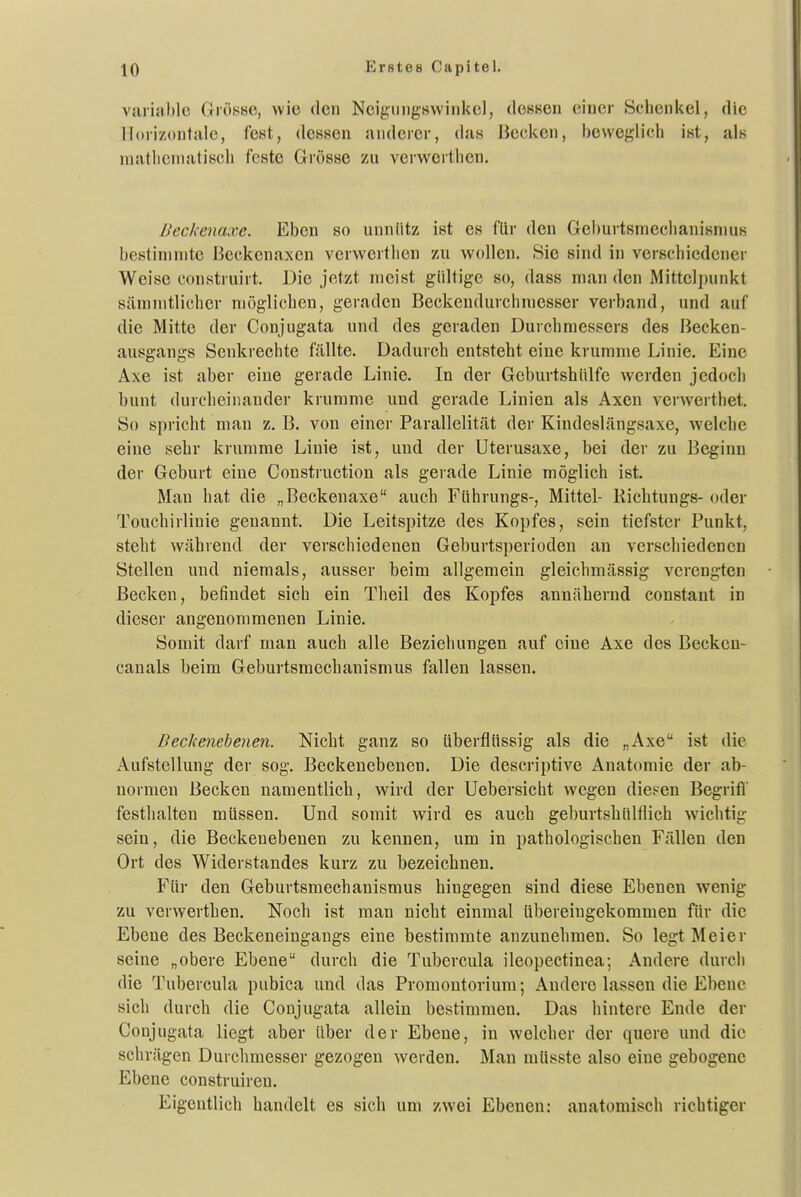 viuijiblc GröhiHe, wie den Ncijijimgswinkel, dessen einer Schenkel, die Horizontale, fest, dessen anderer, das Becken, beweglicii ist, als mathematisch feste Grösse zu verwerthen. ßeckenaxe. Eben so unnütz ist es für den Gel)urtsmechanisniuB bestimmte Beckenaxen verwertlien zu wollen. Sie sind in verschiedener Weise construirt. Die jetzt meist gültige so, dass man den Mittclininkt sämnitlicher möglichen, geraden Beckendurchmesser verband, und auf die Mitte der Conjugata und des geraden Durchmessers des Becken- ausgangs Senkrechte fällte. Dadurch entsteht eine krumme Linie. Eine Axe ist aber eine gerade Linie. In der GeburtshUlfe werden jedocli bunt durcheinander krumme und gerade Linien als Axen verwerthel. So spricht man z. B. von einer Parallelität der Kindeslängsaxe, welche eine sehr krumme Linie ist, und der Uterusaxe, bei der zu Beginn der Geburt eine Construction als gerade Linie möglich ist. Man hat die „Beckenaxe auch Führungs-, Mittel- Ricbtungs- oder Touchirlinie genannt. Die Leitspitze des Kopfes, sein tiefster Punkt, steht während der verschiedenen Geburtsperioden an verschiedenen Stellen und niemals, ausser beim allgemein gleichmässig verengten Becken, befindet sich ein Theil des Kopfes annähernd constant in dieser angenommenen Linie. Somit darf man auch alle Beziehungen auf eine Axe des Becken- canals beim Geburtsmechanismus fallen lassen. Beckenebenen. Nicht ganz so überflüssig als die „Axe ist die Aufstellung der sog. Beckenebenen. Die descriptive Anatomie der ab- normen Becken namentlich, wird der Uebersicht wegen dicFcn Begrifi' festhalten müssen. Und somit wird es auch geburtshülflich wiclitig sein, die Beckenebenen zu kennen, um in pathologischen Fällen den Ort des Widerstandes kurz zu bezeichnen. Für den Geburtsmechanismus hingegen sind diese Ebenen wenig zu verwerthen. Noch ist man nicht einmal übereingekommen für die Ebene des Beckeneingangs eine bestimmte anzunehmen. So legt Meier seine „obere Ebene durch die Tubercula ileopectinea; Andere durcii die Tubercula pubica und das Promontorium; Andere lassen die Ebene sich durch die Conjugata allein bestimmen. Das hintere Ende der Conjugata liegt aber über der Ebene, in welcher der quere und die schrägen Durclunesser gezogen werden. Man müsste also eine gebogene Ebene construiren. Eigentlich handelt es sich um y.wei Ebenen: anatomisch richtiger