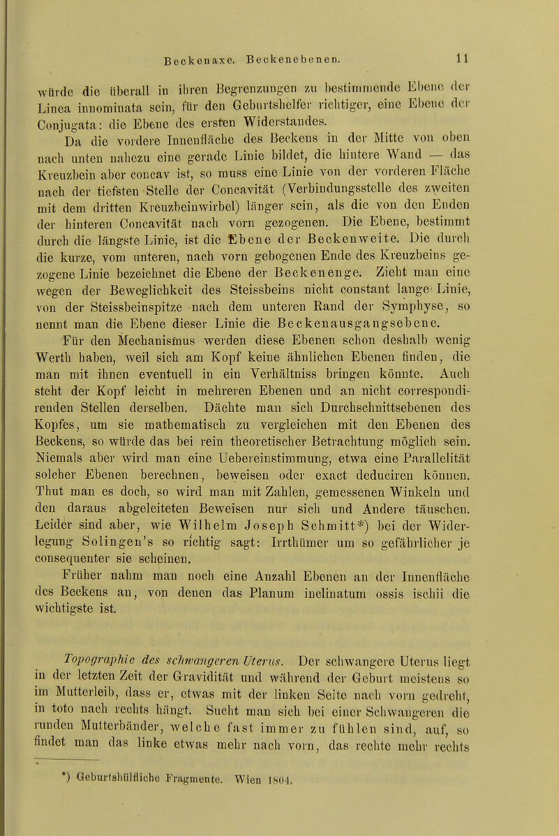würde die überall in iliven Begren/Aingen zu bcstiniiiieiide Ebene der Linea innominata sein, für den Geburtshelfer richtiger, eine Ebene der Conjugata: die Ebene des ersten Widerstandes. Da die vordere Innenfläche des Beckens in der Mitte von oben nach unten nahezu eine gerade Linie bildet, die hintere Wand — das Kreuzbein aber concav ist, so muss eine Linie von der vorderen Fläche nach der tiefsten Stelle der Concavität (Verbindungsstelle des zweiten mit dem dritten Kreuzbeinwirbel) länger sein, als die von den Enden der hinteren Concavität nach vorn gezogenen. Die Ebene, bestimmt durch die längste Linie, ist die Ebene der Beckenweite. Die durch die kurze, vom unteren, nach vorn gebogenen Ende des Kreuzbeins ge- zogene Linie bezeichnet die Ebene der Beckenenge. Zieht man eine wegen der Beweglichkeit des Steissbeins nicht constant lange' Linie, von der Steissbeinspitze nach dem unteren Rand der Symphyse, so nennt man die Ebene dieser Linie die Beckeuausgangsebene. Für den Mechanismus werden diese Ebenen schon deshalb wenig Werth haben, weil sich am Kopf keine ähnlichen Ebenen finden, die man mit ihnen eventuell in ein Verhältniss bringen könnte. Auch steht der Kopf leicht in mehreren Ebenen und an nicht correspondi- renden Stellen derselben. Dächte man sich Durchschuittsebenen des Kopfes, um sie mathematisch zu vergleichen mit den Ebenen des Beckens, so würde das bei rein theoretischer Betrachtung möglich sein. Niemals aber wird man eine Uebereinstimmung, etwa eine Parallelität solcher Ebenen berechnen, beweisen oder exact deduciren können. Thut man es doch, so wird man mit Zahlen, gemessenen Winkeln und den daraus abgeleiteten Beweisen nur sich und Andere täuschen. Leider sind aber, wie Wilhelm Joseph Schmitt*) bei der Wider- legung Solingeu's so richtig sagt: Irrthümer um so gefährlicher je consequenter sie scheinen. Früher nahm mau noch eine Anzahl Ebenen an der Innenfläche des Beckens an, von denen das Planum inclinatum ossis ischii die wichtigste ist. Topographie des schwangeren Uterus. Der schwangere Uterus liegt in der letzten Zeit der Gravidität und während der Geburt meistens so im Mutterleib, dass er, etwas mit der linken Seite naoli vorn gedreht, in toto nach rechts hängt. Sucht man sich bei einer Schwangeren die runden Multerbänder, welche fast immer zu fühlen sind, auf, so findet man das linke etwas mehr nach vorn, das rechte mehr rechts *) Geburtshülfliche Fragmente. Wien