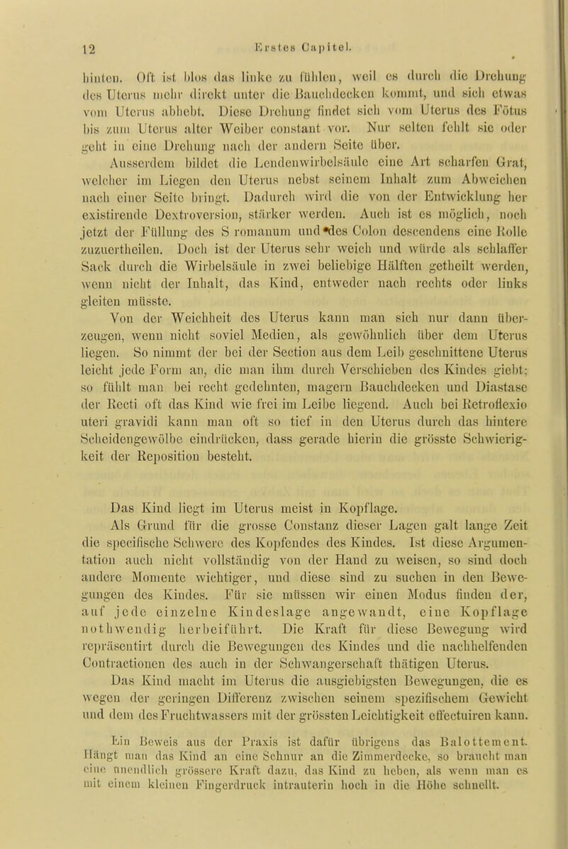 hiuteu. Oft ist hloH das linke zu (Üiilcu, weil es durch die Drehuug des Uterus mciir direkt unter die Bauclidecken kommt, und sich etwas vom Uterus nbhcbt. Diese Drehung' findet sicli vom Uterus des Fötus bis zum Uterus alter Weiber coustant vor. Nur selten fehlt sie oder geht in eine Drehung- nach der andern Seite über. Ausserdem bildet die Leudenwirbelsäule eine Art scharfen Grat, welcher im Liegen den Uterus nebst seinem Inhalt zum Abweichen nach einer Seite bringt. Daduich wird die von der Entwicklung her existirende Dextroversion, stärker werden. Auch ist es möglich, noch jetzt der Füllung des S romanum und «des Colon descendens eine liolle zuzuertheilen. Doch ist der Uterus sehr weich und würde als schlaffer Sack durch die Wirbelsäule in zwei beliebige Hälften getheilt wei-den, wenn nicht der Inhalt, das Kind, entweder nach rechts oder links gleiten müsste. Von der Weichheit des Uterus kann man sich nur dann über- zeugen, wenn nicht soviel Medien, als gewöhnlich über dem Uterus liegen. So nimmt der bei der Section aus dem Leib geschnittene Uterus leicht jede Form an, die man ihm durch Verschieben des Kindes giebt; so füiilt man bei recht gedehnten, magern Bauchdecken und Diastase der Kecti oft das Kind wie frei im Leibe liegend. Auch bei Ketrofiexio uteri gravidi kann man oft so tief in den Uterus durch das hintere Scheidengewölbe eindrücken, dass gerade hierin die grösste Schwierig- keit der Reposition besteht. Das Kind liegt im Uterus meist in Kopflage. Als Grund für die grosse Constanz dieser Lagen galt lange Zeit die specifische Schwere des Kopfendes des Kindes. Ist diese Argumen- tation auch nicht vollständig von der Hand zu weisen, so sind doch andere Momente wichtiger, und diese sind zu suchen in den Bewe- gungen des Kindes. Für sie müssen wir einen Modus finden der, auf jede einzelne Kindeslage angcAvandt, eine Kopflage nothweudig herbeiführt. Die Kraft für diese Bewegung wird repräsentirt durch die Bewegungen des Kindes und die nachhelfenden Contractionen des auch in der Schwangerschaft thätigen Uterus. Das Kind macht im Uterus die ausgiebigsten Bewegungen, die es wegen der geringen Differenz zwischen seinem spezifischem Gewicht und dem des Fruchtwassers mit der grössten Leichtigkeit etlectuireu kann. Ein Beweis aus der Praxis ist dafür übrigens das Balottement. Hängt man das Kind an eine Schnur an die Zinmierdeckc, so braiielit man eine niuMHllicli grössere Kraft dazu, das Kind zu heben, als wenn man es mit einem kleinen Fingerdruek intrauterin lioch in die Holio schnellt.