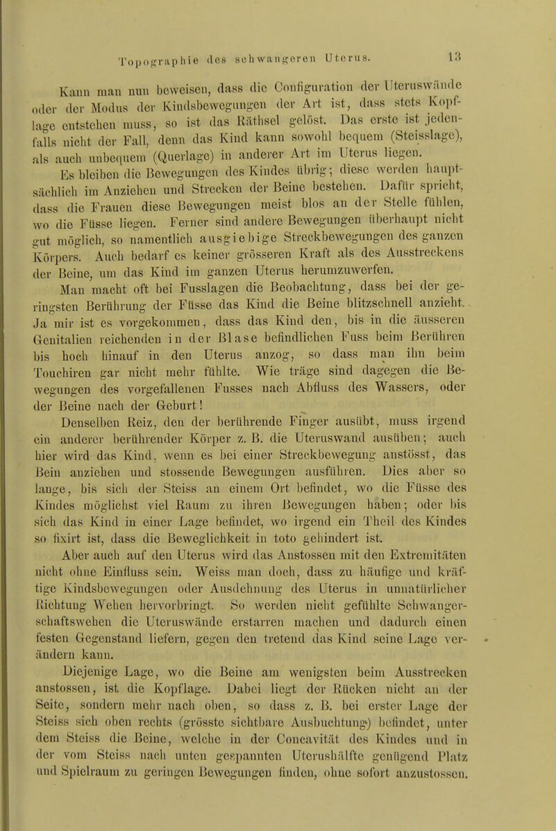 Kann man nun beweisen, dass die Configuration der IJteruswände oder der Modus der Kindsbcwegungen der Art ist, dass stets Kopf- lage entstehen inuss, so ist das Käthsel gelöst. Das erste ist jeden- falls nicht der Fall, denn das Kind kann sowohl bequem (Steisslage), als auch unbe(iuem (Querlage) in anderer Art im Uterus liegen. Es bleiben die Bewegungen des Kindes übrig; diese werden haupt- silchlich im Anziehen und Strecken der Beine bestehen. Dafür spricht, dass die Frauen diese Bewegungen meist blos an der Stelle fühlen, wo die Füsse liegen. Ferner sind andere Bewegungen überhaupt nicht gut möglich, so namentlich ausgiebige Streckbewegungen des ganzen Körpers. Auch bedarf es keiner grösseren Kraft als des Ausstreckens der Beine, um das Kind im ganzen Uterus herumzuwerfen. Man macht oft bei Fusslagen die Beobachtung, dass bei der ge- ringsten Berührung der Füsse das Kind die Beine blitzschnell anzieht. Ja mir ist es vorgekommen, dass das Kind den, bis in die äusseren Genitalien reichenden in der Blase befindlichen Fuss beim Berühren bis hoch hinauf in den Uterus anzog, so dass man ihn beim Touehiren gar nicht mehr fühlte. Wie träge sind dagegen die Be- wegungen des vorgefallenen Fusses nach Abfluss des Wassers, oder der Beine nach der Geburt! Denselben Reiz, den der berührende Finger ausübt, muss irgend ein anderer berührender Körper z. B. die Uteruswand ausüben; auch hier wird das Kind, wenn es bei einer Streckbewegung anstösst, das Bein anziehen und stossende Bewegungen ausführen. Dies aber so lange, bis sich der Steiss an einem Ort befindet, wo die Füsse des Kindes möglichst viel Raum zu ihren Bewegungen haben; oder bis sich das Kind in einer Lage befindet, wo irgend ein Tbeil des Kindes so fixirt ist, dass die Beweglichkeit in toto gehindert ist. Aber auch auf den Uterus wird das Anstossen mit den Extremitäten nicht ohne Einfluss sein. Weiss man doch, dass zu häufige und kräf- tige Kindsbcwegungeu oder Ausdehnung des Uterus in unnatürlicher Richtung Wehen hervorbringt. So werden nicht gefühlte Schwanger- schaftswehen die Uteruswände erstarren machen und dadurch einen festen Gegenstand liefern, gegen den ti-etend das Kind seine Lage ver- ändern kann. Diejenige Lage, wo die Beine am wenigsten beim Ausstrecken anstossen, ist die Kopflage. Dabei liegt der Rücken nicht an der Seite, sondern mehr nach oben, so dass z. B. bei erster Lage der Steiss sich oben rechts (grösste sichtbare Ausbuchtung') befindet, unter dem Steiss die Beine, welche in der Concavität des Kindes und in der vom Steiss nach unten gespannten Uterushälfte genügend Platz und Sjjielraum zu geringen Bewegungen finden, ohue sofort anzustosseu.