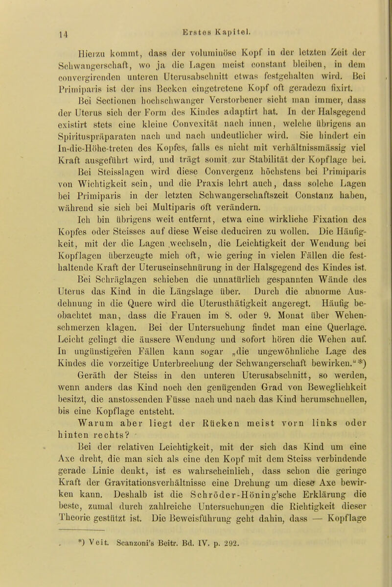 Hierzu kommt, dass der voluminöse Kopf in der letzten Zeit der Sclivvangorschaft, wo ja die Lagen meist constant bleiben, in dem convcrgircnden unteren Utcrusabsclniitt etwas festgehalten wird. Bei Primiparis ist der ins Becken eingetretene Kojjf oft geradezu fixirt. Bei Sectionen bochscliwanger Verstorbener sieht man immer, dass der Uterus sich der Form des Kindes adaptirt hat. In dei- lialsgegend exisiirt stets eine kleine Convexität nach innen, welche übrigens an Spirituspräparaten nach und nach undeutlicher wird. Sie hindert ein In-die-Höhe-treten des Koj)fes, falls es nicht mit verhältnissmässig viel Kraft ausgeführt wird, und trägt somit, zur Stabilität der Kopflage l;ei. Bei Steisslagen wird diese Convergenz höchstens bei Primiparis von Wichtigkeit sein, und die Praxis lehrt auch, dass solche Lagen bei Primiparis in der letzten Schwangerschaftszeit Constanz haben, während sie sich bei Multiparis öft verändern. Ich bin übrigens weit entfernt, etwa eine wirkliche Fixation des Kopfes oder Steisses auf diese Weise deduciren zu wollen. Die Häufig- keit, mit der die Lagen wechseln, die Leichtigkeit der Wendung bei Kopflagen überzeugte mich oft, wie gering in vielen Fällen die fest- haltende Kraft der Uteruseinschnürung in der Halsgegend des Kindes ist. Bei Schräglagen schieben die unnatürlich gespannten Wände des Uterus das Kind in die Längslage Uber. Durch die abnorme Aus- dehnung in die Quere wird die Uterusthätigkeit angeregt. Häufig be- obachtet man, dass die Frauen im 8. oder 9. Monat über Wehen- schmerzen klagen. Bei der Untersuchung findet man eine Querlage. Leicht gelingt die äussere Wendung und sofort hören die Wehen auf. In ungünstigeren Fällen kann sogar „die ungewöhnliche Lage des Kindes die vorzeitige Unterbrechung der Schwangerschaft bewirken.*) Geräth der Steiss in den unteren Uterusabschnitt, so werden, wenn anders das Kind noch den genügenden Grad von Beweglichkeit besitzt, die anstossenden Füsse nach und nach das Kind herumschnellen, bis eine Kopflage entsteht. Warum aber liegt der Rücken meist vorn links oder hinten rechts? ■ Bei der relativen Leichtigkeit, mit der sich das Kind um eine Axe dreht, die man sich als eine den Kopf mit dem Steiss verbindende gerade Linie denkt, ist es wahrscheinlich, dass schon die geringe Kraft der Gravitationsverhältnisse eine Drehung um diese Axe bewir- ken kann. Deshalb ist die Schröder-Höning'sche Erklärung die beste, zumal durch zahlreiche Untersuchungen die Richtigkeit dieser Theorie gestützt ist. Die Beweisführung geht dahin, dass — Kopflage *) Veit. Scanzoni's Beitr. Bd. IV. p. 292.