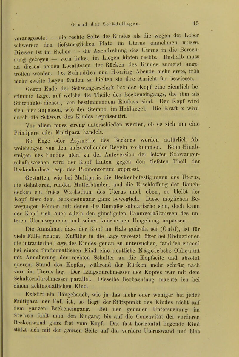 vorausgesetzt — die rechte Seite des Kindes als die wegen der Leber sdiwereie den tiefstniögliclieu Platz im Uterus einnehmen müsse. Dieser ist im Stehen — die Axendrehung des Uterus in die Berech- nung gezogen — vorn links, im Liegen hinten rechts. Deshalb nmss an diesen beiden Localitäten der Rücken des Kindes zumeist ange- trotVcn werden. Da Sehr öd er uud Höning Abends mehr erste, früh mehr zweite Lagen fanden, so hielten sie ihre Ansiclit für bewiesen. Gegen Ende der Schwangerscliaft hat der Kopf eine ziemlich be- stimmte Lage, auf welche die Theile des ßeckeneingangs, die ihm als Stützpunkt, dienen, von bestimmendem Einfluss sind. Der Kopf wird sich hier anpassen, wie der Stempel im Hohlkegel. Die Kraft x wird durch die Schwere des Kindes repräsentirt. Vor allem muss streng unterschieden werden, ob es sich um eine Primipara oder Multipara handelt. Bei Enge oder Asymetrie des Beckens werden natürlich Ab- weichungen von den aufzustellenden Regeln vorkommen. Beim Hinab- steigen des Fundus uteri zu der Anteversion der letzten Schwauger- schaftswochen wird der Kopf hinten gegen den tiefsten Theil der Beckeulordose resp. das Promontorium gepresst. Gestatten, wie bei Multiparis die Beckenbefestigungen des Uterus, die dehnbaren, runden Mutterbänder, und die Erschlaffung der Bauch- decken ein freies Wachsthum des Uterus nach oben, so bleibt der Kopf über dem Beckeneingang ganz beweglich. Diese möglichen Be- wegungen können mit denen des Rumpfes solidarische sein, doch kann der Kopf sich auch allein den günstigsten Raumverhältuissen des un- teren Uterinsegments und seiner knöchernen Umgebung anpassen. Die Annahme, dass der Kopf im Hals gedreht sei (Ould), ist für viele Fälle richtig. Zufällig in die Lage versetzt, öfter bei Obductiouen die intrauterine Lage des Kindes genau zu untersuchen, fand ich einmal bei einem fünfmonatlichen Kind eine deutliche Nägele'sche Obliquität mit Annäherung der rechten Schulter an die Kopfseite und absolut querem Stand des Kopfes, während der Rücken mehr schräg, nach vorn im Uterus lag. Der Längsdurchmesser des Kopfes war mit dem Schulterndurchmesser parallel. Dieselbe Beobachtung machte ich bei einem achtmonatlichen Kind. Existirt ein Hängebauch, wie ja das mehr oder weniger bei jeder Multipara der Fall ist, so liegt der Stützpunkt des Kindes nicht auf dem ganzen Beckeneingang. Bei der genauen Untersuchung im Stehen fühlt man den Eingang bis auf die Concavität der vorderen Beckenwand ganz frei vom Kopf. Das fast horizontal liegende Kind stützt sich mit der ganzen Seite auf die vordere Uteruswaud und blos