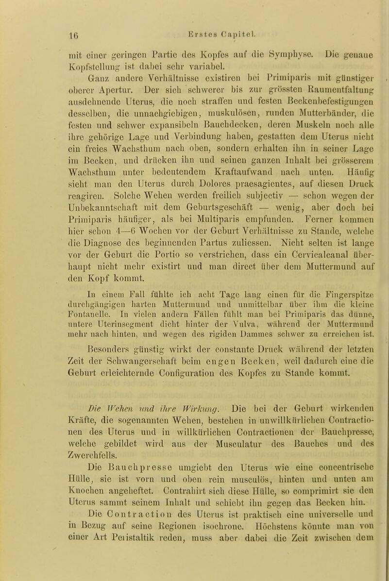mit, einer geringen Partie de« Kopfes auf die Symphyse. Die genaue Kopl'stcllung ist dabei sehr variabel. Ganz andere Verhältnisse existiren bei Priniiparis mit günstiger oberer Apertur. Der sich schwerer bis 7au- grössten Raumentfaltung ausdehnende Uterus, die noch straffen und festen Beckenbefestigungen desscll)cn, die unnachgiebigen, muskulösen, runden Mutterbänder, die festen und schwer ex})an8ibeln Bauchdecken, deren Muskeln noch alle ihre gehörige Lage und Verbindung haben, gestatten dem Uterus nicht ein freies Wachsthum nach oben, sondern erhalten ihn in seiner Lage im Becken, und drücken ihn und seinen ganzen Inhalt bei grösserem Wachsthuni unter bedeutendem Kraftaufwand nach unten. Häufig sieht man den Uterus durch Dolores praesagicntes, auf diesen Di-uck reagiren. Solche Wehen werden freilich subjectiv — schon wegen der Unbekanntschaft mit dem Greburtsgeschäft — wenig, aber doch bei Priniiparis häufiger, als bei Multiparis empfunden. Ferner kommen hier schon 4—6 Wochen vor der Geburt Verhältnisse zu Stande, welche die Diagnose des beginnenden Partus zuliessen. Nicht selten ist lange vor der Geburt die Portio so verstrichen, dass ein Cervicalcanal über- haupt nicht mehr existirt und man direct über dem Muttermund auf den Kopf kommt. In einem Fall fühlte ich acht Tage lang einen für die Fingerspitze durchgängigen harten Muttermund und unmittelbar über ihm die kleine Fontanelle. In vielen andern Fällen fühlt man bei Primiparis das dünne, nntere Uterinsegment dicht liinter der Vulva, während der Muttermund mehr nach hinten, und wegen des rigiden Dammes schwer zu erreichen ist. Besonders günstig wirkt der constante Druck während der letzten Zeit der Schwangerschaft beim engen Becken, weil dadurch eine die Geburt erleichternde Configuratiou des Kopfes zu Stande kommt. Die Wehen und ihre Wirkung. Die bei der Geburt wirkenden Kräfte, die sogenannten Wehen, bestehen in unwillkürlichen Contractio- nen des Uterus und in willkürlichen Contractionen der Bauchpresse, welche gebildet wird aus der Musculatur des Bauches und des Zwerchfells. Die Bauch presse umgiebt den Uterus wie eine concentrische Hülle, sie ist vorn und oben rein musculös, hinten und unten am Knochen angeheftet. Contrahirt sich diese Hülle, so comprimirt sie den Uterus sammt seinem Iiüialt und schiebt ihn gegen das Becken hin. Die Contraction des Uterus ist praktisch eine universelle und in Bezug auf seine Regionen isochrone. Höchstens könnte man von einer Art Peiistaltik reden, muss aber dabei die Zeit zwischen ileui