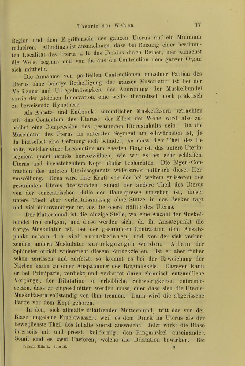 Theorie der Wehen. Beo-inu und dem Ergriffeusein des ganzen Uterus auf ein Minimum reduciren. Allerdings ist an'/unehnien, dass bei llei-zung einer bestimm- ten Localität des Uterus z. B. des Fundus durch Reiben, liier zunächst die Wehe beginnt und von da aus die Contraction dem ganzen Organ sich mittheilt. Die Annahme von partiellen Contra ctionen einzelner Partien des Uterus ohne baldige Betheiligung der ganzen Musculatur ist bei der Verfilzung und Unregelmässigkeit der Anordnung der Muskelbiindel sowie der gleichen Iiinervation, eine weder theoretisch noch praktisch zu beweisende Hypothese. Als Ansatz- und Endpunkt sämmtlicher Muskelfasern betrachten wir das Conteutum des Uterus; der Effect der Wehe wird also zu- nächst eine Compression des gesamniten Uteiusinhalts sein. Da die Musculatur des Uterus im untersten Segment am schwächsten ist, ja da hierselbst eine Oeffnung sich belindet, so muss der Theil des In- halts, welcher einer Locomotiou am ehesten fähig ist, das untere Uterin- segment quasi herniös hervorwölben, wie wir es bei sehr schlaffem Uterus und hochstehendem Kopf häufig beobachten. Die Eigen-Con- traction des unteren Uterinsegments widerstrebt natürlich dieser Her- vorwölbung. Doch wird ihre Kraft von der bei weitem grösseren des gesammten Uterus überwunden, zumal der andere Theil des Uterus von der concentrischen Hülle der Bauchpresse umgeben ist, dieser untere Theil aber verhältnissmässig ohne Stütze in das Becken ragt und viel dünnwandiger ist, als die obere Hälfte des Uterus. Der Muttermund ist die einzige Stelle, wo eine Anzahl der Muskel- bündel frei endigen, und diese werden sich, da ihr Ansatzpunkt die übrige Muskulatur ist, bei der gesammten Contraction dem Ansatz- punkt nähern d. h. sich zurückziehen, und von der sich verkür- zenden andern Muskulatur zurückgezogen werden. Allein der Sphincter orificii widerstrebt diesem Zurückziehen. Ist er aber früher schon zerrissen und zerfetzt, so kommt es bei der Erweichung der Narben kaum zu einer Anspannung des Ringmuskels. Dagegen kann er bei Primiparis, verdickt und verhärtet durch chronisch entzündliche Vorgänge, der Dilatation so erhebliche Schwierigkeiten entgegen- setzen, dass er eingeschnitten werden muss, oder dass sich die Uterus- Muskelfasern vollständig von ihm trennen. Dann wird die abgerissene Partie vor dem Kopf geboren. In den, sich allmälig dilatirenden Muttermund, tritt das von der Blase umgebene Fruchtwasser, weil es dem Druck im Uterus als der beweglichste Theil des Inhalts zuerst ausweicht. Jetzt wirkt die Blase ihrerseits mit und presst, keilförmig, den Riugmuskel auseinander. Somit sind es zwei Factoren, welche die Dilatation bewirken. Bei FrltBoh, KUnlk. 8. Aufl. 2