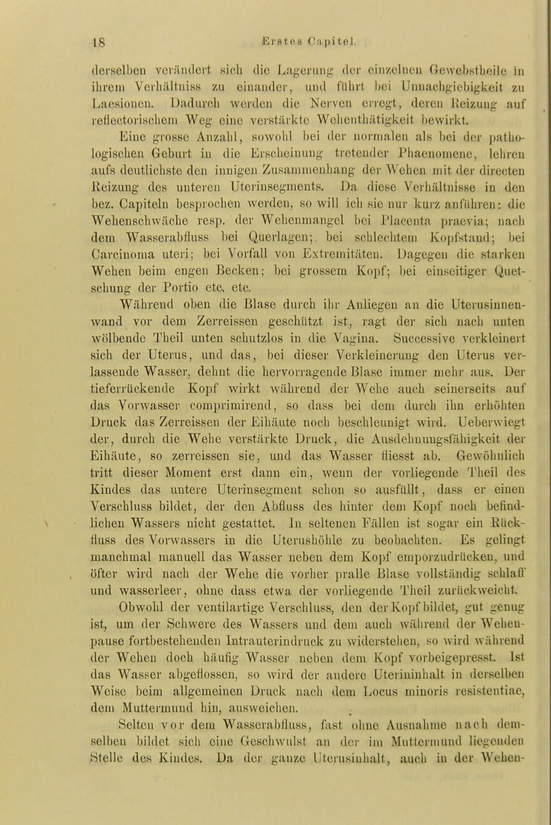 derselben verändert sich die Lagerung- der einzelneu Gewebstlieile in ihrem Verhältniss zu einander, und füiirt hei Unnachgiel)igkeit zu Laesionen. Dadurch werden die Nerven erregt, deren Reizung auf reflectorischeni Weg eine verstärkte Welientliätigkeit bewirkt. Eine grosse Anzalil, sowohl bei der normalen als bei der patlio- logischen Geburt in die Erscheinung tretender Pliaenomene, leliren aufs deutlichste den innigen Zusammenhang der Wehen mit der directen Reizung des unteren Uterinsegments. Da diese Verhältnisse in den bez. Capiteln besprochen werden, so will ich sie nur kurz anführen: die Weheuschwäche resp. der Wehenmangel bei Placenta pi-aevia; nach dem Wasserabfluss bei Querlagen; bei schlechtem Kopfstand; bei Carcinoma uteri; bei Vorfall von Extremitäten. Dagegen die starken Wehen beim engen Becken; bei grossem Kopf; Ijei einseitiger Quet- schung der Portio etc. etc. Während oben die Blase dui'ch ihr Anliegen an die Uterusinnen- wand vor dem Zerreissen geschützt ist, ragt der sich nach unten wölbende Theil unten schutzlos in die Vagina. Successive verkleinert sich der Uterus, und das, bei dieser Verkleinerung den Uterus ver- lassende Wasser, dehnt die hervorragende Blase immer mehr aus. Der tieferrückende Kopf wirkt während der Wehe auch seinerseits auf das Vorwasser comprimirend, so dass bei dem durch ihn erhöhten Druck das Zerreissen der Eihäute noch beschleunigt wird. Ueberwiegt der, durch die Wehe verstärkte Druck, die Ausdehnungsfähigkeit der Eihäute, so zerreissen sie, und das Wasser fliesst ab. Gewöhnlich tritt dieser Moment erst dann ein, wenn der vorliegende Theil des Kindes das untere Uterinsegment schon so ausfüllt, dass er einen Verschluss bildet, der den Abfluss des hinter dem Kopf noch befind- lichen Wassers nicht gestattet. In seltenen Fällen ist sogar ein ßück- fluss des Vorwassers in die Uterushöhle zu beobachten. Es gelingt manchmal manuell das Wasser neben dem Kopf emporzudrücken, und öfter wird nach der Wehe die vorher pralle Blase vollständig schlaft und wasserleer, ohne dass etwa der vorliegende Theil zurückweicht. Obwohl der ventilartige Verschluss, den der Kopf bildet, gut genug ist, um der Schwere des Wassers und dem auch während der Weheu- pause fortbestehenden Intrauterindruck zu widersteiien, so wird während der Wehen doch häufig Wasser neben dem Kopf vorbeigepresst. Ist das Wasser abgeflossen, so wird der andere Uterininhalt in derselben Weise beim allgemeinen Druck nach dem Locus minoris resistentiae, dem Muttermund hin, ausweichen. Selten vor dem Wasserabfluss, fast ohne Ausnahme nach dem- selben l)ildct sicii eine Geschwulst an der im Muttermund liegenden Stelle des Kindes. Da der ganze Uterusiuhalt, auch in der Wehen-