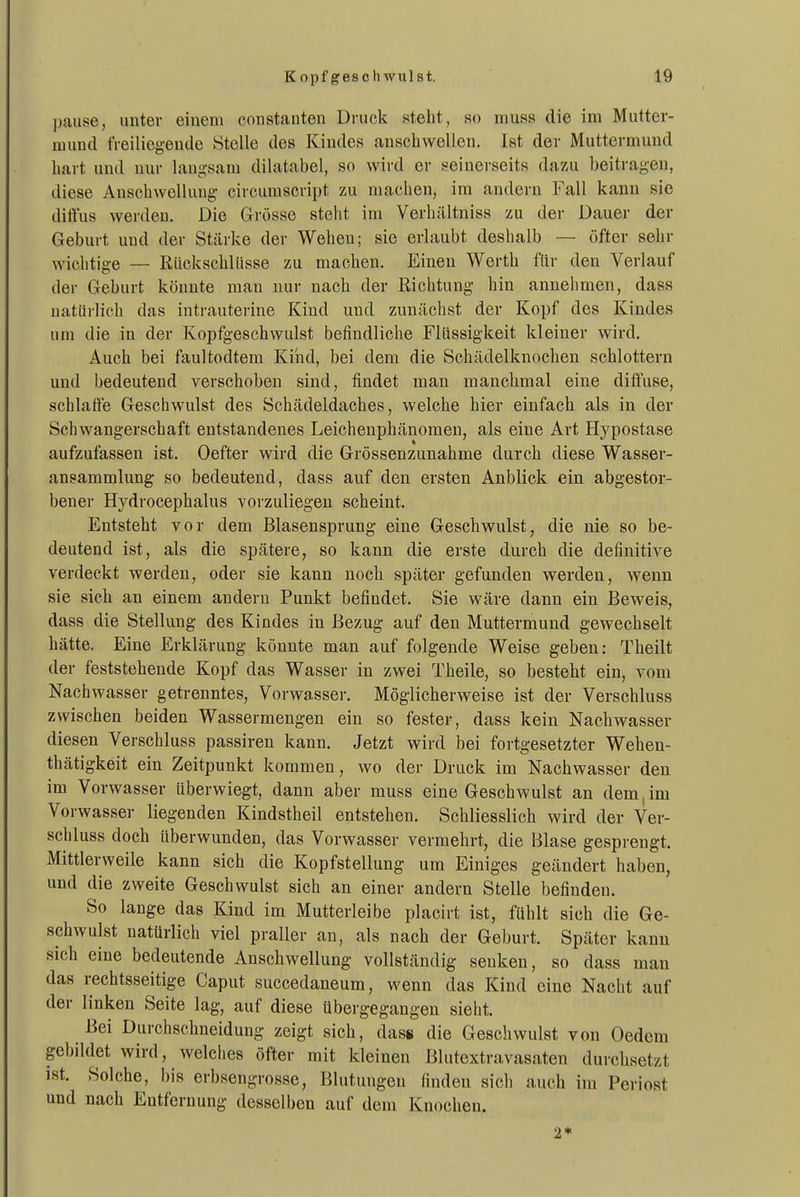 pause, unter einem constanten Druck steht, so muss die im Mutter- mund freiliegende Stelle des Kindes anschwellen, ist der Muttermund hart und nur langsam dilatabel, so wird er seinerseits dazu beitragen, diese Anschwellung circumscript zu machen, im andern Fall kann sie ditfus werden. Die Grösse steht im Verhältniss zu der Dauer der Geburt und der Stärke der Wehen; sie erlaubt deshalb — öfter sehr wichtige — Rückschlüsse zu machen. Einen Werth ffir den Verlauf der Geburt könnte man nur nach der Richtung hin annehmen, dass natürlich das intrauterine Kind und zunächst der Kopf des Kindes um die in der Kopfgeschwulst befindliche Flüssigkeit kleiner wird. Auch bei faultodtem Kind, bei dem die Schädelknochen schlottern und bedeutend verschoben sind, findet man manchmal eine diftuse, schlaffe Geschwulst des Schädeldaches, welche hier einfach als in der Schwangerschaft entstandenes Leichenphänomen, als eine Art Hypostase aufzufassen ist. Oefter wird die Grössenzunahme durch diese Wasser- ansammlung so bedeutend, dass auf den ersten Anblick ein abgestor- bener Hydrocephalus vorzuliegen scheint. Entsteht vor dem Blasensprung eine Geschwulst, die nie so be- deutend ist, als die spätere, so kann die erste durch die definitive verdeckt werden, oder sie kann noch später gefunden werden, wenn sie sich an einem andern Punkt befindet. Sie wäre dann ein Beweis, dass die Stellung des Kindes in Bezug auf den Muttermund gewechselt hätte. Eine Erklärung könnte man auf folgende Weise geben: Theilt der feststehende Kopf das Wasser in zwei Theile, so besteht ein, vom Nachwasser getrenntes, Vorwasser. Möglicherweise ist der Verschluss zwischen beiden Wassermengen ein so fester, dass kein Nachwasser diesen Verschluss passiren kann. Jetzt wird bei fortgesetzter Wehen- thätigkeit ein Zeitpunkt kommen, wo der Druck im Nachwasser den im Vorwasser überwiegt, dann aber muss eine Geschwulst an dem, im Vorwasser liegenden Kindstheil entstehen. Schliesslich wird der Ver- schluss doch überwunden, das Vorwasser vermehrt, die Blase gespi engt. Mittlerweile kann sich die Kopfstellung um Einiges geändert haben, und die zweite Geschwulst sich an einer andern Stelle befinden. So lange das Kind im Mutterleibe placirt ist, fühlt sich die Ge- schwulst natürlich viel praller an, als nach der Geburt. Später kann sich eine bedeutende Anschwellung vollständig senken, so dass mau das rechtsseitige Caput succedaneum, wenn das Kind eine Nacht auf der linken Seite lag, auf diese übergegangen sieht. Bei Durchschneidung zeigt sich, dass die Geschwulst von Oedem gebildet wird, Avelches öfter mit kleinen Blutextravasaten durchsetzt ist. Solche, bis erbsengrosse, Blutungen finden sich auch im Periost und nach Entfernung desselben auf dem Knochen. 2*