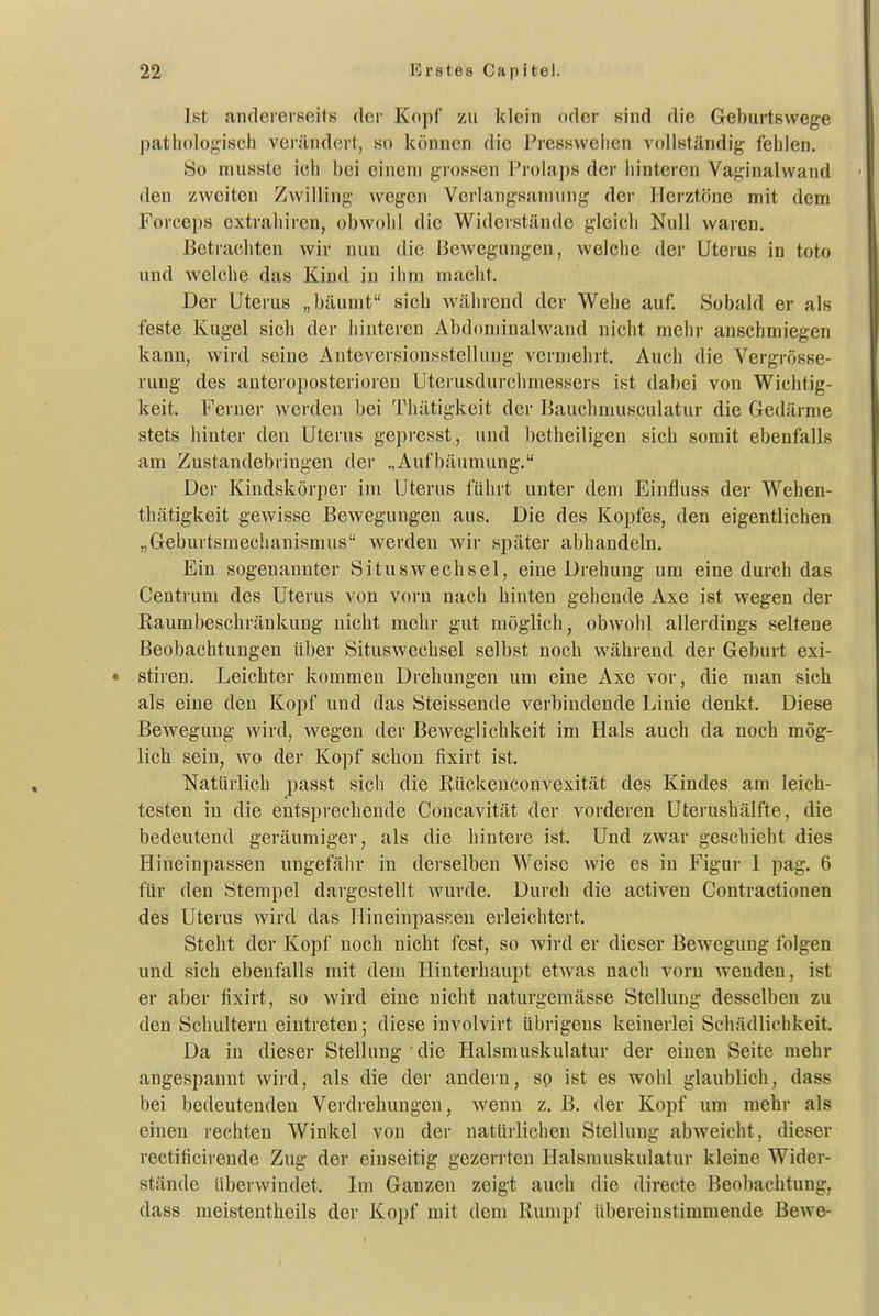 Ist andeierBeite der Kopf zu klein oder sind die Geburtswege patiiologisch verändert, ko können die PresHwciien vollständig- fehlen. 80 niuHste ich bei einem grossen Prolaps der hinteren Vaginalwand den zweiton Z^villing wegen Verlangsaniung der Herztöne mit dem Forceps extraliiren, obwohl die Widerstände gleich Null waren. Betrachten wir nun die Bewegungen, welche der Uterus in tote und welche das Kind in ihm macht. Der Uterus „bäumt sich während der Wehe auf. Sobald er als feste Kugel sich der hinteren Abdoniinalwand nicht mehr anschmiegen kann, wird seine Auteversionsstcllung vermehrt. Auch die Vergrösse- rung des anteroposterioren Uterusdurchmessers ist dabei von Wichtig- keit. Ferner werden bei Thätigkeit der Bauchnuisculatur die Gedärme stets hinter den Uterus gepresst, und betheiligcu sich somit ebenfalls am Zustandebriugen der „Aufbäumung. Der Kindskörper im Uterus führt unter dem Einfluss der Wehen- thätigkeit gewisse Bewegungen aus. Die des Kopfes, den eigentlichen „Geburtsmechanismus werden wir später abhandeln. Ein sogenannter Situswechsel, eine Drehung um eine durch das Centrum des Uterus von vorn nach hinten gehende Axe ist wegen der Raumbeschräukung nicht mehr gut möglich, obwohl allerdings seltene Beobachtungen über Situswechsel selbst noch während der Geburt exi- stiren. Leichter kommen Drehungen um eine Axe vor, die man sich als eine den Kopf und das Steissende verbindende Linie denkt. Diese Bewegung wird, wegen der Beweglichkeit im Hals auch da noch mög- lich sein, wo der Kopf schon fixirt ist. Natürlich passt sich die Rückenconvexität des Kindes am leich- testen in die entsprechende Concavität der vorderen Uterushälfte, die bedeutend geräumiger, als die hintere ist. Und zwar geschieht dies Hineinpassen ungefähr in derselben Weise wie es in Figur 1 pag. 6 für den Stempel dargestellt wurde. Durch die activen Contractionen des Uterus wird das HineinpasKeu erleichtert. Steht der Kopf noch nicht fest, so wird er dieser Bewegung folgen und sich ebenfalls mit dem Hinterhaupt etwas nach vorn wenden, ist er aber fixirt, so wird eine nicht uaturgeniässe Stellung desselben zu den Schultern eintreten; diese involvirt übrigens keinerlei Schädlichkeit. Da in dieser Stellung die Halsmuskulatur der einen Seite mehr angespannt wird, als die der andern, so ist es wohl glaublich, dass bei bedeutenden Verdrehungen, wenn z. B. der Kopf um mehr als einen rechten Winkel von der natürlichen Stellung abweicht, dieser rectificirende Zug der einseitig gezerrten Halsniuskulatur kleine Wider- stände überwindet. Im Ganzen zeigt auch die directe Beobachtung, dass meistenthcils der Kopf mit dem Rumpf übereinstimmende Bewe-