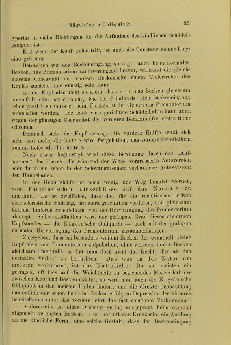 Nägele'sche Obliquität. Apertur in vielen Richtungen ftir die Aufnahme des kindlichen Schädels geeignet ist. Erst weun der Kopf ticler tritt, ist auch die Constanz semer Lage eine grossere. Betrachten wir den ßeckeueingang, so ragt, auch beim normalen Becken, das Promontorium raumverengend hervor, während die gleich- mässige Concavität der vordem Beckenseite einem Tiefertreten des Kopfes zunächst nur günstig sein kann. Ist der Kopf also nicht so klein, dass er in das Becken gleichsam hineinfällt, oder hat er nicht, ^ie bei Primiparis, den Beckeueingang schon passirt, so muss er beim Fortschritt der Geburt am Promontoiium aufgehalten werden. Die nach vorn gerichtete Schädelhältte kann aber, wegen der günstigen Concavität der vorderen ßeckenhälfte, stetig tiefer schreiten. Demnach steht der Kopf schräg, die vordere Hälfte senkt sich mehr und mehr, die hintere wird festgehalten, das vordere Scheitelbein kommt tiefer als das hintere. Noch etwas begünstigt wird diese Bewegung durch das „Auf- bäumen des Uterus, die während der Wehe vergrösserte Anteversiou oder durch ein schon in der Schwangerschaft vorhandene Anteversion: den Hängebauch. In der Geburtshülfe ist noch wenig der Weg benutzt worden, vom Pathologischen Rückschlüsse auf das Normale zu machen. Es ist zweifellos, dass die, für ein rachitisches Becken characteristische Stellung, mit stai k gesenktem vorderen, und gleichsam fixirtem hinteren Scheitelbein, von der Hervorraguug des Promontorium abhängt. Selbstverständlich wird der geringste Grad dieses abnormen Kopfstandes — die Nägele'sche Obliquität — auch mit der geringen normalen Hervorragung des Promontorium zusammenhängen. Zugegeben, dass bei besonders weitem Becken der eventuell kleine Kopf nicht vom Promontorium aufgehalten, ohne weiteres in das Becken gleichsam hineinfällt, so hat man doch nicht das Recht, dies als den normalen Verlauf zu betrachten. Das was in der Natur am meisten vorkommt, ist das Natürliche: Da am meisten ein geringes, oft blos auf die Weichtheile zu beziehendes Missverhältniss zwischen Kopf und Becken existirt, so wird man auch die Nägele'sche Obliquität in den meisten Fällen finden, und die direkte Beobachtung namentlich der schon hoch im Becken erfolgten Depression des hinteren Scheitelbeins unter das vordere lehrt das fast constante Vorkommen. Andererseits ist diese Drehung gering ausgeprägt beim exquisit allgemein verengten Becken. Hier hat oft das Kreuzbein, ein Ank'lang an die kindliche Form, eine solche Gestalt, dass der Beekeneingang