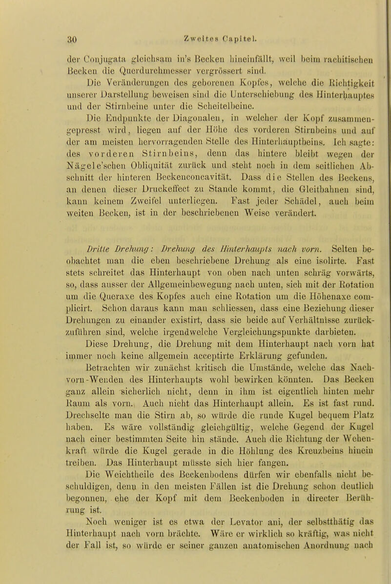 der Conjug-atfi g-lcichsain in's Becken liineinfällt, weil heim racliitischeu Becken tlie Qiierdurclinicsser veigrösKcrt .sind. Die Verilnderungcn des geborenen Kopfes, welche die Richtigkeit unserer Darstellung beweisen sind die Unterschiebung des Hinter^iauptes und der Stirnl)eine unter die Scheitell)eine. Die Endpunkte der Diagonalen, in welcher der Kopf zusammen- gepresst wird, liegen auf der Höhe des vorderen Stirnheins und auf der am meisten hervorragenden Stelle des Hinterhauptbeins, Ich sagte: des vorderen Stirnbeins, denn das hintere bleibt wegen der Nägel e'schen Obliquität zurück und steht noch in dem seitlichen Ab- schnitt der hinteren Beckenconcavität. Dass die Stellen des Beckens, an denen dieser Druckeffect zu Stande kommt, die Gleitbahnen sind, kann keinem Zweifel unterliegen. Fast jeder Schädel, auch beim weiten Becken, ist in der beschriebenen Weise verändert. Dritte Drehung: Drehung des Hinterhaupts nach vom. Selten be- obachtet man die eben beschriebene Drehung als eine isolirte. Fast stets schreitet das Hinterhaupt von oben nach unten schräg vorwärts, so, dass ausser der Allgemeinbewegung nach unten, sich mit der Rotation um die Queraxe des Kopfes auch eine Rotation um die Höhenaxe com- plicirt. Schon daraus kann man schliessen, dass eine Beziehung dieser Drehungen zu einander existirt, dass sie beide auf Verhältnisse zurück- zuführen sind, welche irgendwelche Vergleichungspunkte darbieten. Diese Drehung, die Drehung mit dem Hinterhaupt nach vorn hat immer noch keine allgemein acceptirte Erklärung gefunden. Betrachten wir zunächst kritisch die Umstände, w^elche das Nach- vorn-Wenden des Hinterhaupts wohl bewirken könnten. Das Becken ganz allein sicherlich nicht, denn in ihm ist eigentlich hinten mehr Raum als vorn. Auch nicht das Hinterhaupt allein. Es ist fast rund. Drechselte man die Stirn ab, so würde die runde Kugel bequem Platz haben. Es wäre vollständig gleichgültig, welche Gegend der Kugel nach einer bestimmten Seite hin stände. Auch die Richtung der Wehen- kraft würde die Kugel gerade in die Höhlung des Kreuzbeins hinein treiben. Das Hinterhaupt müsste sich hier fangen. Die Weichtheile des ßeckenbodens dürfen wir ebenfalls nicht be- schuldigen, denn in den meisten Fällen ist die Drehung schon deutlich begonnen, ehe der Kopf mit dem Beckenboden in directer Berüh- rung ist. Noch weniger ist es etwa der Levator ani, der selbstthätig das Hinterhaupt nach vorn brächte. Wäre er wirklich so kräftig, was nicht der Fall ist, so würde er seiner ganzen anatomischen Anordnung nach