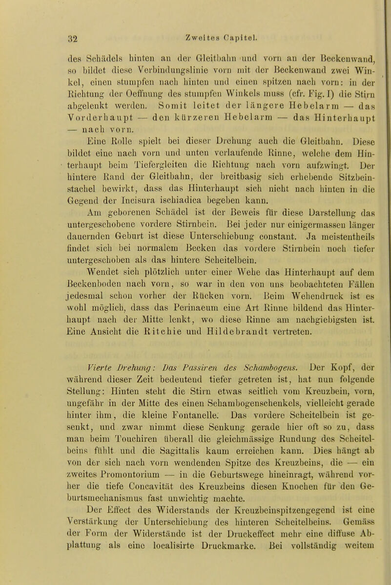 des Soluulels hinten an der Gleitbahn und vorn an der Beckenwand, so bihlet diese Verbindungslinie vorn mit der Beckenwand zwei Win- kel, einen stunii)fen nach hinten und einen spitzen nach vorn: in der Richtung- der Oefliiung des stumpfen Winkels muss (cfr. Fig. I) die Stirn abgelenkt werden. Somit leitet der längere Hebelarm — das Vorderhaupt — den kürzeren Hebelarm — das Hinterhaupt — nach vorn. Eine KoUe spielt bei dieser Drehung auch die Gleitbahn. Diese bildet eine nach vorn und unten verlaufende Rinne, welche dem Hin- terhaupt beim Tiefergleiten die Richtung nach vorn aufzwingt. Der hintere Rand der Gleitbahn, der breitbasig sich erhebende Sitzbein- stachel bewirkt, dass das Hinterhaupt sich nicht nach hinten in die Gegend der Incisura ischiadica begeben kann. Am geborenen Schädel ist der Beweis für diese Darstellung das untergeschobene vordere Stirnbein. Bei jeder nur einigermasseu länger dauernden Geburt ist diese Unterschiebung constant. Ja meistentheils findet sich bei normalem Becken das vordere Stirnbein noch tiefer untergeschoben als das hintere Scheitelbein. Wendet sich plötzlich unter einer Wehe das Hinterhaupt auf dem Beckenboden nach vorn, so war in den von uns beobachteten P'ällen jedesmal schon vorher der Rücken vorn. Beim Wehendruck ist es wohl möglich, dass das Perinaeum eine Art Rinne bildend das Hinter- haupt nach der Mitte lenkt, wo diese Rinne am nachgiebigsten ist. Eine Ansicht die Ritchie und Hildebrandt vertreten. Vierte Drehung: Das Passiren des Schambogens. Der Kopf, der während dieser Zeit bedeutend tiefer getreten ist, hat nun folgende Stellung: Hinten steht die Stirn etwas seitlich vom Kreuzbein, vorn, ungefähr in der Mitte des einen Schambogenschenkels, vielleicht gerade hinter ihm, die kleine Fontanelle. Das vordere Scheitelbein ist ge- senkt, und zwar nimmt diese Senkung gerade hier oft so zu, dass man beim Touchiren überall die gleichmässige Rundung des Scheitel- beins fühlt und die Sagittalis kaum erreichen kann. Dies hängt ab von der sich nach vorn wendenden Spitze des Kreuzbeins, die — ein zweites Promontorium — in die Geburtswege hineinragt, während vor- her die tiefe Concavität des Kreuzbeins diesen Knochen für den Ge- burtsmechanismus fast unwichtig machte. Der Effect des Widerstands der Kreuzbeinspitzengegend ist eine Verstärkung der Unterschiebung des hinteren Scheitelbeins. Gemäss der Form der Widerstände ist der Druckeffect mehr eine diffuse Ab- plattung als eine localisirte Druckraarke. Bei vollständig weitem