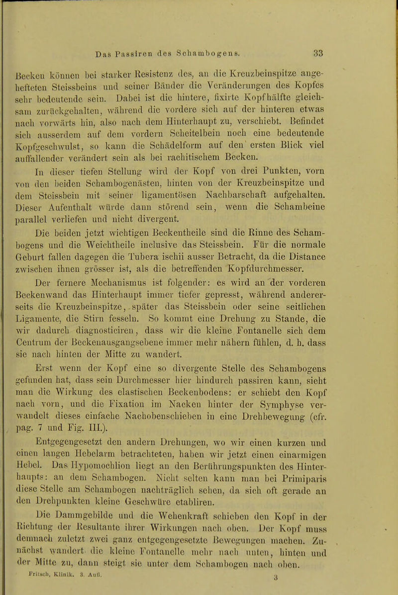 Beckcu küuucn bei starker Resistenz des, an die Krcuzbeinspitze ange- hefteten Steissbeins und seiner Bänder die Veränderungen des Kopfes sein- bedeutende sein. Dabei ist die hintere, fixirte Kopf hälfte gleich- sam zurückgehalten, während die vordere sich auf der hintereu etwas nach vorwärts hin, also nach dem Hinterhaupt zu, verschiebt. Befindet sich ausserdem auf dem vordem Scheitelbein noch eine bedeutende Kopfgeschwulst, so kann die Schädelform auf den' ersten Blick viel auilaileuder verändert sein als bei rachitischem Becken. In dieser tiefen Stellung wird der Kopf von drei Punkten, vorn von den beiden Schambogenästeu, hinten von der Kreuzbeinspitze und dem Steissbein mit seiner ligamentösen Nachbarschaft aufgehalten. Dieser Aufenthalt würde dann störend sein, wenn die Schambeine parallel verliefen und nicht divergent. Die beiden jetzt wichtigen Beckeutheile sind die Rinne des Scham- bogens und die Weichtheile inclusive das Steissbein. Für die normale Geburt fallen dagegen die Tubei'a ischii ausser Betracht, da die Distance zwischen ihnen grösser ist, als die betretfenden Kopfdurchmesser. Der fernere Mechanismus ist folgender: es wird an der vorderen Beckenwand das Hinterhaupt immer tiefer gepresst, während anderer- seits die Kreuzbeinspitze,. später das Steissbein oder seine seitlichen Ligamente, die Stirn fesseln. So kommt eine Drehung zu Stande, die wir dadurch diagnosticiren, dass wir die kleine Fontanelle sich dem Centrum der Beckeuausgangsebeue immer mehr nähern fühlen, d. h. dass sie nach hinten der Mitte zu wandert. Erst wenn der Kopf eine so divergente Stelle des Schambogens gefunden hat, dass sein Durchmesser hier hindurch passiren kann, sieht man die Wirkung des elastischen Beckenbodens: er schiebt den Kopf nach vorn, und die Fixation im Nacken hinter der S^^mphyse ver- wandelt dieses einfache Nachobenschieben in eine Drehbewegung (cfr. pag. 7 und Fig. IH.). Entgegengesetzt den andern Drehungen, wo wir einen kurzen und einen laugen Hebelarm betrachteten, haben wir jetzt einen einarmigen Hebel. Das Ilypomochlion liegt an den Berührungspunkten des Hinter- haupts: an dem Schambogen. Nicht selten kann mau bei Primiparis diese Stelle am Schambogen nachträglich sehen, da sich oft gerade au den Drehpunkten kleine Geschwüre etabliren. Die Dammgel)ilde und die Wehenkraft schieben den Kopf in der Richtung der Resultante ihrer Wirkungen nach oben. Der Kopf muss demnach zuletzt zwei ganz entgegengesetzte Bewegungen macheu. Zu- näciist wandert die kleine Fontanelle mehr nach unten, hinten und der Mitte zu, dann steigt sie unter dem Schanibogen nach oben. Frilscli, Klinik. 3. Aull. .,