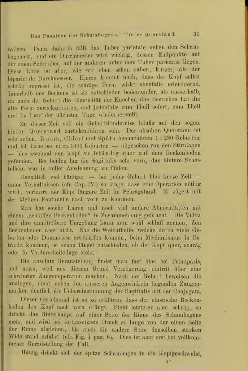 wälzen. Denn dadurch füllt das Tuber parietale neben den Scham- bogcnast, und ein Durchmesser wird wichtig-, dessen Endpunkte auf der einen Seite über, auf der audercn unter dem Tuber ])arietale liegen. Diese Linie ist aber, wie wir oben schon sahen, kürzer, als der biparietale Durchmesser. Hier/Ai kommt noch, dass der Kopf selbst schräg- gepresst ist, die schräge Foini wirkt ebenfalls erleichternd. Innerlialb des Beckens ist sie entschieden bedeutender, als ausserhalb, da nach der Geburt die Elasticität der Knochen das Bestreben hat die alte Form zurückzuführen, und jedenfalls zum Theil sofort, zum Theil erst im Lauf der nächsten Tage wiederherstellt. Zu dieser Zeit soll ein Geburtshindei-niss häufig auf den sogen, tiefen Querstand zurückzuführen sein. Der absolute Querstand ist sehr selten. Braun, Chiari und Späth beobachteten 1 ; 2Sü Geburten, und ich habe bei circa 1000 Geburten — abgesehen von den Stirnlagen — blos zweimal den Kopf vollständig quer auf dem Beckeuboden gefunden. Bei beiden lag die Sagittalis sehr vorn, das hintere Schei- telbein war in voller Ausdehnung zu fühlen. Unendlich viel häufiger — bei jeder Geburt blos kurze Zeit — untei- Verhältnissen (cfr. Cap, IV.) so lange, dass eine Operation nöthig wird, verharrt der Kopf längere Zeit im Schrägstand. Er zögert mit der kleinen Fontanelle nach vorn zu kommen. Man hat solche Lagen und noch viel andere Abnormitäten mit einem „schlaffen Beckenbodeu in Zusammenhang gebracht. Die Vulva und ihre unmittelbare Umgebung kann man wohl schlaff nennen, den Beckenboden aber nicht. Ehe die Weichtheile, welche durch viele Ge- burten oder Dammrisse erschlaffen können, beim Mechanismus in Be- tracht kommen, ist schon längst entschieden, ob der Kopf quer, schräg oder in Vorderscheitellage steht. Die absolute Geradstellung findet man fast blos bei Primiparis, und muss, weil aus diesem Grund Verzögerung eintritt öfter eine schwierige Zangeuoperation machen. Nach der Geburt beweisen die analogen, dicht neben den äusseren Augenwinkeln liegenden Zangen- marken deutlich die Uebereinstimmung der Sagittalis mit der Conjugata. Dieser Geradstaud ist so zu erklären, dass der elastische Becken- boden den Kopf nach vorn drängt. Steht letzterer aber schräg, so drückt das Hinterhaupt auf einer Seite der Rinne des Schambogeus mehr, und wird bei fortgesetztem Druck so lange von der einen Seite der Kinne abgleiten, bis auch die andere Seite denselben starken Widerstand erfährt (cfr. Fig. 1 pag. G). Dies ist aber erst bei vollkom- mener Geradstellung der Fall. Häufig drückt sich der spitze Scliambogcn in die Kopfgeschwulst,