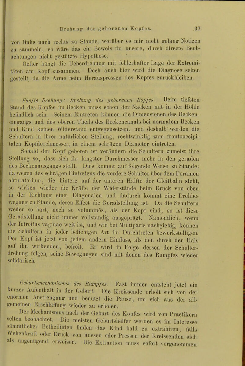 von links nach leclitö zu Stande, worttber es mir nicht gelang Notizen zu sammeln, so wäre das ein Beweis für unsere, durch directe ßeob- aciituugeu nicht gestützte Hypothese. Ocl'ter hängt die Ucbordrcluuig mit fehlerhafter Lage der Extremi- täten nni Kopf zusammen. Doch auch liier wiid die Diagnose selten gestellt, da die Arme beim Herauspressen des Kopfes zurückbleiben. Fünfte Drehung: Drehung des geborenen Kopfes. Beim tiefsten Stand des Kopfes im Becken rauss sclion der Nacken mit in der Höhle beliudlich sein. Seinem Eintreten können die Dimensionen des Beckeu- eingangs und des oberen Theils des Beckencanals bei normalem Becken und Kind keinen Widerstand entgegensetzen, und deshalb werden die Scliulteru in ihrer natürlichen Stellung, rechtwinklig zum froutooccipi- talen Kopfdurchmessei-, in einem schrägen Diameter eintreten. Sobald der Kopf geboren ist verändern die Schultern zumeist ihre Stellung so, dass sich ihr längster Durchmesser mehr in den geraden des Beckonausgaugs stellt. Dies kommt auf folgende Weise zu Stande: da wegen des schi-ägen Eintretens die vordere Schulter über dem Foramen obturatorium, die hintere auf der unteren Hälfte der Gleitbahn steht, so wirken wieder die Kräfte der Widerstände beim Druck von oben in der Richtung eiuei- Diagonalen und dadurch kommt eine Drehbe- wegung zu Stande, deren Eflect die Geradstellung ist. Da die Schultern weder so hart, noch so voluminös, als der Kopf sind, so ist diese Geradstellung nicht immer vollständig ausgeprägt. Namentlich, wenn der lutroitus vaginae weit ist, und wie bei Multiparis nachgiebig, können die Schultern in jeder beliebigen Art ilir Durchtreten bewerkstelligen. Der Kopf ist jetzt von jedem andern Einfluss, als den durch den Hals auf ihn wirkenden, befreit. Er wird in Folge dessen der Schulter- drehung folgen, seine Bewegungen sind mit denen des Rumpfes wieder solidarisch. Geburtsmechanismus des Rumpfes. Fast immer entsteht jetzt ein kurzer Aufenthalt in der Geburt. Die Kreissende erholt sich von der enormen Anstrengung und benutzt die Pause, um sich aus der all- gemeinen Erschlaft'uug wieder zu erholen. Der Mechanismus nach der Gel)urt des Kopfes wird von Practikern selten beobachtet. Die meisten Geburtshelfer werden es im Interesse sämmtlicher Betheiligten finden das Kind bald zu extraliircn, falls Wehenkraft oder Druck von aussen oder Pressen der Kreissenden sich als ungenügend erweisen. Die Extraction muss sofort vorgenommen