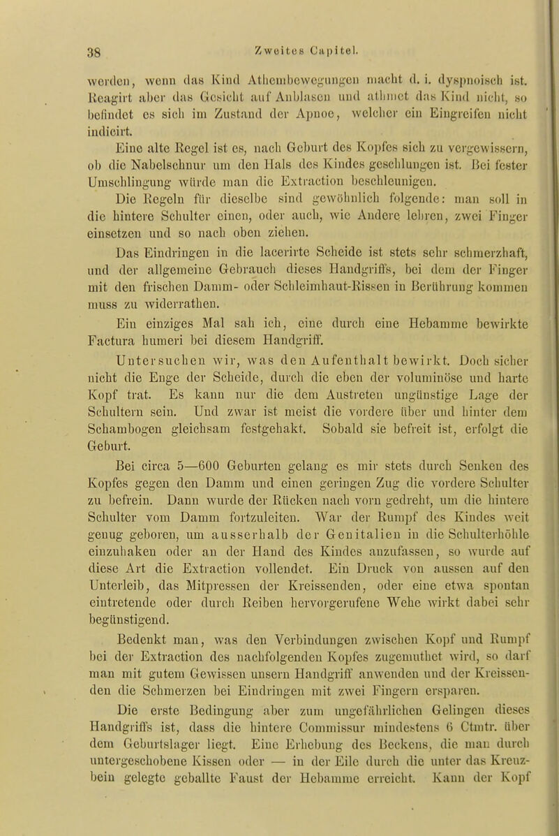 werden, wenn das Kind Atlicinbewc^ungen macht d. i, dyspnoiseh ist, Keagirt aber dats Gcbicbt auf Anblasen und atiinict das Kind nicht, so befindet es sich im Zustand der Apnoe, welcher ein Eingreifen nicht indicirt. Eine alte Regel ist es, nach Geburt des Kopfes sich zu vergewissern, ob die Nabelschnur um den Hals des Kindes geschlungen ist. Bei fester Umschlingung würde man die Extraction beschleunigen. Die Kegeln für dieselbe sind gewöhnlich folgende: man soll in die hintere Schulter einen, oder auch, wie Andere, lehren, zwei Finger einsetzen und so nach oben ziehen. Das Eindringen in die lacerirte Scheide ist stets sehr schmerzhaft, und der allgemeine Gebrauch dieses Handgriffs, bei dem der Finger mit den frischen Damm- oder Schleimhaut-Rissen in Berührung kommen muss zu widerratheu. Ein einziges Mal sah ich, eine durch eine Hebamme bewirkte Factura humeri bei diesem Handgriff. Untersuchen wir, was den Aufenthalt bewirkt. Doch sicher nicht die Enge der Scheide, durch die eben der voluminöse und harte Kopf trat. Es kann nur die dem Austreten ungünstige Lage der Schultern sein. Und zwar ist meist die vordere über und hinter dem Schambogen gleichsam festgehakt. Sobald sie befreit ist, erfolgt die Geburt. Bei circa 5—600 Geburten gelang es mir stets durch Senken des Kopfes gegen den Damm und einen geringen Zug die vordere Schulter zu befrein. Dann wurde der Rücken nach vorn gedreht, um die hintere Schulter vom Damm fortzuleiten. War der Rumpf des Kindes weit genug geboren, um ausserhalb der Genitalien in die Schulterhöhle einzuhaken oder an der Hand des Kindes anzufassen, so wurde auf diese Art die Extraction vollendet. Ein Druck von aussen auf den Unterleib, das Mitpressen der Kreissenden, oder eine etwa spontan eintretende oder durch Reiben hervoigerufene Wehe wirkt dabei sehr begünstigend. Bedenkt man, was den Verbindungen zwischen Kopf und Rumpf bei der Extraction des nachfolgenden Kopfes zugenuithet wird, so darf man mit gutem Gewissen unseru Handgrift' anwenden und der Kreissen- den die Schmerzen bei Eindringen mit zwei Fingern ersparen. Die erste Bedingung aber zum ungefährlichen Gelingen dieses Handgriffs ist, dass die hintere Commissur mindestens ü Ctmtr. über dem Geburtshiger liegt. Eine Erhebung des Beckens, die mau durch untergeschobene Kissen oder — in der Eile durch die unter das Kreuz- bein gelegte geballte Faust der Hebamme erreicht. Kann der Kopf