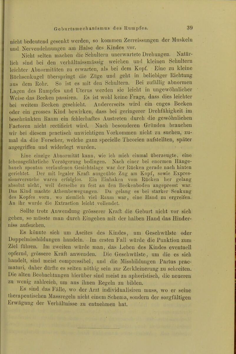 nicht bedeutend gesenkt werden, so kommen Zorreissungen der Muskeln und Nervendelinungen am Halse des Kindes vor. Nicht selten machen die Schultern unerwartete Drehungen. Natür- lich sind bei den verhältnissmässig weichen und kleinen Schultern leichter Abnormitäten zu erwarten, als bei dem Kopf. Eine zu kleine Biicliscnkugel überspringt die Züge und geht in beliebiger Richtung aus dem Rohr. So ist es mit den Schultern. Bei zufällig abnormen Lagen des Rumpfes und Uterus werden sie leicht in ungewöhnlicher Weise das Becken passiren. Es ist wohl keine Frage, dass dies leichter bei weitem Becken geschiebt. Andererseits wird ein enges Becken oder ein grosses Kind bewirken, dass bei geringerer Drehfähigkeit im beschränkten Raum ein fehlerhaftes Austreten durch die gewöhnlichen Factoren nicht rectificirt wird. Nach besonderen Gründen brauchen wir bei diesem pi actiseh unwichtigen Vorkommen nicht zu suchen, zu- mal da die Forscher, welche ganz specielle Theorien aufstellten, später augegriffen und widerlegt wurden. Line einzige Abnormität kann, wie ich mich einmal überzeugte, eine lebensgefährliche Verzögerung bedingen. Nach einer bei enormen Hänge- bauch spontan verlaufenen Gesichtslage war der Rücken gerade nach hinten gerichtet. Der mit legaler Kraft ausgeübte Zug am Kopf, sowie Expres- siousversuche waren erfolglos. Ein Einhaken vom Rücken her gelang absolut nicht, weil derselbe zu fest an den Beckenboden angepresst war. Das Kind machte Athembewegungen. Da gelang es bei starker Senkung des Kopfes vorn, wo ziemlich viel Raum war, eine Hand zu ergreifen. An ihr wurde die Extraction leicht vollendet. Sollte trotz Anwendung grösserer Kraft die Geburt nicht vor sich gehen, so müsste man durch Eingehen mit der halben Hand das Hinder- niss aufsuchen. Es könnte sich um Ascites des Kindes, um Geschwülste oder Düppelmissbildungen handeln. Im ersten Fall würde die Punktion zum Ziel führen. Im zweiten würde man, das Leben des Kindes eventuell opfernd, grössere Kraft anwenden. Die Geschwülste, um die es sich handelt, sind meist compressibel, und die Missbildungen Partus prae- maturi, daher dürfte es selten nöthig sein zur Zerkleinerung zu schreiten. Die alten Beobachtungen hierüber sind meist zu aphoristisch, die neueren zu wenig zahlreich, um aus ihnen Regeln zu bilden. Es sind das Fälle, wo der Arzt individualisireu muss, wo er seine thera])eutischen Massregeln nicht einem Schema, sondern der sorgfältigen Erwägung der Verhältnisse zu entnehmen hat.