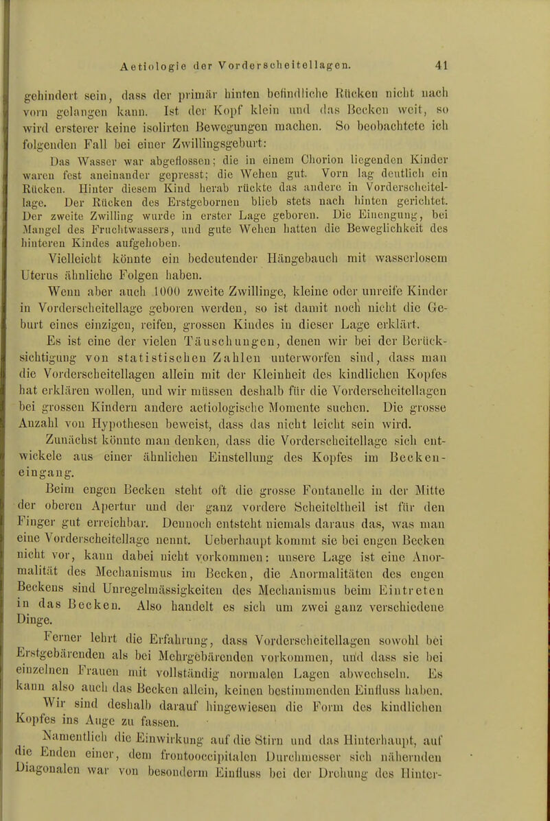 gellindert sein, dass der primär hinten befindliche Rücken niclit nach vorn gelan<,^en kann. Ist der Kopf klein und das Becken weit, so wird ersterer keine isolirtcn Bewegungen machen. So beobachtete ich folgenden Fall bei einer Zwillingsgeburt: Das Wasser war abgeflossen; die in einem Cliorion liegenden Kinder waren fest aneinander gepresst; die Wehen gut. Vorn lag deutlich ein Rücken. Hinter diesem Kind herab rückte das andere in Vorderscheitel- lage. Der Rücken des Erstgebornen blieb stets nach hinten gerichtet. Der zweite Zwilling wurde in erster Lage geboren. Die Einengung, bei Mangel des Fruchtwassers, und gute Wehen hatten die Beweglichkeit des hinteren Kindes aufgehoben. Vielleicht könnte ein bedeutender Hängebauch mit wasserlosem Uterus ähnliche Folgen haben. Wenn aber auch 1000 zweite Zwillinge, kleine oder unreife Kinder in Vorderscheitellagc geboren weiden, so ist damit noch nicht die Ge- burt eines einzigen, reifen, grossen Kindes in dieser Lage erklärt. Es ist eine der vielen Täuschungen, denen wir bei der Berück- sichtigung von statistischen Zahlen unterworfen sind, dass man die Vorderscheitellagen allein mit der Kleinheit des kindlichen Kopfes hat erklären wollen, und wir müssen deshalb für die Vorderscheitellagen bei grossen Kindern andere aetiologische Momente suchen. Die grosse Anzahl von Hypothesen beweist, dass das nicht leicht sein wird. Zunächst könnte mau denken, dass die Vorderscheitellage sich ent- wickele aus einer ähnlichen Einstellung des Kopfes im Becken- eingaug. Beim engen Becken steht oft die grosse Fontanelle iu der Mitte der oberen Apertur und der ganz vordere Scheitcltheil ist für den Finger gut erreichbar. Dennoch entsteht niemals daraus das, was man eine Vorderscheitellage nennt. Ueberhaupt kommt sie bei engen Becken nicht vor, kann dabei nicht vorkommen: unsere Lage ist eine Anor- malität des Mechanismus im Becken, die Anormalitäten des engen Beckens sind Unregelmässigkeiten des Mechanismus beim Eintreten in das Becken. Also handelt es sich um zwei ganz verschiedene Dinge. Ferner lehrt die Erfahrung, dass Vordersclieitellagen sowohl bei Erstgebärenden als bei Mehrgebärenden vorkommen, und dass sie bei einzelnen Frauen mit vollständig normalen Lagen abwechseln. Es kann also auch das Becken allein, keinen bestimmenden Einfluss haben. Wir sind deshalb darauf hingewiesen die Form des kindlichen Kopfes ins Auge zu fassen. Namentlich die Einwirkung auf die Stirn und das Hinterhaupt, auf die Enden einer, dem frontooccipitalen Durchmesser sich nälierndeu Diagonalen war von besouderm Eiutluss bei der Drehung des Hinter-