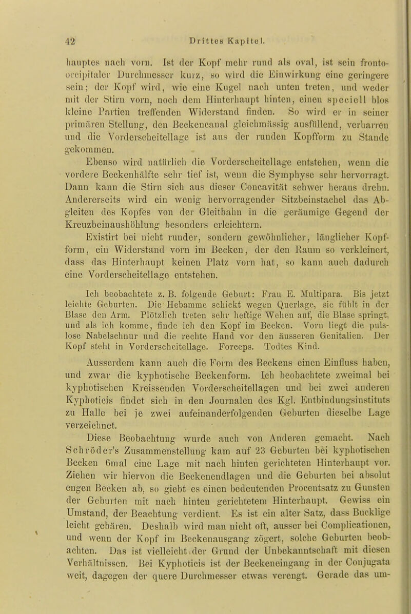 liauptes nach vorn, Ist der Kopf mehr rund als oval, ist sein fronto- occ'ipilalcr Diuclinicsser kuiz, so wird die Einwirkung eine geringere sein; der Kopl' wird, wie eine Kugel nach unten treten, und weder mit der Stirn vorn, noch dem Hinterhaupt hinten, einen spcciell blos kleine Partien treffenden Widerstand finden, 80 wird er in seiner primären Stellung, den ßeckeucanal gleichraiissig ausfüllend, verharren und die Vorderscheitellage ist aus der runden Kopfform zu Stande gekommen. Ebenso wird natürlich die Vorderscheitel läge entstehen, wenn die vordere Beckenhälfte sehr tief ist, wenn die Symphyse sehr hervorragt. Dann kann die Stirn sich aus dieser Concavität schwer heraus drehn. Andererseits wird ein wenig hervorragender Sitzbeinstachel das Ab- gleiten des Kopfes von der Gleitbahn in die geräumige Gegend der Kreuzbeinaushöhlung besonders erleichtern, Existirt bei nicht runder, sondern gewöhnlicher, länglicher Kopf- form, ein Widerstand vorn im Becken, der den Raum so verkleinert, dass das Hinterhaupt keinen Platz vorn hat, so kann auch dadurch eine Vorderscheitellage entstehen. Ich beobachtete z, B. folgende Geburt: Frau E. Multipara. Bis jetzt leichte Geburten, Die Hebamme schickt wegen Querlage, sie fühlt in der Blase den Arm. Plötzlich treten sehr heftige Wehen auf, die Blase springt, und als ich komme, finde ich den Kopf im Becken. Vorn liegt die puls- lose Nabelschnur und die rechte Hand vor den äusseren Genitalien. Der Kopf steht in Vorderscheitellage. Forceps. Todtes Kind. Ausserdem kann auch die Form des Beckens einen Einfluss haben, und zwar die kyphotische Beckeuform. Ich beobachtete zweimal bei kyphotischen Kreissenden Vorderscheitellagen und bei zwei anderen Kyphoticis findet sich in den Journalen des Kgl. Entbiudungsinstituts zu Halle bei je zwei aufeinanderfolgenden Geburten dieselbe Lage verzeichnet. Diese Beobachtung wurde auch von Anderen gemacht. Nach Schröder's Zusammenstellung kam auf 23 Geburten bei kyphotischen Becken 6mal eine Lage mit nach hinten gerichteten Hinterhaupt vor. Ziehen wir hiervon die Beckenendlagen und die Geburten bei absolut engen Becken ab, so giebt es einen bedeutenden Procentsatz zu Gunsten der Geburten mit nach hinten gerichtetem Hinterhaupt. Gewiss ein Umstand, der Beachtung verdient. Es ist ein alter Satz, dass Bucklige leicht gebären. Deshalb wird man nicht oft, ausser bei Complicationen, und wenn der Kopf im Beckenausgang zögert, solche Geburten beob- achten. Das ist vielleicht.der Grund der Unbekanutschaft mit diesen Verhältnissen, Bei Kyphoticis ist der Beckeneingang in der Conjugata weit, dagegen der quere Durchmesser etwas verengt. Gerade das um-