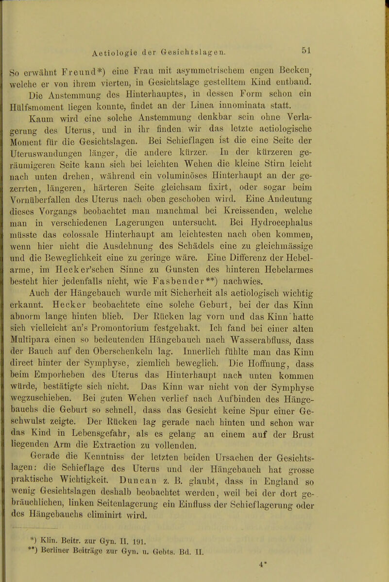 So erwähnt Freund*) eine Frau mit asymmetrischem engen Becken^ welche er von ihrem vierten, in Gesichtslage gestelltem Kind entband. Die Austemmung des Hinterhauptes, in dessen Form schon ein Hiilfsmoment liegen konnte, findet an der Linea innominata statt. Kaum wird eine solche Anstemmung denkbar sein ohne Verla- gerung des Uterus, und in ihr finden wir das letzte aetiologische Moment für die Gesichtslagen. Bei Schieflagen ist die eine Seite der Utcruswandungen länger, die andere kürzer. In der kürzeren ge- räumigeren Seite kann sich bei leichten Wehen die kleine Stirn leicht nach unten drehen, während ein voluminöses Hinterhaupt au der ge- zerrten, längereu, härtereu Seite gleichsam fixirt, oder sogar beim Vornüberfallen des Uterus nacli oben geschoben wird. Eine Andeutung dieses Vorgangs beobachtet man manchmal bei Kreissenden, welche man in verschiedenen Lagerungen untersucht. Bei Hydrocephalus müsste das colossale Hinterhaupt am leichtesten nach oben kommen, wenn hier nicht die Ausdehnung des Schädels eine zu gleichmässige und die Beweglichkeit eine zu geringe wäre. Eine Differenz der Hebel- arme, im Hecker'scheu Sinne zu Gunsten des hinteren Hebelarmes besteht hier jedenfalls nicht, wie Fasbender**) nachwies. Auch der Hängebauch wurde mit Sicherheit als aetiologisch wichtig erkannt. Hecker beobachtete eine solche Geburt, bei der das Kinn abnorm lange hinten blieb. Der Rücken lag vorn und das Kinn' hatte sich vielleicht an's Promontorium festgehakt. Ich fand bei einer alten Multipara einen so bedeutenden Hängebauch nach Wasserabfluss, dass der Bauch auf den Oberschenkeln lag. Innerlich fühlte man das Kinn direct hinter der Symphyse, ziemlich beweglich. Die Hoffnung, dass beim Emporheben des Uterus das Hinterhaupt nach unten kommen würde, bestätigte sich nicht. Das Kinn war nicht von der Symphyse wegzuschieben. Bei guten Wehen verlief nach Aufbinden des Hänge- bauchs die Geburt so schnell, dass das Gesicht keine Spur einer Ge- schwulst zeigte. Der Rücken lag gerade nach hinten und schon war das Kind in Lebensgefahr, als es gelang an einem auf der Brust liegenden Arm die Extraction zu vollenden. Gerade die Kenntniss der letzten beiden Ursachen der Gesichts- lagen: die Schief läge des Uterus und der Hängebauch hat grosse praktische Wichtigkeit. Duncan z. B. glaul)t, dass in England so wenig Gesichtslagen deshalb beobachtet werden, weil bei der dort ge- bräuchlichen, linken Seitenlagerung ein Einfluss der Schief Lagerung oder des Hängebauchs eliminirt wird. *) Klin. Beitr. zur Gyn. II. l'Jl. *•) Berliner Beiträge zur Gyn. u. Gebts. Bd. IL. 4*