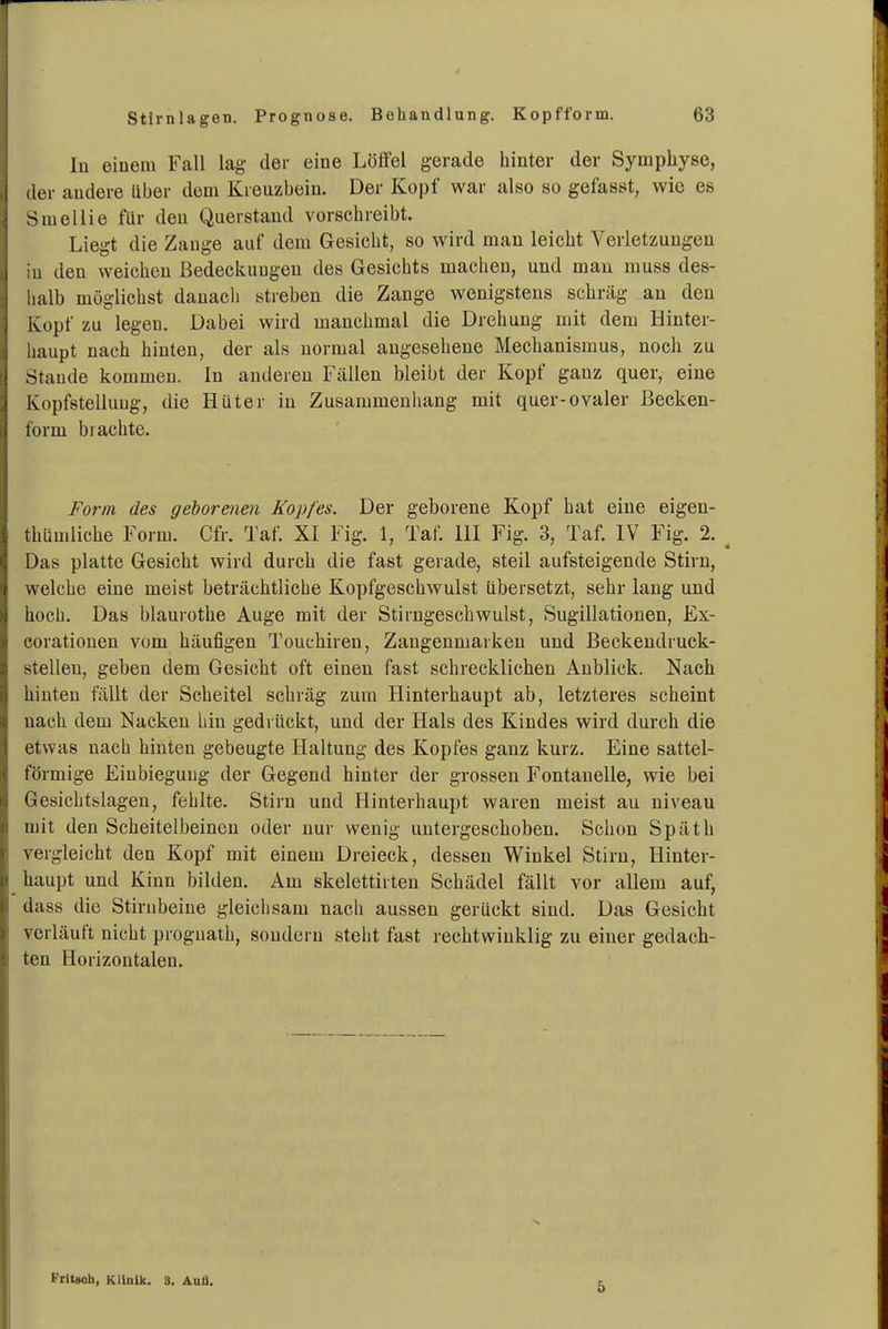 In einem Fall lag der eine Lölfel gerade hinter der Symphyse, der andere über dem Kreuzbein. Der Kopf war also so gefasst, wie es Smellie für den Querstaud vorschreibt. Liegt die Zange auf dem Gesicht, so wird man leicht Verletzungen in den weichen Bedeckungen des Gesichts machen, und mau muss des- halb möglichst danach streben die Zange wenigstens schräg an den Kopf zu legen. Dabei wird manchmal die Drehung mit dem Hinter- haupt nach hinten, der als normal angesehene Mechanismus, noch zu Staude kommen. In anderen Fällen bleibt der Kopf ganz quer, eine Kopfstelluug, die Hüter iu Zusammenhang mit quer-ovaler ßecken- form brachte. Form des geborenen Kopfes. Der geborene Kopf hat eine eigen- thümliche Form. Cfr. Taf. XI Fig. 1, Taf. III Fig. 3, Taf. IV Fig. 2. ^ Das platte Gesicht wird durch die fast gerade, steil aufsteigende Stirn, welche eine meist beträchtliche Kopfgeschwulst übersetzt, sehr lang und hoch. Das blaurothe Auge mit der Stirngeschwulst, Sugillationen, Ex- corationen vom häufigen Touchiren, Zangenmarkeu und Beckeudruck- stelleu, geben dem Gesicht oft einen fast schrecklichen Anblick. Nach hinten fällt der Scheitel schräg zum Hinterhaupt ab, letzteres scheint nach dem Nacken hin gedrückt, und der Hals des Kindes wird durch die etwas nach hinten gebeugte Haltung des Kopfes ganz kurz. Eine sattel- förmige Einbiegung der Gegend hinter der grossen Fontanelle, wie bei Gesichtslagen, fehlte. Stirn und Hinterhaupt waren meist au niveau mit den Scheitelbeinen oder nur wenig untergeschoben. Schon Späth vergleicht den Kopf mit einem Dreieck, dessen Winkel Stirn, Hinter- haupt und Kinn bilden. Am skelettirten Schädel fällt vor allem auf, dass die Stirnbeine gleichsam nach aussen gerückt sind. Das Gesicht verläuft nicht proguath, sondern steht fast rechtwinklig zu einer gedach- ten Horizontalen. Frltsoh, Klinik. S. Anä. 5
