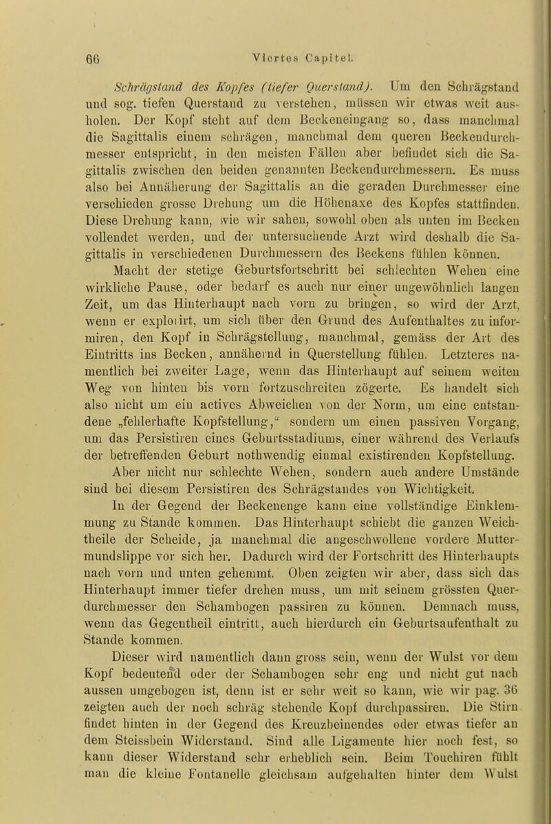 Schräfjsland des Kopfes (tiefer Quersland). Um den Schi-ägstand und sog. tiefen Querstand zu verstehen, müssen wir etwas weit aus- holen. Der Kopf steht auf dein Beekeneingang so, dass manchmal die Sagittalis einem schrägen, manchmal dem queren Beckendurcli- messer entspricht, in den meisten Fällen aber befindet sich die Sa- gittalis zwischen den beiden genannten Beckendurchmessern. Es muss also bei Annäherung der Sagittalis an die geraden Durchmesser eine verschieden grosse Drehung um die Höheuaxe des Kopfes stattfinden. Diese Drehung kann, wie wir sahen, sowohl oben als unten im Becken vollendet werden, und der untersuchende Arzt wird deshalb die Sa- gittalis in verschiedenen Durchmessern des Beckens fühlen können. Macht der stetige Geburtsfortschritt bei schlechten Wehen eine wirkliche Pause, oder bedarf es auch nur einer ungewöhnlich langen Zeit, um das Hinterhaupt nach vorn zu bringen, so wird der Arzt, wenn er exploiirt, um sich über den Grund des Aufenthaltes zu infor- miren, den Kopf in Schrägstellung, manchmal, gemäss der Art des Eintritts ins Becken, annähernd in Querstellung fühlen. Letzteres na- mentlich bei zweiter Lage, wenn das Hinterhaupt auf seinem weiten Weg von hinten bis vorn fortzuschreiten zögerte. Es handelt sich also nicht um ein actives Abweichen von der Norm, um eine entstan- dene „fehlerhafte Kopfstelluug, sondern um einen passiven Vorgang, um das Persistireu eines Geburtsstadiums, einer während des Verlaufs der betreffenden Geburt nothwendig einmal existirenden Kopfstelluug. Aber nicht nur schlechte Wehen, sondern auch andere Umstände sind bei diesem Persistiren des Schrägstandes von Wichtigkeit. In der Gegend der Beckenenge kann eine vollständige Einklem- mung zu Stande kommen. Das Hinterhaupt schiebt die ganzen Weich- theile der Scheide, ja manchmal die angeschwollene vordere Mutter- mundslippe vor sich her. Dadurch wird der Fortschritt des Hinterhaupts nach vorn und unten gehemmt. Oben zeigten wir aber, dass sich das Hinterhaupt immer tiefer drehen muss, um mit seinem grössten Quer- durchmesser den Schambogen passiren zu können. Demnach muss, wenn das Gegentheil eintritt, auch hierdurch ein Geburtsaufenthalt zu Stande kommen. Dieser wird namentlich dann gross sein, wenn der Wulst vor dem Kopf bedeutend oder der Schambogen sehr eng und nicht gut nach aussen umgebogen ist, denn ist er sehr weit so kann, wie wir pag. 36 zeigten auch der noch schräg stehende Kopf durchpassiren. Die Stirn findet hinten in der Gegend des Kreuzbeinendes oder etwas tiefer an dem Steissbein Widerstand. Sind alle Ligamente hier noch fest, so kann dieser Widerstand sehr erheblich sein. Beim Touchiren fühlt man die kleine Fontanelle gleichsam aulgehalten hinter dem \N'ulst