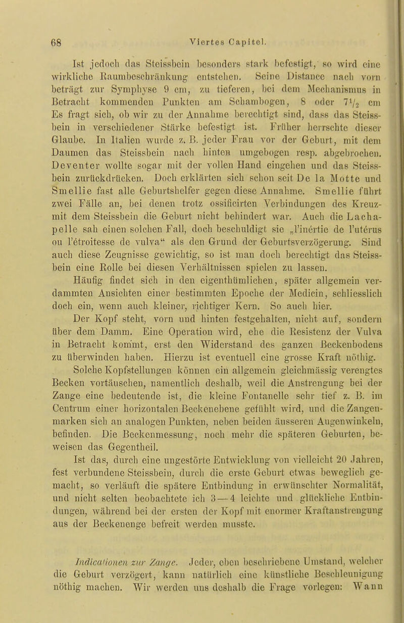 Ist jedoch (las Stoissboin bcRondors stark befestigt, so wird eine wirkliche Kaumbeschränkung entstehen. Seine Distance nach vorn beträgt zur Symphyse 9 cm, zu tieferen, bei dem McchaniBnius in Betracht kommenden Punkten am Schanibogen, 8 oder 7^2 cm Es fragt sich, ob wir zu der Annahme berechtigt sind, dass das Steiss- bein in verschiedener Stcärke befestigt ist. Früher herrschte dieser Glaube. In Italien wurde z. B. jeder Frau vor der Geburt, mit dem Dauaien das Steissbein nach hinten umgebogen i-esp. abgebi-ochen. Dcventer wollte sogar mit der vollen Hand eingehen und das Steiss- bein zurtickdrücken. Doch erklärten sich schon seit De la Motte und Smellie fast alle Geburtshelfer gegen diese Annahme. Smellie führt zwei Fälle an, bei denen trotz ossificirten Verbindungen des Kreuz- mit dem Steissbein die Geburt nicht behindert war. Auch die Lacha- pelle sah einen solchen Fall, doch beschuldigt sie „l'inertie de l'uterus ou l'etroitesse de vulva als den Grund der Geburtsverzögerung. Sind auch diese Zeugnisse gewichtig, so ist man doch berechtigt das Steiss- bein eine Rolle bei diesen Verbältnissen spielen zu lassen. Häufig findet sich in den eigenthümlichen, später allgemein ver- dammten Ansichten einer bestimmten Epoche der Medicin, schliesslich doch ein, wenn auch kleiner, richtiger Kern. So auch hier. Der Kopf steht, vorn und hinten festgehalten, nicht auf, sondern über dem Damm. Eine Operation wird, ehe die Resistenz der Vulva in Betracht kommt, erst den Widerstand des ganzen Beckenbodens zu tiberwinden haben. Hierzu ist eventuell eine grosse Kraft nöthig. Solche Kopfstellungen können ein allgemein gleichmässig verengtes Becken vortäuschen, namentlich deshalb, weil die Anstrengung bei der Zange eine bedeutende ist, die kleine Fontanelle sehr tief z. B. im Centrum einer horizontalen Beckenebene gefühlt wird, und die Zangen- marken sich an analogen Punkten, neben beiden äusseren Augenwinkeln, befinden. Die Beckenmessung, noch mehr die späteren Geburten, be- weisen das Gegentheil. Ist das, durch eine ungestörte Entwicklung von vielleicht 20 Jahren, fest verbundene Steissbein, durch die erste Geburt etwas beweglich ge- macht, so verläuft die spätere Entbindung in erwünschter Normalität, und nicht selten beobachtete ich 3 — 4 leichte und glückliche Entbin- dungen, während bei der ersten der Kopf mit enormer Kraftanstrengung aus der Beckenenge befreit werden musste. Indicaiionen zur Zange. Jeder, eben beschriebene Umstand, welcher die Geburt verzögert, kann natürlich eine künstliche Beschleunigung nöthig machen. Wir werden uns doshalb die Frage vorlegen: Wann