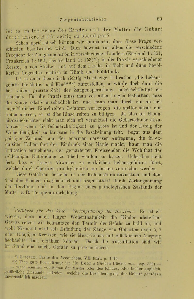 ist es im Interesse des Kindes und der Mutter die Geburt durch unsere Hülfe zeitig- zn beendigen? Schon aprioristisch können wir annehmen, dass diese Frage ver- schieden beantwortet wird. Dies beweist vor allem die verschiedene Frequenz der Zangenoperation in verschiedenen Ländern (England 1:351, Frankreich 1 :162, Deutschland 1: 153)*); in der Praxis verschiedener Aerzte, in den Städten und auf dem Lande, in dicht und dünn bevöl- kerten Gegenden, endlich in Klinik und Poliklinik. Ist es auch theoretisch richtig als einzige Indication „die Lebens- gefahr für Mutter und Kind**) aufzustellen, so würde doch dann die bei weitem grösste Zahl der Zangenoperationen ungerechtfertigt er- scheinen. Für die Praxis muss man vor allen Dingen festhalten, dass die Zange relativ unschädlich ist, und kann man durch ein an sich ungefährliches Einschreiten Gefahren vorbeugen, die später sicher ein- treten müssen, so ist dies Einschreiten zu billigen. Ja blos aus Huma- nitätsrücksichten sieht man sich oft veranlasst die Geburtsdauer abzu- kürzen, wenn die Schmerzhaftigkeit zu gross ist und der Erfolg der Wehenthätigkeit zu langsam in die Erscheinung tritt. Sogar aus dem geistigen Zustand, aus der enormen nervösen Aufregung, die in ex- quisiten Fällen fast den Eindruck einer Manie macht, kann man die Indication entnehmen, der gemarterten Kreissenden die Wohlthat der schleunigen Entbindung zu Theil werden zu lassen. Ueberdies steht fest, dass zu langes Abwarten zu wirklichen Lebensgefahren führt, welche durch Operiren prophylactisch am besten vermieden werden. Diese Gefahren bestehn in der Kohlensäureintoxicatiou und dem Tod des Kindes, diagnosticirt und prognosticirt durch Verlangsamung der Herztöne, und in dem Beginn eines pathologischen Zustands der Mutter z. B. Temperaturerhöhung. Gefahren für das Kind. Verlangsamung der Herztöne. Es ist er- wiesen, dass nach lauger Wehenthätigkeit die Kinder absterben. Gewiss setzen wir heutzutage den Termin der Gefahr zu bald an, und Avohl Niemand wird seit Erfindung der Zange von Geburten nach 5, 7 oder 15tägigen Kreissen, wie sie Mauriceau mit glücklichem Ausgang beobachtet hat, erzählen können. Durch die Auscultation sind wir im Stand eine solche Gefahr zu prognosticiren. *) Cazeaux: Traitö des AccoucliGui. Vll Edit. p. 1015. **) Eine gute ronuulii-uug ist die Bücr's (Sieben Biiclier etc. pag. ;t30) — - wenn nämlich von Seiten der Mutter oder des Kindes, oder beider zugleich, gelährlichc Umstünde eintreten, welche die Beschleunigung der Geburt geradezu unvermeidlich macheu.