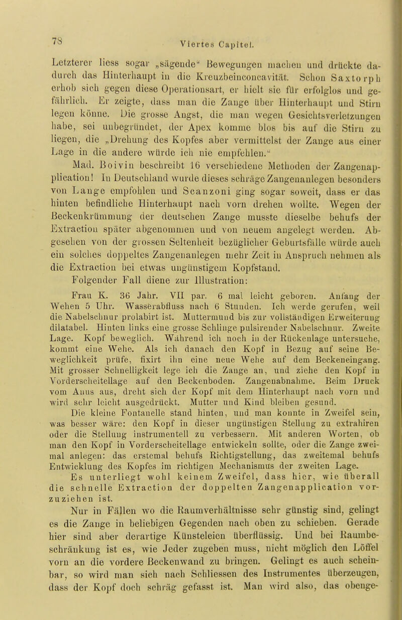 Letzterer Hess sogar „sä{jeiule Beweguug-en niaclieu und drückte da- durch das Hinterhaupt in die Kreuzbeinconcavität. Schou Saxtorph erhob sich gegen diese 0])eratioüsart, er liiclt sie für erfolglos und ge- fährlich. Er zeigte, dass mau die Zange über Hinterhaupt und Stirn legen könne. Die grosse Angst, die man wegen Gesichtsverletzungen habe, sei unbegründet, der Apex komme blos bis auf die Stirn zu liegen, die „Drehung des Kopfes aber vermittelst der Zange aus einer Lage in die andere würde ich nie empfehlen. ' Mad. Eoivin beschreibt 16 verschiedene Methoden der Zangenap- plicatiou! In Deutschland wurde dieses schräge Zaugenanlegen besonders von Lauge empfohlen und Scanzoni ging sogar soweit, dass er das hinten befindliche Hinterhaupt nach vorn drehen wollte. Wegen der ßeckenkrümmuug der deutschen Zange musste dieselbe behufs der Extractiou später abgenommen und von neuem augelegt werden. Ab- gesehen von der grossen Seltenheit bezüglicher Geburtsfälle würde auch ein solches doppeltes Zaugeuanlegen mehr Zeit iu Anspruch uehmeu als die Extractiou bei etwas ungünstigem Kopfstand. Folgender Fall diene zur Illustration: Frau K. 36 Jahr. VII par. 6 mal leicht geboren. Antaug der Wehen 5 Uhr. Wassferabfluss nach 6 Stuiuleu. Ich werde gerufen, weil die Nabelschnur prolabirt ist. Muttermuud bis zur vollständigen Erweiteruug dilatabel. Hinten links eine grosse Schlinge pulsireuder Nabelschnur. Zweite Lage. Kopf beweglich. Während ich noch in der Rückenlage untersuche, kommt eine Wehe. Als ich danach den Kopf in Bezug auf seine Be- weglichkeit prüfe, fixirt ihn eine neue Wehe auf dem Beckeneingang. Mit grosser Schnelligkeit lege ich die Zange an, und ziehe den Kopf in Vorderscheitellage auf den Beckenboden. Zangeuabnahme. Beim Druck vom Anus aus, dreht sich der Kopf mit dem Hinterhaupt nach vorn und wird sehr leicht ausgedrückt. Mutter und Kind bleiben gesund. Die kleine Fontanelle stand hinten, und man konnte in Zweifel sein, was besser wäre: den Kopf in dieser ungünstigen Stellung zu extrahiren oder die Stellung instrumenteil zu verbessern. Mit anderen Worten, ob man den Kopf in Vorderscheitellage entwickeln sollte, oder die Zange zwei- mal anlegen: das erstemal behufs Richtigstellung, das zweitemal behufs Entwicklung des Kopfes im richtigen Mechanismus der zweiten Lage. Es unterliegt wohl keinem Zweifel, dass hier, wie überall die schnelle Extractiou der doppelten Zangenapplication vor- zuziehen ist. Nur in Fällen wo die Raumverhältnisse sehr günstig sind, gelingt es die Zange in beliebigen Gegenden nach oben zu schieben. Gerade hier sind aber derartige Künsteleien überflüssig. Und bei Raumbe- schränkung ist es, wie Jeder zugeben muss, nicht möglich den Löftel vorn an die vordere Beckenwand zu bringen. Gelingt es auch schein- bar, so wird man sich nach Schliessen des Instrumentes übe dass der Kopf doch schräg gefasst ist. Man wird also, das obenge-