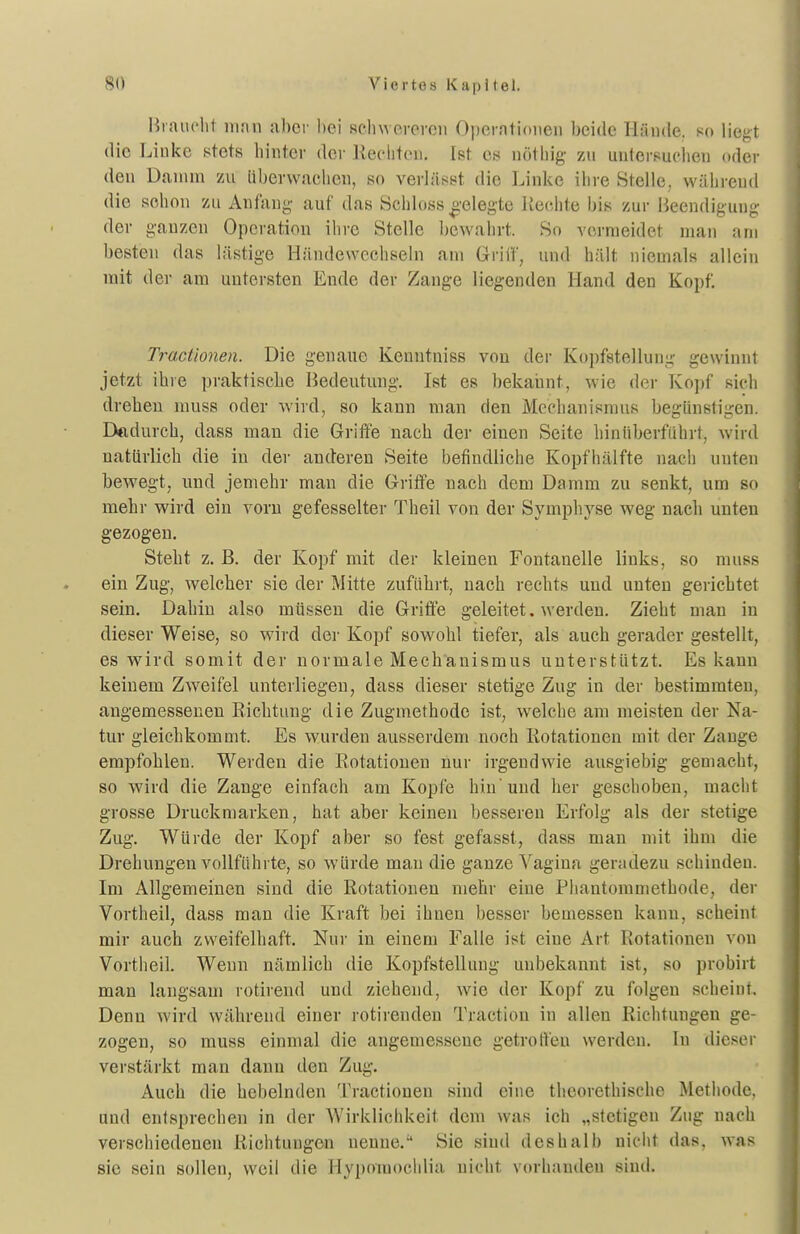 Hrauclit ninn al)cr bei schwereroii Operationen beide Hände, so liegt die Linke stets binter der llecliten. Ist es nötbig zu unlcrsuciien oder den Danini zu liberwacben, so verhisst die Linke ibre Stelle, wäbrend die sobon zu Anfang' auf das Scbloss gelegte liecbte bis zur Beendigung der ganzen Operation ibre Stelle bewabrt. So vcvraeidet man am besten das lästige Händewccbseln am Griff, und hält niemals allein mit der am untersten Ende der Zange liegenden Hand den Kopf. Tractionen. Die genaue Kenutniss von der Kopfstellung gewinnt jetzt ihre praktische Bedeutung. Ist es bekannt, wie der Kojif sich drehen muss oder wird, so kann man den Mechanismus begünstigen. Dadurch, dass man die Griffe nach der einen Seite binliberfiihrt, wird natürlich die in der anderen Seite befindliche Kopfhälfte nach uuten bewegt, und jemehr man die Griffe nach dem Damm zu senkt, um so mehr wird ein vorn gefesselter Theil von der Symphyse weg nach unten gezogen. Steht z. B. der Kopf mit der kleinen Fontanelle links, so muss ein Zug, welcher sie der Mitte zufährt, nach rechts und unten gerichtet sein. Dahin also müssen die Griffe geleitet. werden. Zieht man in dieser Weise, so wird der Kopf sowohl tiefer, als auch gerader gestellt, es wird somit der normale Mechanismus unterstützt. Es kann keinem Zweifel unterliegen, dass dieser stetige Zug in der bestimmten, angemessenen Eichtung die Zugmethode ist, welche am meisten der Na- tur gleichkommt. Es wurden ausserdem noch Rotationen mit der Zange empfohlen. Werden die Rotationen nur irgendwie ausgiebig gemacht, so wird die Zange einfach am Kopfe hin'und her geschoben, macht grosse Druckniarken, hat aber keinen besseren Erfolg als der stetige Zug. Würde der Kopf aber so fest gefasst, dass man mit ihm die Drehungen vollführte, so würde man die ganze Vagina geradezu schinden. Im Allgemeinen sind die Rotationen mehr eine Phantommethode, der Vortheil, dass man die Kraft bei ihnen besser bemessen kann, scheint mir auch zweifelhaft. Nur in einem Falle ist eine Art Rotationen von Vortheil. Wenn nämlich die Kopfstelluug unbekannt ist, so probirt man langsam rotirend und ziehend, wie der Kopf zu folgen scheint. Denn wird während einer rotirenden Tractiou in allen Richtungen ge- zogen, so muss einmal die angemessene getroffen werden. In diesei- verstärkt man dann den Zug. Auch die hebelnden Tractionen sind eine theorethische Metbode, und entsprechen in der Wirklichkeit dem was ich „stetigen Zug nach verschiedenen Richtungen nenne.'* Sie sind deshalb nicht das, was sie sein sollen, weil die Hypomochlia nicht vorhanden sind.