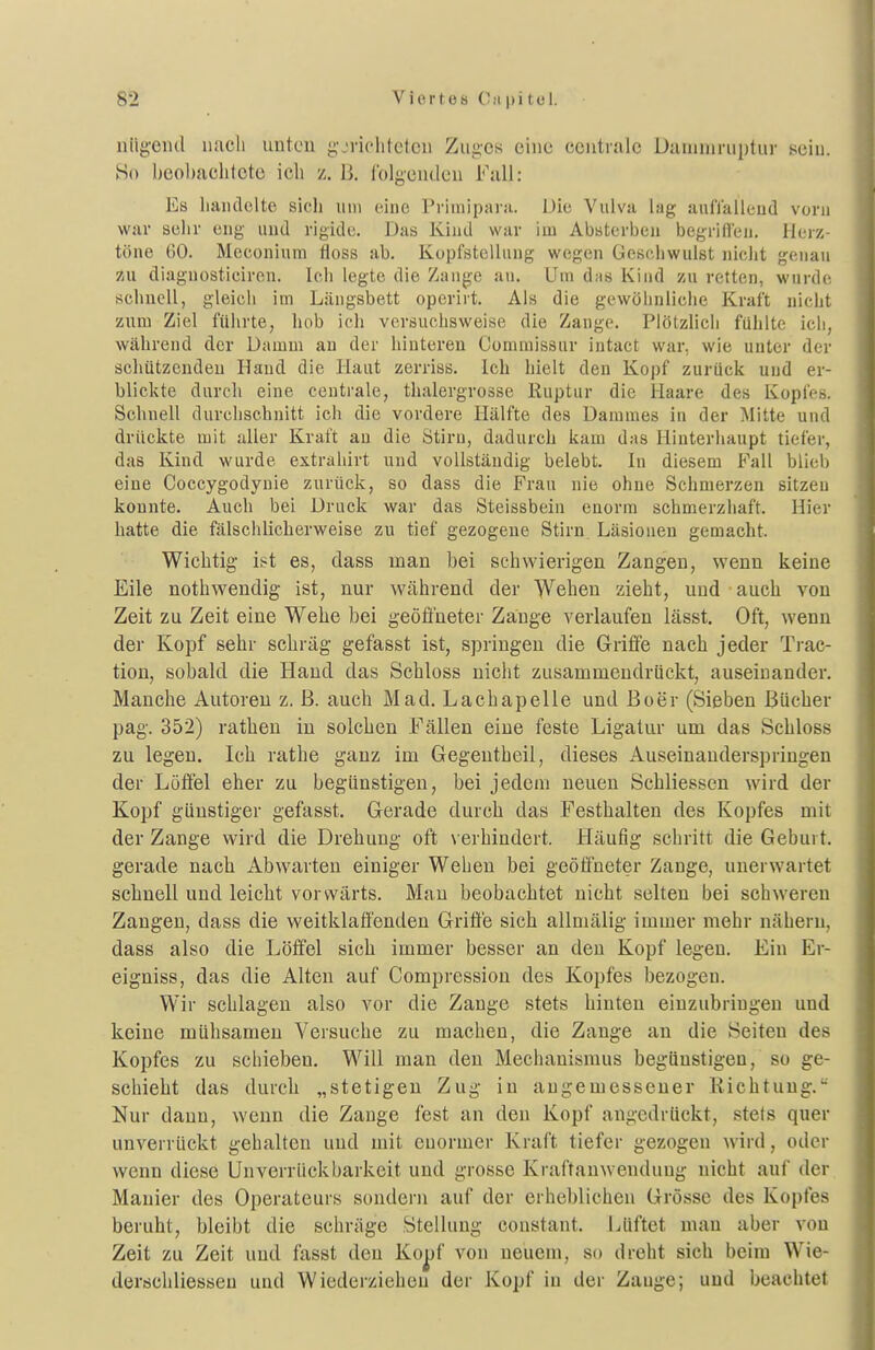 nlig-eiul uacli untcu g'jriolitetcu Zug-cs eine centrale Dauiniruptur sein. Ho beobachtete ich z. B. rolgeudeii Fall: Es liaiulelte sicli um eine Priiiiiparji. Die Vulva lag aufTaileud vorn war sehr cug und rigide. Das Kind war im Absterben begriffen. Herz- töne 60. Meconiura fioss ab. Kopfstelliing wegen Gesciiwuist niclit genau zu diagnostieiren. Icli legte die Zange au. Um d;is Kind zu retten, wurde schnell, gleich im Längsbett operirt. Ais die gewöhnliche Kraft nicht zum Ziel führte, hob ich versuchsweise die Zange. Plötzhch fühlte ich, während der Damm an der hinteren Commissur intact war, wie unter der schützenden Hand die Haut zerriss. Ich hielt den Kopf zurück und er- blickte durch eine centrale, thalergrosse Ruptur die Haare des Kopfes. Schnell durchschnitt ich die vordere Hälfte des Dammes in der Mitte und drückte mit aller Kraft an die Stirn, dadurch kam das Hinterhaupt tiefer, das Kind wurde extrahirt und vollständig belebt. In diesem Fall blieb eine Coccygodynie zurück, so dass die Frau nie ohne Schmerzen sitzen konnte. Auch bei Druck war das Steissbein enorm schmerzhaft. Hier hatte die fälschlicherweise zu tief gezogene Stirn Läsioueu gemacht. Wichtig ist es, dass man bei schwierigen Zangen, wenn keine Eile nothwendig ist, nur während der Wehen zieht, und auch von Zeit zu Zeit eine Wehe bei geöfl'neter Zange verlaufen lässt. Oft, wenn der Kopf sehr schräg gefasst ist, springen die Griffe nach jeder Trac- tion, sobald die Hand das Scbloss nicht zusammendrückt, auseinander. Manche Autoreu z. ß. auch Mad. Lachapelle und Boer (Sieben Bücher pag. 352) rathen in solchen Fällen eine feste Ligatur um das Scbloss zu legen. Ich rathe ganz im Gegentbeil, dieses Auseinanderspringen der Löffel eher zu begünstigen, bei jedem neuen Schliessen wird der Kopf günstiger gefasst. Gerade durch das Festhalten des Kopfes mit der Zange wird die Drehung oft \ erhindert. Häufig schritt die Geburt, gerade nach Abwarten einiger Wehen bei geöffneter Zange, unerwartet schnell und leicht vorwärts. Mau beobachtet nicht selten bei schweren Zangen, dass die weitklafi'enden Grifi'e sich allmälig immer mehr nähern, dass also die Löffel sich immer besser an den Kopf legen. Ein Er- eigniss, das die Alten auf Compression des Kopfes bezogen. Wir schlagen also vor die Zange stets hinten einzubringen und keine mühsamen Versuche zu machen, die Zange an die Seiten des Kopfes zu schieben. Will man den Mechanismus begünstigen, so ge- schieht das durch „stetigen Zug in angemessener Richtung. Nur dann, wenn die Zange fest an den Kopf angedrückt, stets quer unverrückt gehalten und mit enormer Kraft tiefer gezogen wird, oder wenn diese Unverrückbarkeit und grosse Kraftanwenduug nicht auf der Manier des Operateurs sondern auf der erheblichen Grösse des Kopfes beruht, bleibt die schräge Stellung constant. Lüftet mau aber von Zeit zu Zeit und fasst den Ko^f von neuem, so dreht sich beim Wie- derischliesseu und Wiederziehen der Kopf in der Zange; und beachtet