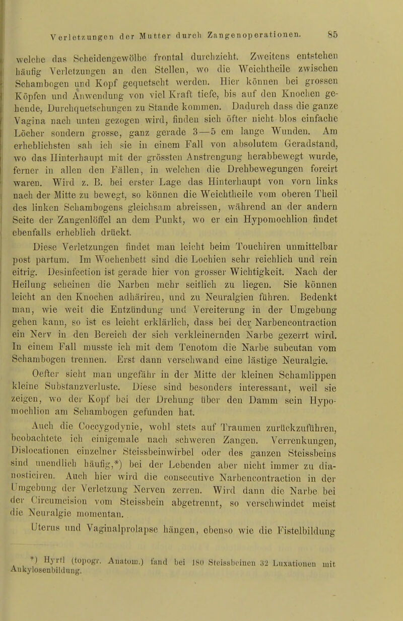 welclie (las Sclieidengewölbc frontal durcli/Jeht. Zweitens entstehen häufig Verletzungen an den Stellen, wo die Weichtheile zwischen Schanibogen und Kopf gequetscht werden. Hier können bei grossen Köpfen und Anwendung von viel Kraft tiefe, bis auf den Knociien ge- hende, Durchquctschungen zu Stande kommen. Dadurch dass die ganze Vagina nach unten gezogen wird, finden sich öfter nicht blos einfache Löcher sondern grosse, ganz gerade 3 —5 cm lange Wunden. Am erheblichsten sah ich sie in einem Fall von absolutem Geradstand, wo das Hinterhaupt mit der grössten Anstrengung herabbevvegt wurde, ferner in allen den Fällen, in welchen die Drehbewegungen forcirt waren. Wird z. B. bei erster Lage das Hinterhaupt von vorn links nach der Mitte zu bewegt, so können die Weichtheile vom oberen Theil des linken Schambogens gleichsam abreissen, während an der andern Seite der ZangenlötFel an dem Punkt, wo er ein Hypomochlion findet ebenfalls erheblich drückt. Diese Verletzungen findet man leicht beim Touchiren unmittelbar post partum. Im Wochenbett sind die Lochien sehr reichlich und rein eitrig. Desinfection ist gerade hier von grosser Wichtigkeit. Nach der Heilung scheinen die Narben mehr seitlich zu liegen. Sie können leicht an den Knochen adhärireu, und zu Neuralgien führen. Bedenkt man, wie weit die Entzündung und Vereiterung in der Umgebung gehen kann, so ist es leicht erklärlich, dass bei der Narbencontraction ein Nerv in den Bereich der sich verkleinernden Narbe gezerrt wird. In einem Fall musste ich mit dem Tenotom die Narbe subcutan vom Schambogen trennen. Erst dann verschwand eine lästige Neuralgie. Oefter sieht man ungefähr in der Mitte der kleinen Schamlippen kleine Subfetanzverluste. Diese sind besonders interessant, weil sie zeigen, wo der Kopf bei der Drehung über den Damm sein Hypo- mochlion am Schambogen gefunden hat. Auch die Coccygodynie, wohl stets auf Traumen zurückzuführen, beobachtete ich einigemale nach schweren Zangen. Verrenkungen, Dislocationen einzelner Steissbeinwirbel oder des ganzen Steissbeins sind unendlich häufig,*) bei der Lebenden aber nicht immer zu dia- nosticiren. Auch hier wird die consecutive Narbencontraction in der Umgebung der Verletzung Nerven zerren. Wird dann die Narbe bei der Circumcision vom Steissbein abgetrennt, so verschwindet meist die Neuralgie momentan. Uterus und Vaginalprolapse hängen, ebenso wie die Fistelbildung ♦) Hyrtl (topogr. Auatoiii.) liind bei ISd Steissboineu 32 Luxationen mit Aukylosenbiklung.