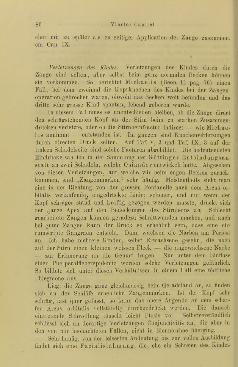 eher mit zu si);lt,er nls zu zeitiger Application der Zange zusammen, efr. Cap. iX. Verletzungen des Kindes. Verletzungen des Kindes durch die Zange sind selten, aber selbst beim ganz normalen Becken können sie vorkommen. So berichtet Michaelis (Beob. II. pag. 76) einen Fall, bei dem zweimal die Kopfknochen des Kindes bei der Zangen- operation gebrochen waren, obwohl das Becken weit befunden und das dritte sehr grosse Kind spontan, lebend geboren wurde. In diesem Fall muss es unentschieden bleiben, ob die Zange direct den schrägstehenden Kopf au der Stirn beim zu starken Zusammen- drücken verletzte, oder ob die Stirnbeinfractur indirect — wie Michae- lis annimmt — entstanden ist. Im ganzen sind Knochenverletzungen durch directen Druck selten. Auf Taf. V, 3 und Taf. iX, 3 auf der linken Schädelseite sind solche Facturen abgebildet. Die bedeutendsten Eindrücke sah ich in der Sammlung der Göttinger Entbindungsan- stalt an zwei Schädeln, welche Osiander entwickelt hatte. Abgesehen von diesen Verletzungen, auf welche wir beim engen Becken zurück- kommen, sind „Zaugenmarken sehr häufig. Meistentheils sieht man eine in der Richtung von der grossen Fontanelle nach dem Arcus or- bitalis verlaufende^ eingedrückte Linie; seltener, und nur wenn der Kopf schräger stand und kräftig gezogen werden musste, drückt sich der ganze Apex auf den Bedeckungen des Stirnbeins ab. Schlecht gearbeitete Zangen können geradezu Schnittwunden macheu, und auch bei guten Zangen kann der Druck so erheblich sein, dass eine cir- cumscripte Gangraen entsteht. Dann wachsen die Narben, am Periost an. Ich habe mehrere Kinder, selbst Erwachsene gesehn, die noch auf der Stirn einen kleinen weissen Fleck — die angewachsene Narbe — zur Erinnerung an die Geburt trugen. Nur unter dem Einfluss einer Puerperalfieberepidemie werden solche Verletzungen gefährlich. So bildete sich unter diesen Verhältnissen in einem Fall eine tödtliche Phlegmone aus. Liegt die Zange ganz gleichmässig beim Geradstand au, so finden sicli an der Schläfe erhebliche Zaugenmarken. Ist der Kopf sehr schräg, fast quer gefasst, so kann das obere Augenlid an dem schar- fen Arcus orbitalis vollständig durchgedrückt werden. Die danach eintretende Schwellung täuscht leicht Ptosis vor. Selbstverständlich schliesst sich an derartige Verletzungen Conjunctivitis au, die aber in den von mir beobachteten Fällen, nicht in Blennorrhoe überging. Sehr häufig, von der leisesten Andeutung bis zur vollen Ausbildung findet sich eine Facialislähmung, die, ehe ein Schreien des Kindes