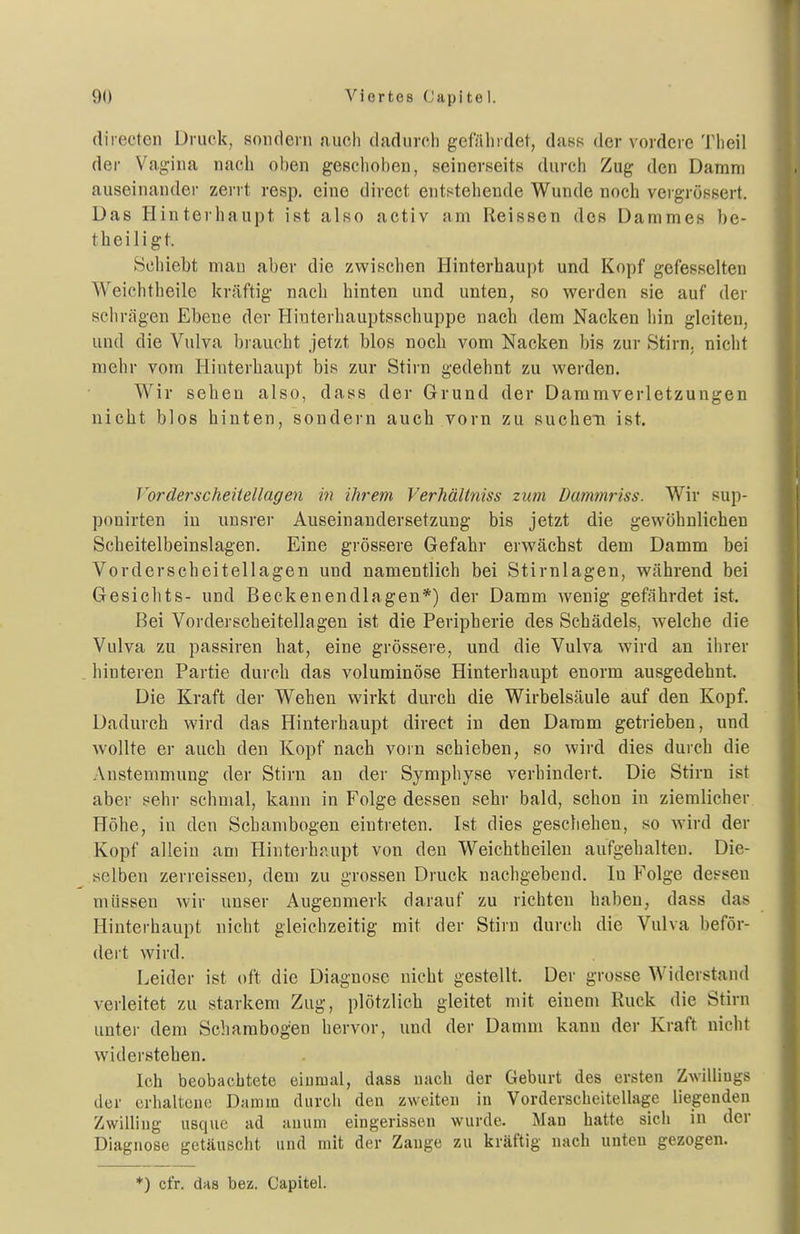 directen Druck, sondern auch dadurch gefährdet, dass der vordere Theil der Vag-ina nacli oben geschoben, seinerseits durch Zug den Damm auseinander zerrt resp. eine direct entstehende Wunde noch vergrössert. Das Hinterhaupt ist also activ am Reissen des Dammes be- theiligt. Schiebt man aber die zwischen Hinterhaupt und Kopf gefesselten Weichtheile kräftig nach hinten und unten, so werden sie auf der schrägen Ebene der Hiuterhauptsschuppe nach dem Nacken hin gleiten, und die Vulva braucht jetzt blos noch vom Nacken bis zur Stirn, nicht mehr vom Hinterhaupt bis zur Stirn gedehnt zu werden. Wir sehen also, dass der Grund der Daramverletzungen nicht blos hinten, sondern auch vorn zu suchen ist. Forderscheitellagen m ihrem Verhältniss zum Dammriss. Wir sup- ponirten in unsrer Auseinandersetzung bis jetzt die gewöhnlichen Scheitelbeinslagen. Eine grössere Gefahr erwächst dem Damm bei Vorderscheitellagen und namentlich bei Stirnlagen, während bei Gesichts- und Beckenendlagen*) der Damm wenig gefährdet ist. Bei Vorderscheitella gen ist die Peripherie des Schädels, Avelche die Vulva zu passiren hat, eine grössere, und die Vulva wird an ihrer hinteren Partie durch das voluminöse Hinterhaupt enorm ausgedehnt. Die Kraft der Wehen wirkt durch die Wirbelsäule auf den Kopf. Dadurch wird das Hinterhaupt direct in den Damm getrieben, und wollte er auch den Kopf nach vorn schieben, so wird dies durch die Anstemmung der Stirn an der Symphyse verhindert. Die Stirn ist aber sehr schmal, kann in Folge dessen sehr bald, schon in ziemlicher Höhe, in den Schambogen eintreten. Ist dies geschehen, so wird der Kopf allein am Hinterhaupt von den Weichtheilen aufgehalten. Die- «elben zerreisseu, dem zu grossen Druck nachgebend. In Folge dessen müssen wir unser Augenmerk darauf zu richten haben, dass das Hinterhaupt nicht gleichzeitig mit der Stirn durch die Vulva beför- dert wird. Leider ist oft die Diagnose nicht gestellt. Der grosse Widerstand verleitet zu starkem Zug, plötzlich gleitet mit einem Ruck die Stirn unter dem Schambogen hervor, und der Damm kann der Kraft nicht widerstehen. Ich beobachtete eiumal, dass uach der Geburt des ersten Zwilliugs der erhaltcno Damm durch den zweiten in Vorderscheitellage liegenden Zwilling usquc ad anum eingerissen wurde. i\Ian hatte sich in der Diagnose getäuscht und mit der Zauge zu kräftig nach unten gezogen. *) cfr. das bez. Capitel.