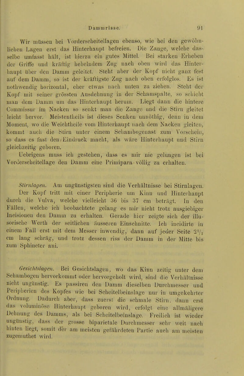 Wir müssen bei Yorderscheitellageii ebeuso, wie bei den gewölin- lichcu Lagen erst das Hinterhaupt befreien. Die Zange, welche das- selbe unifasst hält, ist hierzu ein gutes Mittel. Bei starken Erheben der Grifte und kräftig hebelndem Zug nach oben wird das Hinter- haupt über den Damm geleitet. Steht aber der Kopf nicht ganz fest auf dem Damm, so ist der kräftigste Zug nach oben erfolglos. Es ist nothwendig horizontal, eher etwas nach unten zu ziehen. Steht der Kopf mit seiner grössten Ausdehnung in der Schanispalte, so schiebt mau dem Damm um das Hiuterhaupt herum. Liegt dann die hintere Commissur im Nacken so senkt man die Zange und die Stirn gleitet leicht hervor. Meisteutheils ist dieses Senken uunöthig, denn in dem Moment, wo die Weichtheile vom Hiuterhaupt nach dem Nacken gleiten, kommt auch die Stirn unter einem Schambogeuast zum Vorschein, so dass es fast den (Eindruck macht, als wäre Hinterhaupt und Stirn gleichzeitig geboren. Uebrigens muss ich gestehen, dass es mir nie gelungen ist bei Vorderscheitellage den Damm eine Primipara völlig zu erhalten. Stirnlagen. Am ungünstigsten sind die Verhältnisse bei Stirnlagen. Der Kopf tritt mit einer Peripherie um Kinn und Hinterhaupt durch die Vulva, welche vielleicht 36 bis 37 cm beträgt. In den Fällen, welche ich beobachtete gelang es mir nicht trotz ausgiebiger Incisionen den Damm zu erhalten. Gerade hier zeigte sich der illu- sorische Werth der seitlichen äusseren Einschnitte. Ich incidirte in einem Fall erst mit dem Messer inwendig, dann auf jeder Seite 2'/., cm laug schräg, und trotz dessen riss der Damm in der Mitte bis zum Sphincter ani. Gesichtslagen. Bei Gesichtslagen, wo das Kinn zeltig unter dem Schambogen hervorkommt oder hervorgeholt wird, sind die Verhältnisse nicht uugaustig. Es passiren den Damm dieselben Durchmesser und Peripherien des Kopfes wie bei Scheitelbeinslage nur in umgekehrter Ordnung. Dadurch aber, dass zuerst die schmale Stirn, dann erst das voluminöse Hinterhaupt geboren wird, erfolgt eine allmäligere Dehnung des Damms, als bei Scheitelbeinslage. Freilich ist wieder ungünstig, dass der grosse biparietale Durchmesser sehr weit nach hinten liegt, somit der am meisten gefährdeten Partie auch am meisten zugemuthet wird.