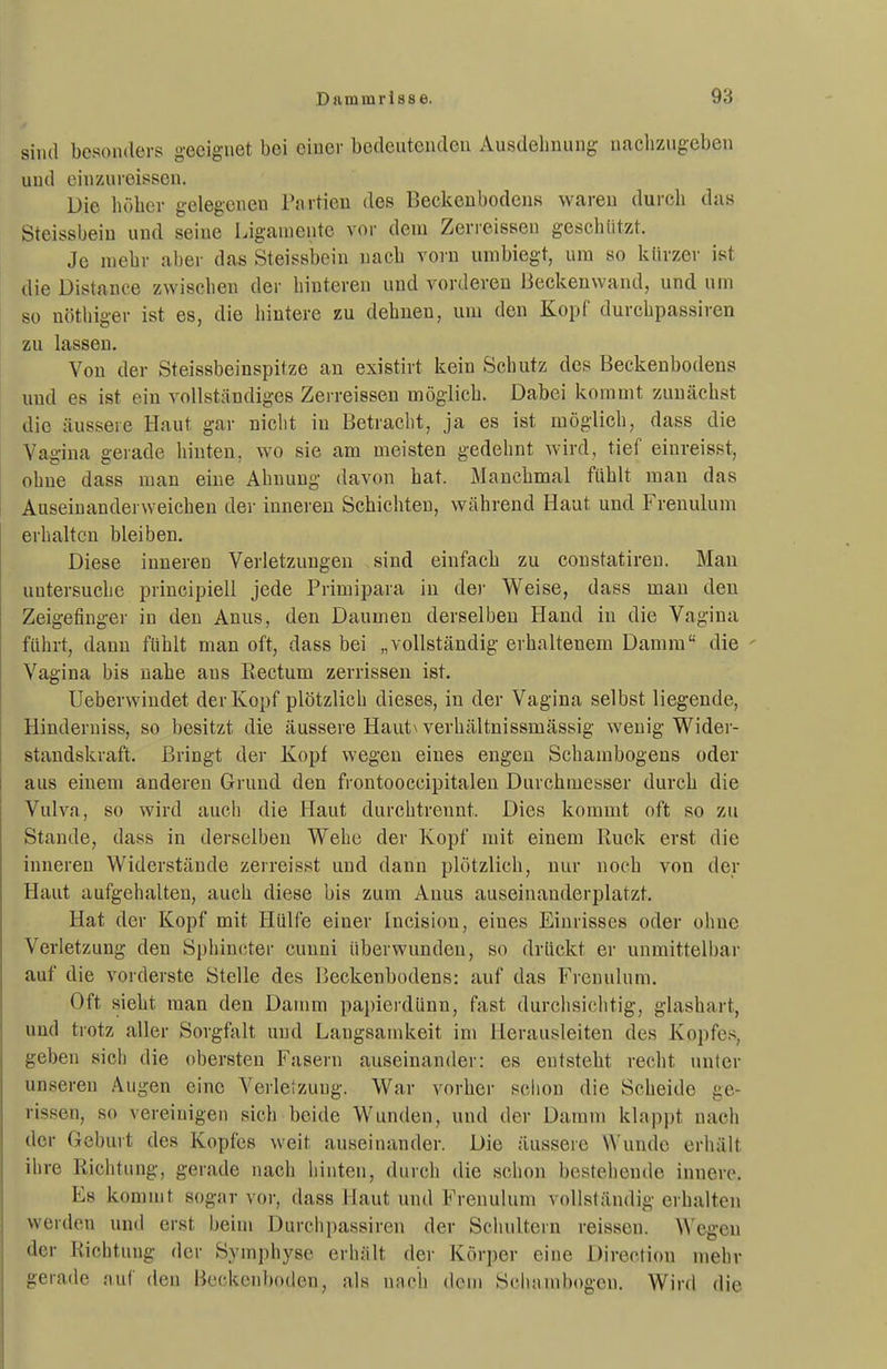 sind besonders geeignet bei einer bedeutenden Ausdelmung nachzugeben und einzureissen. üie höber gelegeneu Partien des Beckeubodens waren durch das Steissbeiu und seine Ligamente vor dem Zerreissen geschützt. Je mehr aber das Steissbein nach vorn umbiegt, um so kürzer ist ilie Distance zwischen der hinteren und vorderen Beckenwand, und um so nöthiger ist es, die hintere zu dehnen, um den Kopf durchpassiren zu lassen. Von der Steissbeinspitze au existirt kein Schutz des Beckenbodens und es ist ein vollständiges Zerreisseu möglich. Dabei kommt zunächst die äussere Haut gar niclit in Betracht, ja es ist möglich, dass die Vagina gerade hinten, wo sie am meisten gedehnt Avird, tief einreisst, ohne dass man eine Ahnung davon hat. Manchmal fühlt man das Auseinanderweichen der inneren Schichten, während Haut und Frenulum erhalten bleiben. Diese inneren Verletzungen sind einfach zu constatiren. Man untersuche principiell jede Primipara in der Weise, dass man den Zeigefinger in den Anus, den Daumen derselben Hand in die Vagina führt, dann fühlt man oft, dass bei „vollständig erhaltenem Damm die Vagina bis nahe ans Rectum zerrissen ist. Ueberwindet der Kopf plötzlich dieses, in der Vagina selbst liegende, Hinderniss, so besitzt die äussere Haut\ verhältnissmässig wenig Wider- standskraft. Bringt der Kopf wegen eines engen Schambogens oder aus einem anderen Grund den frontooccipitalen Durchmesser durch die Vulva, so wird auch die Haut durchtrennt. Dies kommt oft so zu Stande, dass in derselben Webe der Kopf mit einem Ruck erst die inneren Widerstände zerreisst und dann plötzlich, nur noch von der Haut aufgehalten, auch diese bis zum Anus auseinanderplatzt. Hat der Kopf mit Hülfe einer Incision, eines Einrisses oder ohne Verletzung den Sphincter cunni überwunden, so drückt er unmittelbar auf die vorderste Stelle des Beckenbodens: auf das Frenulum. Oft sieht man den Damm papierdünn, fast durchsichtig, glashart, und trotz aller Sorgfalt und Langsamkeit im Herausleiten des Kopfe.s, geben sich die obersten Fasern auseinander: es entsteht recht unter unseren Augen eine Verletzung. War vorher schon die Scheide ge- rissen, so vereinigen sich beide Wunden, und der Damm klappt nach der Geburt des Kopfes weit auseinander. Die äussere Wunde erhält ihre Richtung, gerade nach hinten, durch die schon bestehende innere. Es kommt sogar vor, dass Haut und Frenulum vollständig erhalten werden und erst beim Durchpassiren der Schultern reissen. Wegen der Richtung der Symphyse erhält der Körper eine Directiou mehr gerade auf den Beckenboden, als nnch dcni Scluimbogen. Wird die