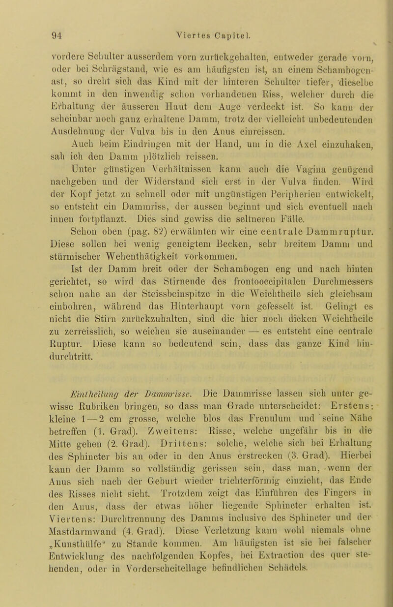 voidero Seliulter aussenlem vom zurückgehalten, entweder gerade vorn, oder bei Schrägstand, wie es am iiäufigsteu ist, au einem Scljanibogcn- ast, so dreht sich das Kind mit der hinteren Schulter tiefer, dieselbe kommt in den inwendig schon vorhandenen Riss, welciier durch die Erhaltung der äusseren Haut dem Auge verdeckt ist. So kann dei' scheinbar noch ganz erhaltene Damm, trotz der vielleicht unbedeutenden Ausdehnung der Vulva bis in den Anus einreissen. Auch beim Eindringen mit der Hand, um in die Axel einzuhaken, sah ich den Damm ])lötzlich reissen. Unter günstigen Verhältnissen kann auch die Vagina genügend nachgeben und der Widerstand sich erst in der Vulva finden. Wird der Kopf jetzt zu schnell oder mit ungünstigen Peripherien entwickelt, so entsteht ein Dammriss, der aussen beginnt und sich eventuell nach innen fortpflanzt. Dies sind gewiss die seltneren Fälle. Schon oben (pag. 82) erwähnten wir eine centrale Dammruptur. Diese sollen bei wenig geneigtem Becken, sehr breitem Damm und stürmischer Wehenthätigkeit vorkommen, Ist der Damm breit oder der Schambogen eng und nach hinten gerichtet, so wird das Stirnende des frontooccipitalen Durchmessers schon nahe an der Steissbeinspitze in die Weichtheile sich gleichsam einbohren, während das Hinterhaupt vorn gefesselt ist. Gelingt es nicht die Stirn zurückzuhalten, sind die hier noch dicken Weichtheile zu zerreisslich, so weichen sie auseinander — es entsteht eine centrale Ruptur. Diese kann so bedeutend sein, dass das ganze Kind liin- durchtritt. Einlheilung der Dammrisse. Die Danmirisse lassen sich unter ge- wisse Rubriken bringen, so dass man Grade unterscheidet: Erstens: kleine 1 — 2 cm grosse, welche blos das Frenulum und seine Nähe betreffen (1. Grad). Zweitens: Risse, welche ungefähr bis in die Mitte gehen (2. Grad). Drittens: solche, welche sich bei Erhaltung des Sphiucter bis an oder iu den Anus erstrecken (3. Grad). Hierbei kann der Damm so vollständig gerissen sein, dass man, -wenn der Anus sich nach der Geburt wieder trichterförmig einzieht, das Ende des Risses niclit sieht, Trotzdem zeigt das Einführen des Fingers in den Anus, dass der etwas höher liegende Sphinctcr erhalten ist. Viertens: Durclitrennung des Damms inclusive des Sphiucter und der Mastdarmwand (4. Grad). Diese Verletzung kann wohl niemals ohne „Kunsthülfe zu Stande kommen. Am häuiigsten ist sie bei falscher Entwicklung des nachfolgenden Kopfes, bei Extraction des quer ste- henden, oder in Vorderscheitellage befindliehen Schädels.