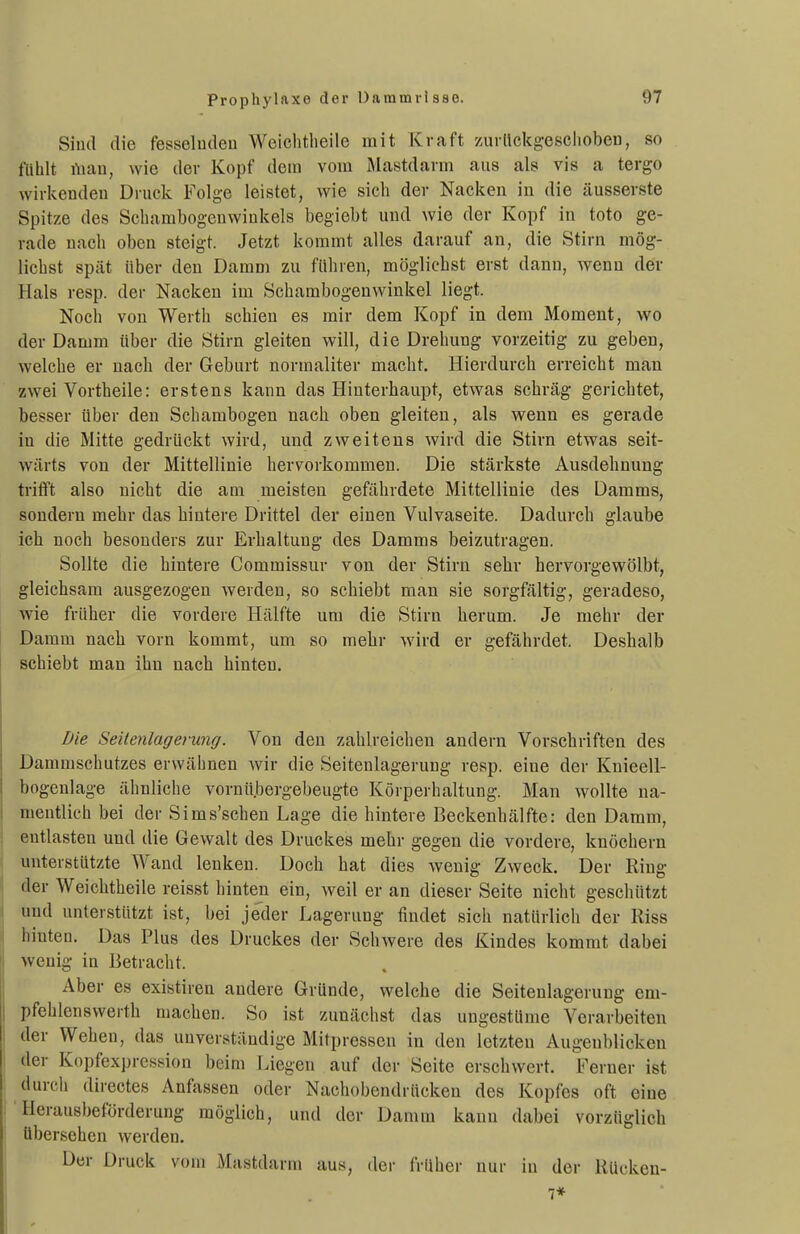 Sind die fesseludeu Weichtlieile mit Kraft zurückgescliobeu, so fühlt rtiau, wie der Kopf dem vom Mastdarm aus als vis a tergo wirlcendeu Druck Folge leistet, wie sich der Nacken in die äusserste Spitze des Scharabogenwinkels begiebt und wie der Kopf in toto ge- rade nach oben steigt. Jetzt kommt alles darauf an, die Stirn mög- lichst spät über den Damm zu führen, möglichst erst dann, wenn der Hals resp. der Nacken im Schambogenwinkel liegt. Noch von Werth schien es mir dem Kopf in dem Moment, wo der Damm über die Stirn gleiten will, die Drehung vorzeitig zu geben, welche er nach der Geburt normaliter macht. Hierdurch erreicht man zwei Vortheile: erstens kann das Hinterhaupt, etwas schräg gerichtet, besser über den Schambogen nach oben gleiten, als wenn es gerade in die Mitte gedrückt wird, und zweitens wird die Stirn etwas seit- wärts von der Mittellinie hervorkommen. Die stärkste Ausdehnung trifft also nicht die am meisten gefährdete Mittellinie des Damms, sondern mehr das hintere Drittel der einen Vulvaseite. Dadurch glaube ich noch besonders zur Erhaltung des Damms beizutragen. Sollte die hintere Commissur von der Stirn sehr hervorgewölbt, gleichsam ausgezogen werden, so schiebt man sie sorgfältig, geradeso, wie früher die vordere Hälfte um die Stirn herum. Je mehr der Damm nach vorn kommt, um so mehr wird er gefährdet. Deshalb schiebt man ihn nach hinten. Die Seitenlagerung. Von den zahlreichen andern Vorschriften des Dammschutzes erwähnen wir die Seitenlagerung resp. eine der Knieell- bogenlage älmliche vornübergebeugte Körperhaltung. Man wollte na- mentlich bei der Sims'schen Lage die hintere Beckenhälfte: den Damm, entlasten und die Gewalt des Druckes mehr gegen die vordere, knöchern unterstützte Wand lenken. Doch hat dies wenig Zweck. Der Ring ^ der Weichtheile reisst hinten ein, weil er an dieser Seite nicht geschützt j und unterstützt ist, bei jeder Lagerung findet sich natürlich der Riss ! hinten. Das Plus des Druckes der Schwere des Kindes kommt dabei ' wenig in Betracht. Aber es existiren andere Gründe, welche die Seitenlagerung em- I pfehlenswerth machen. So ist zunächst das ungestüme Verarbeiten j der Wehen, das unverständige Mitpressen in den letzten Augenblicken der Kopfexpression beim Liegen auf der Seite erschwert. Ferner ist durch directes Anfassen oder Nachobendrücken des Kopfes oft eine r Herausbeförderung möglich, und der Damm kann dabei vorzüglich übersehen werden. I Der Druck vom Mastdarm aus, der früher nur in der RUcken- I 7* ■